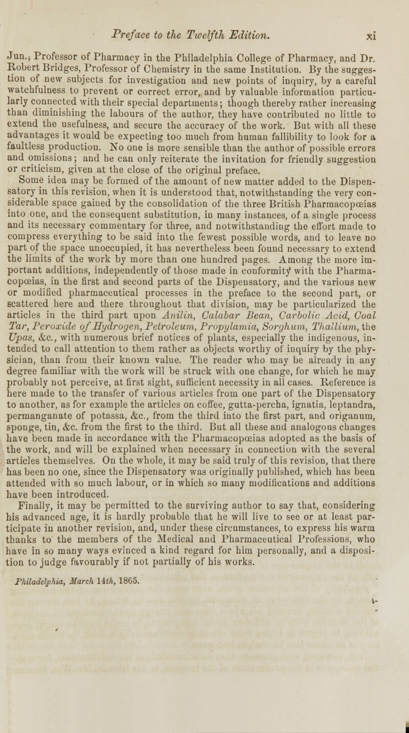 Jun.; Professor of Pharmacy in the Philadelphia College of Pharmacy, and Dr. Robert Bridges, Professor of Chemistry in the same Institution. By the sugges- tion of new subjects for investigation and new points of inquiry, by a careful watchfulness to prevent or correct error, and by valuable information particu- larly connected with their special departments; though thereby rather increasing than diminishing the labours of the author, they have contributed no little to extend the usefulness, and secure the accuracy of the work. But with all these advantages it would be expecting too much from human fallibility to look for a faultless production. No one is more sensible than the author of possible errors and omissions; and he can only reiterate the invitation for friendly suggestion or criticism, given at the close of the original preface. Some idea may be formed of the amount of new matter added to the Dispen- satory in this revision, when it is understood that, notwithstanding the very con- siderable space gained by the consolidation of the three British Pharmacopoeias into one, and the consequent substitution, in many instances, of a single process and its necessary commentary for three, and notwithstanding the effort made to compress everything to be said into the fewest possible words, and to leave no part of the space unoccupied, it has nevertheless been found necessary to extend the limits of the work by more than one hundred pages. Among the more im- portant additions, independently of those made in conformity with the Pharma- copoeias, in the first and second parts of the Dispensatory, and the various new or modified pharmaceutical processes in the preface to the second part, or scattered here and there throughout that division, may be particularized the articles in the third part upon Anilin, Calabar Bean, Carbolic Acid, Coal Tar, Peroxide of Hydrogen, Petroleum, Propylamia, Sorghum, Thallium, the Upas, &c, with numerous brief notices of plants, especially the indigenous, in- tended to call attention to them rather as objects worthy of inquiry by the phy- sician, than from their known value. The reader who may be already in any degree familiar with the work will be struck with one change, for which he may probably not perceive, at first sight, sufficient necessity in all cases. Reference is here made to the transfer of various articles from one part of the Dispensatory to another, as for example the articles on coffee, gutta-percha, ignatia, leptandra, permanganate of potassa, &c, from the third into the first part, and origanum, sponge, tin, &c. from the first to the third. But all these and analogous changes have been made in accordance with the Pharmacopoeias adopted as the basis of the work, and will be explained when necessary in connection with the several articles themselves. On the whole, it may be said truly of this revision, that there has been no one, since the Dispensatory was originally published, which has been attended with so much labour, or in which so many modifications and additions have been introduced. Finally, it may be permitted to the surviving author to say that, considering his advanced age, it is hardly probable that he will live to see or at least par- ticipate in another revision, and, under these circumstances, to express his warm thanks to the members of the Medical and Pharmaceutical Professions, who have in so many ways evinced a kind regard for him personally, and a disposi- tion to judge favourably if not partially of his works. Philadelphia, March lith, 1865.