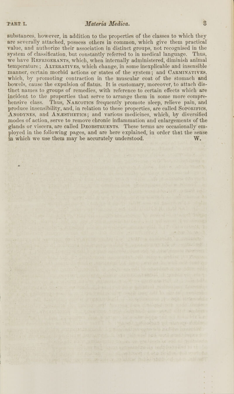 substances, however, in addition to the properties of the classes to which they are severally attached, possess others in common, which give them practical value, and authorize their association in distinct groups, not recognised in the system of classification, but constantly referred to in medical language. Thus, we have Refrigerants, which, when internally administered, diminish animal temperature; Alteratives, which change, in some inexplicable and insensible manner, certain morbid actions or states of the system; and Carminatives, which, by promoting contraction in the muscular coat of the stomach and bowels, cause the expulsion of flatus. It is customary, moreover, to attach dis- tinct names to groups of remedies, with reference to certain effects which are incident to the properties that serve to arrange them in some more compre- hensive class. Thus, Narcotics frequently promote sleep, relieve pain, and produce insensibility, and, in relation to these properties, are called Soporifics, Anodynes, and Anaesthetics; and various medicines, which, by diversified modes of action, serve to remove chronic inflammation and enlargements of the glands or viscera, are called Deobstruents. These terms are occasionally em- ployed in the following pages, and are here explained, in order that the sense in which we use them may be accurately understood. W.