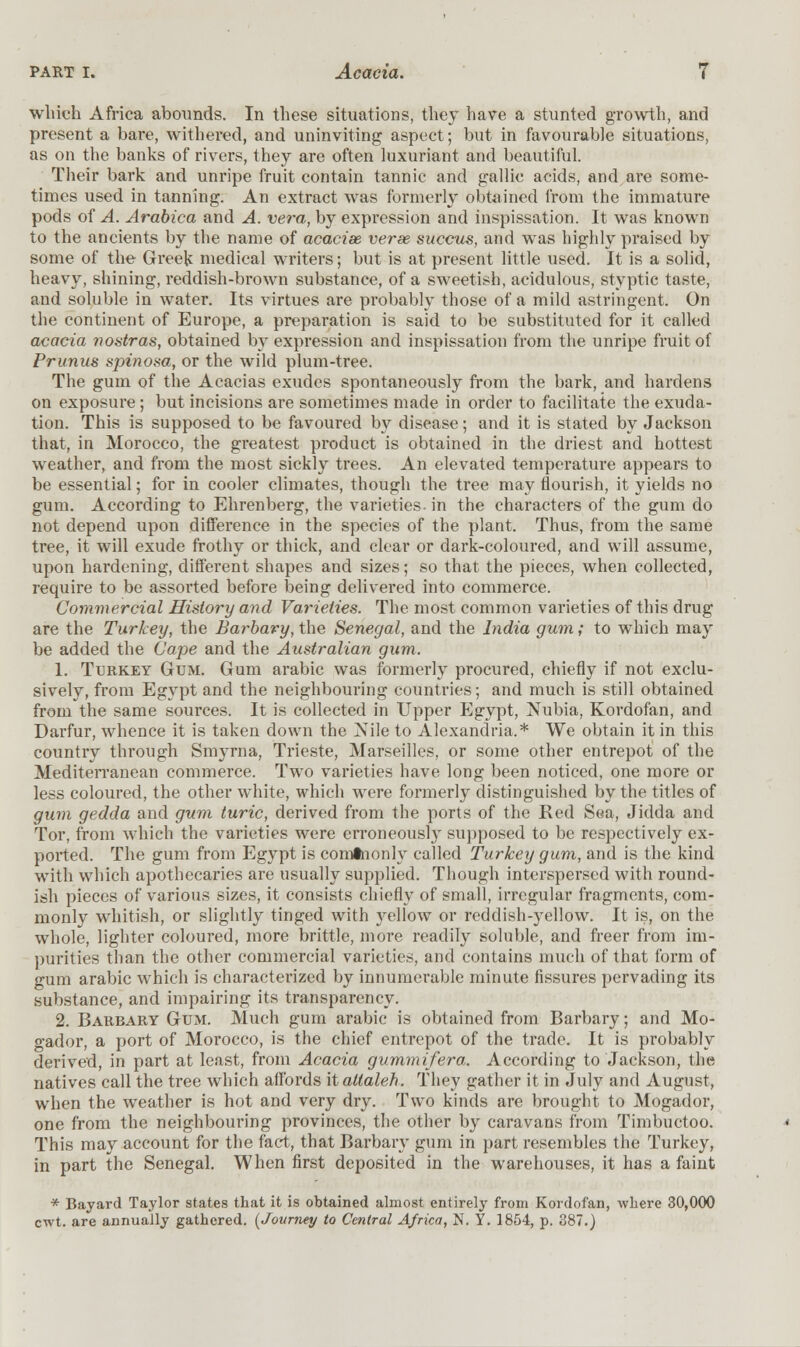 which Africa abounds. In these situations, they have a stunted growth, and present a bare, withered, and uninviting aspect; but in favourable situations, as on the banks of rivers, they are often luxuriant and beautiful. Their bark and unripe fruit contain tannic and gallic acids, and are some- times used in tanning. An extract was formerly obtained from the immature pods of A. Arabica and A. vera, by expression and inspissation. It was known to the ancients by the name of acacise verse succus, and was highly praised by some of the Greek medical writers; but is at present little used. It is a solid, heavy, shining, reddish-brown substance, of a sweetish, acidulous, styptic taste, and soluble in water. Its virtues are probably those of a mild astringent. On the continent of Europe, a preparation is said to be substituted for it called acacia nostras, obtained by expression and inspissation from the unripe fruit of Primus spinosa, or the wild plum-tree. The gum of the Acacias exudes spontaneously from the bark, and hardens on exposure; but incisions are sometimes made in order to facilitate the exuda- tion. This is supposed to be favoured by disease; and it is stated by Jackson that, in Morocco, the greatest product is obtained in the driest and hottest weather, and from the most sickly trees. An elevated temperature appears to be essential; for in cooler climates, though the tree may flourish, it yields no gum. According to Ehrenberg, the varieties-in the characters of the gum do not depend upon difference in the species of the plant. Thus, from the same tree, it will exude frothy or thick, and clear or dark-coloured, and will assume, upon hardening, different shapes and sizes; so that the pieces, when collected, require to be assorted before being delivered into commerce. Commercial History and Varieties. The most common varieties of this drug are the Turkey, the Barbary, the Senegal, and the India gum; to which may be added the Cape and the Australian gum. 1. Turkey Gum. Gum arabic was formerly procured, chiefly if not exclu- sively, from Egypt and the neighbouring countries; and much is still obtained from the same sources. It is collected in Upper Egypt, Nubia, Kordofan, and Darfur, whence it is taken down the Nile to Alexandria.* We obtain it in this country through Smyrna, Trieste, Marseilles, or some other entrepot of the Mediterranean commerce. Two varieties have long been noticed, one more or less coloured, the other white, which were formerly distinguished by the titles of gum gedda and gum turic, derived from the ports of the Red Sea, Jidda and Tor, from which the varieties were erroneously supposed to be respectively ex- ported. The gum from Egypt is comtnonly called Turkey gum, and is the kind with which apothecaries are usually supplied. Though interspersed with round- ish pieces of various sizes, it consists chiefly of small, irregular fragments, com- monly whitish, or slightly tinged with }rellow or reddish-yellow. It is, on the whole, lighter coloured, more brittle, more readily soluble, and freer from im- purities than the other commercial varieties, and contains much of that form of gum arabic which is characterized by innumerable minute fissures pervading its substance, and impairing its transparency. 2. Barbary Gum. Much gum arabic is obtained from Barbary; and Mo- gador, a port of Morocco, is the chief entrepot of the trade. It is probably derived, in part at least, from Acacia gummifera. According to Jackson, the natives call the tree which affords it altaleh. They gather it in July and August, when the weather is hot and very dry. Two kinds are brought to Mogador, one from the neighbouring provinces, the other by caravans from Timbuctoo. This may account for the fact, that Barbary gum in part resembles the Turkey, in part the Senegal. When first deposited in the warehouses, it has a faint * Bayard Taylor states that it is obtained almost entirely from Kordofan, where 30,000 cwt. are annually gathered. {Journty to Central Africa, N. Y. 1854, p. 387.)