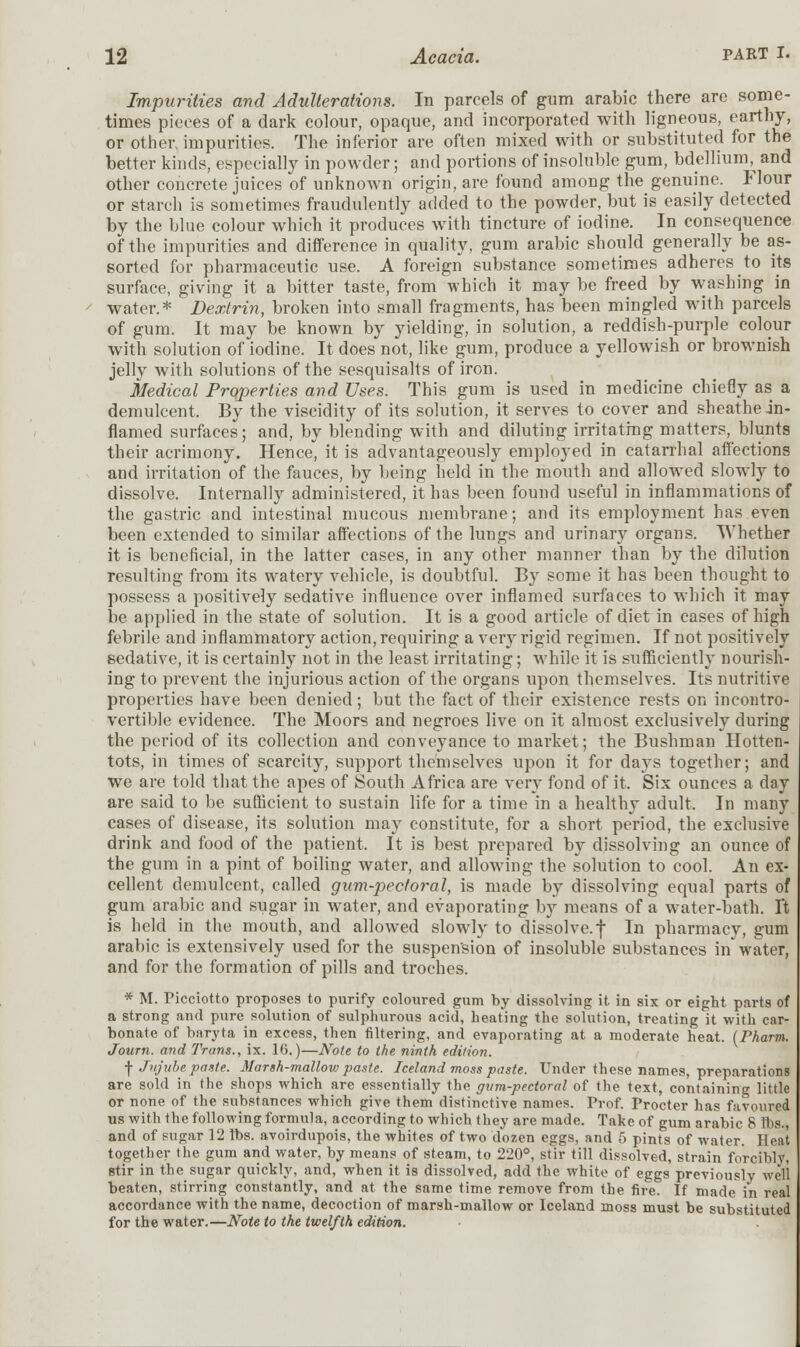 Impurities and Adulterations. In parcels of gum arabic there are some- times pieces of a dark colour, opaque, and incorporated with ligneous, earthy, or other impurities. The inferior are often mixed with or substituted for the better kinds, especially in powder; and portions of insoluble gum, bdellium, and other concrete juices of unknown origin, are found among the genuine. Flour or starch is sometimes fraudulently added to the powder, but is easily detected by the blue colour which it produces with tincture of iodine. In consequence of the impurities and difference in quality, gum arabic should generally be as- sorted for pharmaceutic use. A foreign substance sometimes adheres to its surface, giving it a bitter taste, from which it may be freed by washing in water.* Dextrin, broken into small fragments, has been mingled with parcels of gum. It may be known by yielding, in solution, a reddish-purple colour with solution of iodine. It does not, like gum, produce a yellowish or brownish jelly with solutions of the sesquisalts of iron. Medical Properties and Uses. This gum is used in medicine chiefly as a demulcent. By the viscidity of its solution, it serves to cover and sheathe in- flamed surfaces; and, by blending with and diluting irritating matters, blunts their acrimony. Hence, it is advantageously employed in catarrhal affections and irritation of the fauces, by being held in the mouth and allowed slowly to dissolve. Internally administered, it has been found useful in inflammations of the gastric and intestinal mucous membrane; and its employment has even been extended to similar affections of the lungs and urinary organs. Whether it is beneficial, in the latter cases, in any other manner than by the dilution resulting from its watery vehicle, is doubtful. By some it has been thought to possess a positively sedative influence over inflamed surfaces to which it may be applied in the state of solution. It is a good article of diet in cases of high febrile and inflammatory action, requiring a very rigid regimen. If not positively sedative, it is certainly not in the least irritating; while it is sufficiently nourish- ing to prevent the injurious action of the organs upon themselves. Its nutritive properties have been denied ; but the fact of their existence rests on incontro- vertible evidence. The Moors and negroes live on it almost exclusively during the period of its collection and conveyance to market; the Bushman Hotten- tots, in times of scarcity, support themselves upon it for days together; and we are told that the apes of South Africa are very fond of it. Six ounces a day are said to be sufficient to sustain life for a time in a healthy adult. In many cases of disease, its solution may constitute, for a short period, the exclusive drink and food of the patient. It is best prepared by dissolving an ounce of the gum in a pint of boiling water, and allowing the solution to cool. An ex- cellent demulcent, called gum-pectoral, is made by dissolving equal parts of gum arabic and sugar in water, and evaporating by means of a water-bath, ft is held in the mouth, and allowed slowly to dissolve.f In pharmacy, gum arabic is extensively used for the suspension of insoluble substances in water, and for the formation of pills and troches. * M. Picciotto proposes to purify coloured gum by dissolving it in six or eight parts of a strong and pure solution of sulphurous acid, heating the solution, treating it with car- bonate of baryta in excess, then filtering, and evaporating at a moderate heat. (Pharm. Journ. and Trans., ix. 16.)—Note to the ninth edition. f Jujube paste. Marsh-mallow paste. Iceland moss paste. Under these names, preparations are sold in the shops which are essentially the gtim-pecioral of the text, containing little or none of the substances which give them distinctive names. Prof. Procter has favoured us with the following formula, according to which they are made. Take of gum arabic 8 lbs., and of sugar 12 lbs. avoirdupois, the whites of two dozen eggs, and 5 pints of water. Heat together the gum and water, by means of steam, to 220°, stir till dissolved, strain forcibly, stir in the sugar quickly, and, when it is dissolved, add the white of eggs previously well beaten, stirring constantly, and at the same time remove from the fire. If made in real accordance with the name, decoction of marsh-mallow or Iceland moss must be substituted for the water.—Note to the twelfth edition.