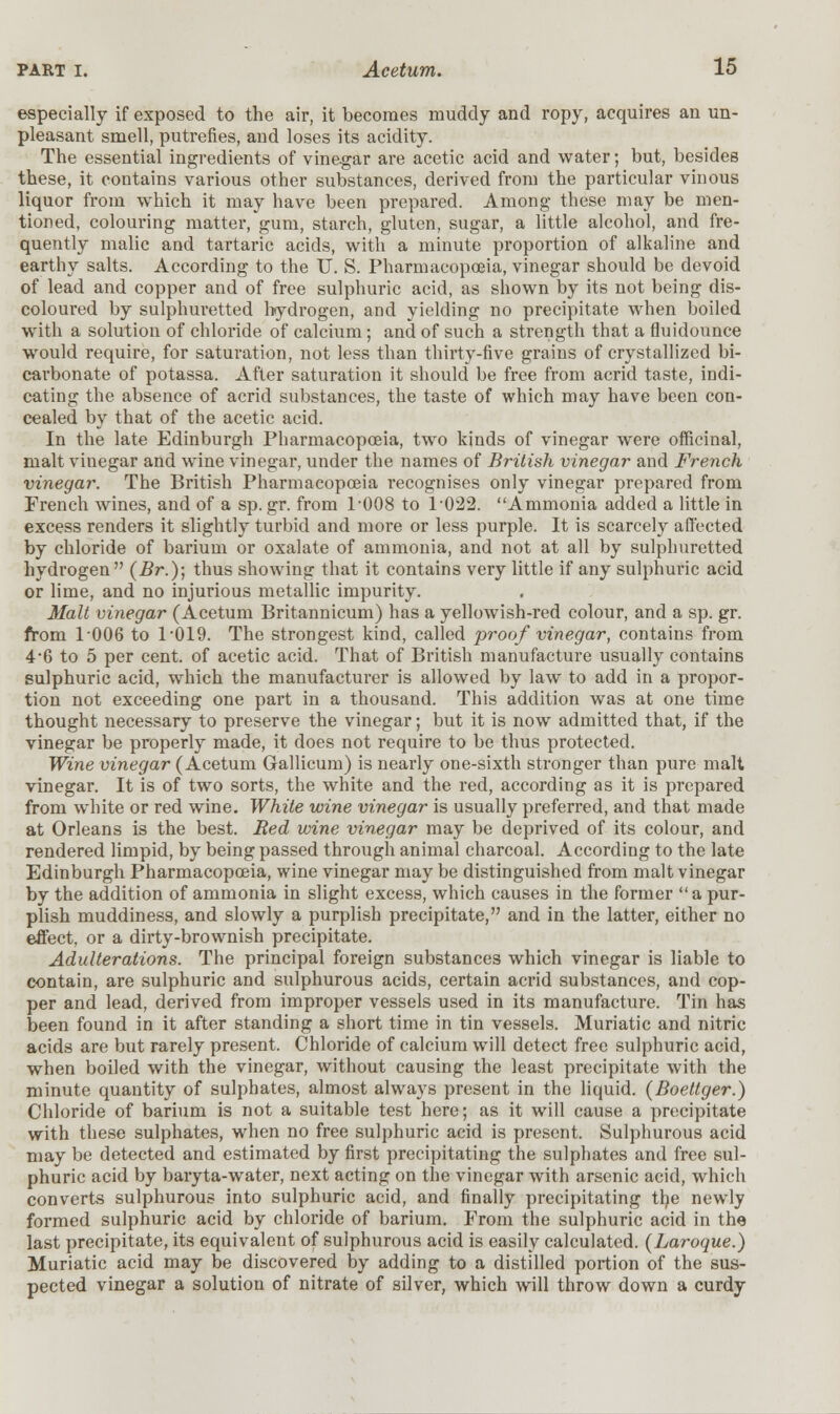 especially if exposed to the air, it becomes muddy and ropy, acquires an un- pleasant smell, putrefies, and loses its acidity. The essential ingredients of vinegar are acetic acid and water; but, besides these, it contains various other substances, derived from the particular vinous liquor from which it may have been prepared. Among these may be men- tioned, colouring matter, gum, starch, gluten, sugar, a little alcohol, and fre- quently malic and tartaric acids, with a minute proportion of alkaline and earthy salts. According to the U. S. Pharmacopoeia, vinegar should be devoid of lead and copper and of free sulphuric acid, as shown by its not being dis- coloured by sulphuretted hydrogen, and yielding no precipitate when boiled with a solution of chloride of calcium; and of such a strength that a fluidounce would require, for saturation, not less than thirty-five grains of crystallized bi- carbonate of potassa. After saturation it should be free from acrid taste, indi- cating the absence of acrid substances, the taste of which may have been con- cealed by that of the acetic acid. In the late Edinburgh Pharmacopoeia, two kinds of vinegar were officinal, malt vinegar and wine vinegar, under the names of British vinegar and French vinegar. The British Pharmacopoeia recognises only vinegar prepared from French wines, and of a sp.gr. from 1-008 to T022. Ammonia added a little in excess renders it slightly turbid and more or less purple. It is scarcely affected by chloride of barium or oxalate of ammonia, and not at all by sulphuretted hydrogen (Br.); thus showing that it contains very little if any sulphuric acid or lime, and no injurious metallic impurity. Malt vinegar (Acetum Britannicum) has a yellowish-red colour, and a sp. gr. from 1-006 to 1-019. The strongest kind, called proof vinegar, contains from 4*6 to 5 per cent, of acetic acid. That of British manufacture usually contains sulphuric acid, which the manufacturer is allowed by law to add in a propor- tion not exceeding one part in a thousand. This addition was at one time thought necessary to preserve the vinegar; but it is now admitted that, if the vinegar be properly made, it does not require to be thus protected. Wine vinegar (Acetum Gallicum) is nearly one-sixth stronger than pure malt vinegar. It is of two sorts, the white and the red, according as it is prepared from white or red wine. White wine vinegar is usually preferred, and that made at Orleans is the best. Red wine vinegar may be deprived of its colour, and rendered limpid, by being passed through animal charcoal. According to the late Edinburgh Pharmacopoeia, wine vinegar may be distinguished from malt vinegar by the addition of ammonia in slight excess, which causes in the former a pur- plish muddiness, and slowly a purplish precipitate, and in the latter, either no effect, or a dirty-brownish precipitate. Adulterations. The principal foreign substances which vinegar is liable to contain, are sulphuric and sulphurous acids, certain acrid substances, and cop- per and lead, derived from improper vessels used in its manufacture. Tin has been found in it after standing a short time in tin vessels. Muriatic and nitric acids are but rarely present. Chloride of calcium will detect free sulphuric acid, when boiled with the vinegar, without causing the least precipitate with the minute quantity of sulphates, almost always present in the liquid. (Boeltger.) Chloride of barium is not a suitable test here; as it will cause a precipitate with these sulphates, when no free sulphuric acid is present. Sulphurous acid may be detected and estimated by first precipitating the sulphates and free sul- phuric acid by baryta-water, next acting on the vinegar with arsenic acid, which converts sulphurous into sulphuric acid, and finally precipitating the newly formed sulphuric acid by chloride of barium. From the sulphuric acid in the last precipitate, its equivalent of sulphurous acid is easily calculated. (Laroque.) Muriatic acid may be discovered by adding to a distilled portion of the sus- pected vinegar a solution of nitrate of silver, which will throw down a curdy