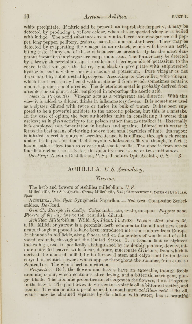 white precipitate. If nitric acid be present, an improbable impurity, it may be detected by producing a yellow colour, when the suspected vinegar is boiled with indigo. The acrid substances usually introduced into vinegar are red pep- per, long pepper, pellitory, grains of paradise, and mustard seed. These may be detected by evaporating the vinegar to an extract, which will have an acrid, biting taste, if any one of these substances be present. By far the most dan- gerous impurities in vinegar are copper and lead. The former may be detected by a brownish precipitate on the addition of ferrocyanide of potassium to the concentrated vinegar; the latter, by a blackish precipitate with sulphuretted hydrogen, and a yellow one with iodide of potassium. Pure vinegar is not discoloured by sulphuretted hydrogen. According to Chevallier, wine vinegar, which has been strengthened with acetic acid from wood, sometimes contains a minute proportion of arsenic. The deleterious metal is probably derived from arseniferous sulphuric acid, employed in preparing the acetic acid. Medical Properties. Vinegar acts as a refrigerant and diuretic. With this view it is added to diluent drinks in inflammatory fevers. It is sometimes used as a clyster, diluted with twice or thrice its bulk of water. It has been sup- posed to be a powerful antidote to the narcotic poisons, but this is a mistake. In the case of opium, the best authorities unite in considering it worse than useless; as it gives activity to the poison rather than neutralizes it. Externally it is employed as a fomentation in bruises and sprains. Diluted with water, it forms the best means of clearing the eye from small particles of lime. Its vapour is inhaled in certain states of sorethroat, and it is diffused through sick rooms under the impression that it destroys unwholesome effluvia, though, in fact, it has no other effect than to cover unpleasant smells. The dose is from one to four fluidrachrns; as a clyster, the quantity used is one or two fluidounces. Off. Prep. Aeetum Destillatum, U. S.; Tinctura Opii Acetata, U. S. B. ACHILLEA. U.S. Secondary. Yarrow. The herb and flowers of Achillea millefolium. U. S. Millefeuille, Fr.; Scbafgarbe, Germ.; Millefoglie, Ital.; Cientoenrama, Yerba de San Juan, Span. Achillea. Sex. Syst. Syngenesia Superflua. — Nat. Ord. Compositse Seneci- onideai. De Cand. Gen. Ch. Receptacle chaffy. Calyx imbricate, ovate, unequal. Pappus none. Florets of the ray five to ten, roundish, dilated. Achillea Millefolium. Willd. Sp. Plant, iii. 2208; Woodv. Med. Bot. p. 36, t. 15. Milfoil or yarrow is a perennial herb, common to the old and new conti- nents, though supposed to have been introduced into this country from Europe. It abounds in old fields, along fences, and on the borders of woods and of culti- vated grounds, throughout the United States. It is from a foot to eighteen inches high, and is specifically distinguished by its doubly pinnate, downy, mi- nutely divided leaves, with linear, dentate, mucronate divisions, from which it derived the name of milfoil, by its furrowed stem and calyx, and bv its dense corymb of whitish flowers, which appear throughout the summer, from June to September. The whole herb is medicinal. Properties.- Both the flowers and leaves have an agreeable, though feeble aromatic odour, which continues after drying, and a bitterish, astringent, pun- gent taste. The aromatic properties are strongest in the flowers, the astrin'gencv in the leaves. The plant owes its virtues to a volatile oil, a bitter extractive, and tannin. It contains also a peculiar acid, denominated achilleic acid. The oil, which may be obtained separate by distillation with water, has a beautiful
