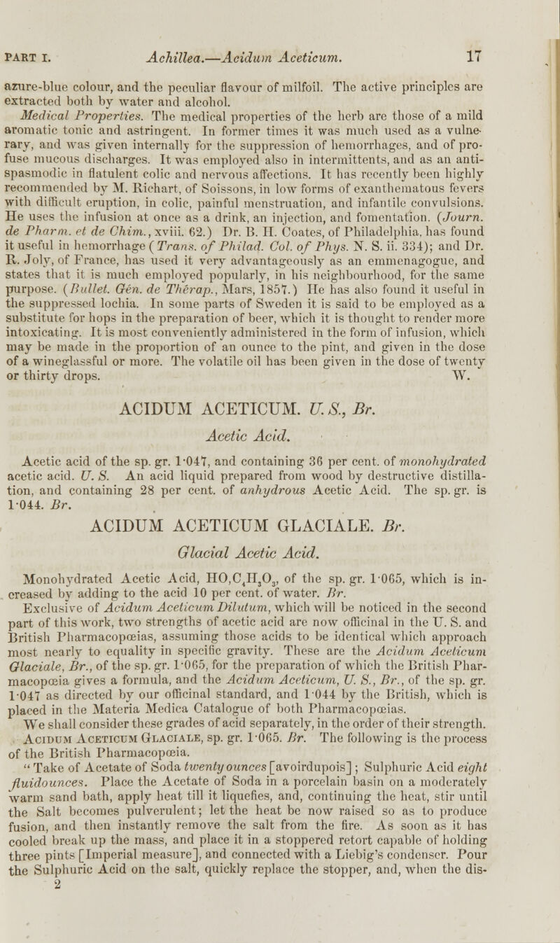 azure-blue colour, and the peculiar flavour of milfoil. The active principles are extracted both by water and alcohol. Medical Properties. The medical properties of the herb are those of a mild aromatic tonic and astringent. In former times it was much used as a vulne- rary, and was given internally for the suppression of hemorrhages, and of pro- fuse mucous discharges. It was employed also in intermittents, and as an anti- spasmodic in flatulent colic and nervous affections. It has recently been highly recommended by M. Riehart, of Soissons, in low forms of exanthematous fevers with difficult eruption, in colic, painful menstruation, and infantile convulsions. He uses the infusion at once as a drink, an injection, and fomentation. (Journ. de Pharm. et de Chim., xviii. 62.) Dr. B. II. Coates, of Philadelphia, has found it useful in hemorrhage ( Trans, of Philad. Col. of Phys. N. S. ii. 334); and Dr. R. Joly, of France, has used it very advantageously as an emmenagogue, and states that it is much employed popularly, in his neighbourhood, for the same purpose. (Bullet. Gen. de Therap., Mars, 1857.) He has also found it useful in the suppressed lochia. In some parts of Sweden it is said to be employed as a substitute for hops in the preparation of beer, which it is thought to render more intoxicating. It is most conveniently administered in the form of infusion, which may be made in the proportion of an ounce to the pint, and given in the dose of a wineglassful or more. The volatile oil has been given in the dose of twenty or thirty drops. W. ACIDUM ACETICUM. U. S., Br. Acetic Acid. Acetic acid of the sp. gr. P047, and containing 36 per cent, of monohydrated acetic acid. U. S. An acid liquid prepared from wood by destructive distilla- tion, and containing 28 per cent, of anhydrous Acetic Acid. The sp. gr. is 1044. Br. ACIDUM ACETICUM GLACIALE. Br. Glacial Acetic Acid. Monohydrated Acetic Acid, HO,C4H303, of the sp. gr. 1-065, which is in- creased by adding to the acid 10 per cent, of water. Br. Exclusive of Acidum Aceticum Dilutum, which will be noticed in the second part of this work, two strengths of acetic acid are now officinal in the U. S. and British Pharmacopoeias, assuming those acids to be identical which approach most nearly to equality in specific gravity. These are the Acidum Aceticum Glaciate, Br., of the sp. gr. P065, for the preparation of which the British Phar- macopoeia gives a formula, and the Acidum Aceticum, U. S., Br., of the sp. gr. 1-047 as directed by our officinal standard, and 1044 by the British, which is placed in the Materia Medica Catalogue of both Pharmacopoeias. We shall consider these grades of acid separately, in the order of their strength. Acidum Aceticum Glaciale, sp. gr. 1-065. Br. The following is the process of the British Pharmacopoeia.  Take of Acetate of Soda twenty ounces [avoirdupois] ; Sulphuric Acid eight fluidounces. Place the Acetate of Soda in a porcelain basin on a moderately warm sand bath, apply heat till it liquefies, and, continuing the heat, stir until the Salt becomes pulverulent; let the heat be now raised so as to produce fusion, and then instantly remove the salt from the fire. As soon as it has cooled break up the mass, and place it in a stoppered retort capable of holding three pints [Imperial measure], and connected with a Liebig's condenser. Pour the Sulphuric Acid on the salt, quickly replace the stopper, and, when the dis- 2