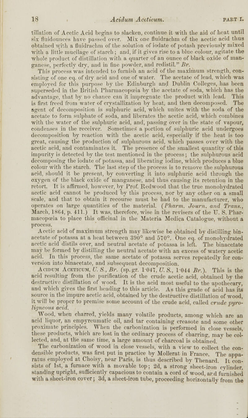 filiation of Acetic Acid begins to slacken, continue it with the aid of heat until six fluidounces have passed over. Mix one fluidrachm of the acetic acid thus obtained with a fluidrachm of the solution of iodate of potash previously mixed with a little mucilage of starch ; and, if it gives rise to a blue colour, agitate the whole product of distillation with a quarter of an ounce of black oxide of man- ganese, perfectly dry, and in fine powder, and redistil. Br. This process was intended to furnish an acid of the maximum strength, con- sisting of one eq. of dry acid and one of water. The acetate of lead, which was employed for this purpose by the Edinburgh and Dublin Colleges, has been superseded in the British Pharmacopoeia by the acetate of soda, which has the advantage, that by no chance can it impregnate the product with lead. This is first freed from water of crystallization by heat, and then decomposed. The agent of decomposition is sulphuric acid, which unites with the soda of the acetate to form sulphate of soda, and liberates the acetic acid, which combines with the water of the sulphuric acid, and, passing over in the state of vapour, condenses in the receiver. Sometimes' a portion of sulphuric acid undergoes decomposition by reaction with the acetic acid, especially if the heat is too great, causing the production of sulphurous acid, which passes over with the acetic acid, and contaminates it. The presence of the smallest quantity of this impurity is detected by the test mentioned in the process; the sulphurous acid decomposing the iodate of potassa, and liberating iodine, which produces a blue colour with the starch. The last step of the process is to remove the sulphurous acid, should it be present, by converting it into sulphuric acid through the oxygen of the black oxide of manganese, and thus causing its retention in the retort. It is affirmed, however, by Prof. Redwood that the true monohydrated acetic acid cannot be produced by this process, nor by any other on a small scale, and that to obtain it recourse must be had to the manufacturer, who operates on large quantities of the material. (Pharm. Journ. and Trans., March, 1864, p. 411.) It was, therefore, wise in the revisers of the U. S. Phar- macopoeia to place this officinal in the Materia Medica Catalogue, without a process. Acetic acid of maximum strength may likewise be obtained by distilling bin- acetate of potassa at a heat between 390° and 570°. One eq. of monohydrated acetic acid distils over, and neutral acetate of potassa is left. The binacetate may be formed by distilling the neutral acetate with an excess of watery acetic acid. In this process, the same acetate of potassa serves repeatedly for con- version into binacetate, and subsequent decomposition. Acidum Aceticum, U. S., Br. (sp.gr. P047, U. S., 1044 Br.). This is the acid resulting from the purification of the crude acetic acid, obtained by the destructive distillation of wood. It is the acid most useful to the apothecarv, and which gives the first heading to this article. As this grade of acid has its source in the impure acetic acid, obtained by the destructive distillation of wood, it will be proper to premise some account of the crude acid, called crude pyro- ligneous acid. Wood, when charred, yields many volatile products, among which are an acid liquor, an empyreumatic oil, and tar containing creasote and some other proximate principles. When the carbonization is performed in close vessels, these products, which are lost in the ordinary process of charring, may be col- lected, and, at the same time, a large amount of charcoal is obtained. The carbonization of wood in close vessels, with a view to collect the con- densible products, was first put in practice by Mollerat in France. The appa- ratus employed at Choisy, near Paris, is thus described by Thenard. It con- sists of 1st, a furnace with a movable top; 2d, a strong'sheet-iron cvlinder, standing upright, sufficiently capacious to contain a cord of wood, ar.d furnished with a sheet-iron cover; 3d, a sheet-iron tube, proceeding horizontally from the J