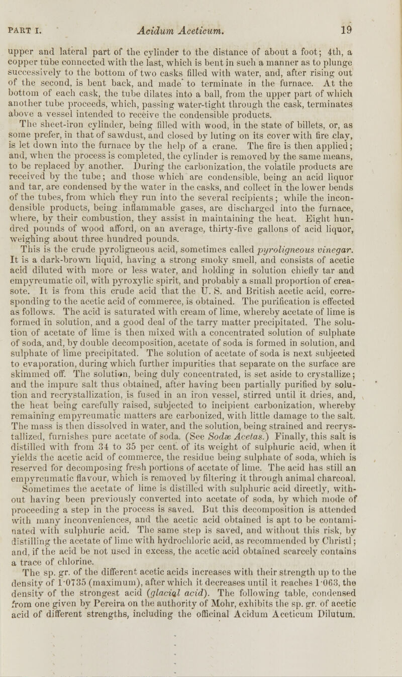 upper and lateral part of the cylinder to the distance of about a foot; 4th, a copper tube connected with the last, which is bent in such a manner as to plunge successively to the bottom of two casks filled with water, and, after rising out of the second, is bent back, and made to terminate in the furnace. At the bottom of each cask, the tube dilates into a ball, from the upper part of which another tube proceeds, which, passing water-tight through the cask, terminates above a vessel intended to receive the condensible products. The sheet-iron cylinder, being filled with wood, in the state of billets, or, as some prefer, in that of sawdust, and closed by luting on its cover with fire clay, is let down into the furnace by the help of a crane. The fire is then applied; and, when the process is completed, the cylinder is removed by the same means, to be replaced by another. During the carbonization, the volatile products are received by the tube; and those which are condensible, being an acid liquor and tar, are condensed by the water in the casks, and collect in the lower bends of the tubes, from which they run into the several recipients; while the incon- densible products, being inflammable gases, are discharged into the furnace, where, by their combustion, they assist in maintaining the heat. Eight hun- dred pounds of wood afford, on an average, thirty-five gallons of acid liquor, weighing about three hundred pounds. This is the crude pyroligneous acid, sometimes called pyroligneous vinegar. It is a dark-brown liquid, having a strong smoky smell, and consists of acetic acid diluted with more or less water, and holding in solution chiefly tar and empyreumatic oil, with pyroxylic spirit, and probably a small proportion of crea- sote. It is from this crude acid that the II. 8. and British acetic acid, corre- sponding to the acetic acid of commerce, is obtained. The purification is effected as follows. The acid is saturated with cream of lime, whereby acetate of lime is formed in solution, and a good deal of the tarry matter precipitated. The solu- tion of acetate of lime is then mixed with a concentrated solution of sulphate of soda, and, by double decomposition, acetate of soda is formed in solution, and sulphate of lime precipitated. The solution of acetate of soda is next subjected to evaporation, during which further impurities that separate on the surface are skimmed off. The solution, being duly concentrated, is set aside to crystallize; and the impure salt thus obtained, after having been partially purified by solu- tion and recrystallization, is fused in an iron vessel, stirred until it dries, and, the heat being carefully raised, subjected to incipient carbonization, whereby remaining empyreumatic matters are carbonized, with little damage to the salt. The mass is then dissolved in water, and the solution, being strained and recrys- tallized, furnishes pure acetate of soda. (See Sodee Acetas.) Finally, this salt is distilled with from 34 to 35 per cent, of its weight of sulphuric acid, when it yields the acetic acid of commerce, the residue being sulphate of soda, which is reserved for decomposing fresh portions of acetate of lime. The acid has still an empyreumatic flavour, which is removed by filtering it through animal charcoal. Sometimes the acetate of lime is distilled with sulphuric acid directly, with- out having been previously converted into acetate of soda, by which mode of proceeding a step in the process is saved. But this decomposition is attended with many inconveniences, and the acetic acid obtained is apt to be contami- nated with sulphuric acid. The same step is saved, and without this risk, by distilling the acetate of lime with hydrochloric acid, as recommended by Christl; and, if the acid be not used in excess, the acetic acid obtained scarcely contains a trace of chlorine. The sp. gr. of the different acetic acids increases with their strength up to the density of 1/0735 (maximum), after which it decreases until it reaches 1063, the density of the strongest acid (glacia.1 acid). The following table, condensed from one given by Pereira on the authority of Mohr, exhibits the sp. gr. of acetic acid of different strengths, including the officinal Acidum Aeeticum Dilutum.