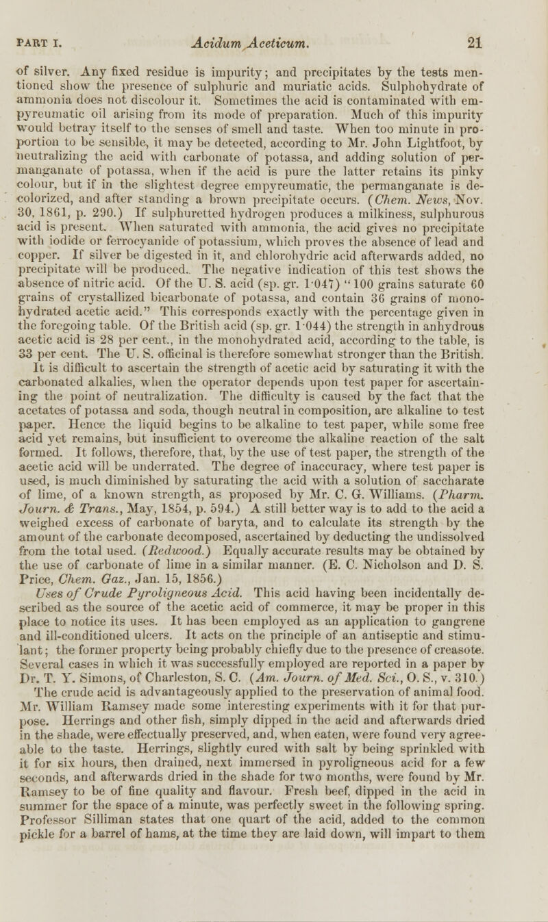 of silver. Any fixed residue is impurity; and precipitates by the tests men- tioned show the presence of sulphuric and muriatic acids. Sulphohydrate of ammonia does not discolour it. Sometimes the acid is contaminated with em- pyreumatic oil arising from its mode of preparation. Much of this impurity would betray itself to the senses of smell and taste. When too minute in pro- portion to be sensible, it may be detected, according to Mr. John Lightfoot, by neutralizing the acid with carbonate of potassa, and adding solution of per- manganate of potassa, when if the acid is pure the latter retains its pinky colour, but if in the slightest degree empyreumatic, the permanganate is de- colorized, and after standing a brown precipitate occurs. (Chem. Neivs, Nov. 30, 1861, p. 290.) If sulphuretted hydrogen produces a milkiness, sulphurous acid is present. When saturated with ammonia, the acid gives no precipitate with iodide or ferrocyanide of potassium, which proves the absence of lead and copper. If silver be digested in it, and chlorohydric acid afterwards added, no precipitate will be produced.. The negative indication of this test shows the absence of nitric acid. Of the U. S. acid (sp. gr. 1-047)  100 grains saturate 60 grains of crystallized bicarbonate of potassa, and contain 36 grains of mono- hydrated acetic acid. This corresponds exactly with the percentage given in the foregoing table. Of the British acid (sp. gr. 1044) the strength in anhydrous acetic acid is 28 per cent., in the monohydrated acid, according to the table, is 33 per cent. The U. S. officinal is therefore somewhat stronger than the British. It is difficult to ascertain the strength of acetic acid by saturating it with the carbonated alkalies, when the operator depends upon test paper for ascertain- ing the point of neutralization. The difficulty is caused by the fact that the acetates of potassa and soda, though neutral in composition, are alkaline to test paper. Hence the liquid begins to be alkaline to test paper, while some free acid yet remains, but insufficient to overcome the alkaline reaction of the salt formed. It follows, therefore, that, by the use of test paper, the strength of the acetic acid will be underrated. The degree of inaccuracy, where test paper is used, is much diminished by saturating the acid with a solution of saccharate of lime, of a knowm strength, as proposed by Mr. C. G. Williams. (Pharm. Journ. & Trans., May, 1854, p. 594.) A still better way is to add to the acid a weighed excess of carbonate of baryta, and to calculate its strength by the amount of the carbonate decomposed, ascertained by deducting the undissolved from the total used. (Redwood.) Equally accurate results may be obtained by the use of carbonate of lime in a similar manner. (E. C. Nicholson and D. S. Price, Chem. Gaz., Jan. 15, 1856.) Uses of Crude Pyroligneous Acid. This acid having been incidentally de- scribed as the source of the acetic acid of commerce, it may be proper in this place to notice its uses. It has been employed as an application to gangrene and ill-conditioned ulcers. It acts on the principle of an antiseptic and stimu- lant; the former property being probably chiefly due to the presence of creasote. Several cases in which it was successfully employed are reported in a paper bv Dr. T. Y. Simons, of Charleston, S. C. (Am. Journ. of Med. Sci., O. S., v. 310.) The crude acid is advantageously applied to the preservation of animal food. Mr. William Ramsey made some interesting experiments with it for that pur- pose. Herrings and other fish, simply dipped in the acid and afterwards dried in the shade, were effectually preserved, and, when eaten, were found very agree- able to the taste. Herrings, slightly cured with salt by being sprinkled with it for six hours, then drained, next immersed in pyroligneous acid for a few seconds, and afterwards dried in the shade for two months, were found by Mr. Ramsey to be of fine quality and flavour. Fresh beef, dipped in the acid in summer for the space of a minute, was perfectly sweet in the following spring. Professor Silliman states that one quart of the acid, added to the common pickle for a barrel of hams, at the time they are laid down, will impart to them