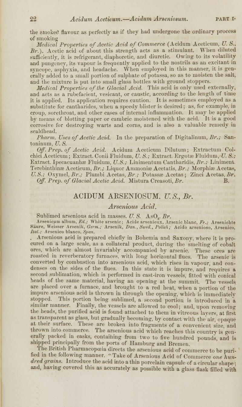 the smoked flavour as perfectly as if they had undergone the ordinary process of smoking Medical Properties of Acetic Acid of Commerce (Acidum Aceticum, U. S., Br.). Acetic acid of about this strength acts as a stimulant. When diluted sufficiently, it is refrigerant, diaphoretic, and diuretic. Owing to its volatility and pungency, its vapour is frequently applied to the nostrils as an excitant in syncope, asphyxia, and headache. When employed in this manner, it is gen- erally added to a small portion of sulphate of potassa, so as to moisten the salt, and the mixture is put into small glass bottles with ground stoppers. Medical Properties of the Glacial Acid. This acid is only used externally, and acts as a rubefacient, vesicant, or caustic, according to the length of time it is applied. Its application requires caution. It is sometimes employed as a substitute for cantharides, when a speedy blister is desired; as, for example, in croup, sorethroat, and other cases of internal inflammation. It may be applied by means of blotting paper or cambric moistened with the acid. It is a good corrosive for destroying warts and corns, and is also a valuable remedy in scaldhead. Pharm. Uses of Acetic Acid. In the preparation of Digitalinum, Br.; San- toninum, U. S. Off. Prep, of Acetic Acid. Acidum Aceticum Dilutum; Extractum Col- chici Aceticum; Extract. Conii Fluidum, U. S.; Extract. Ergotae Fluidum, U. S.; Extract. Ipecacuanhas Fluidum, U.S.; Linimentum Cantharidis, Br.; Liniment. Terebinthinse Aceticum, Br.; Liquor Ammonias Acetatis, Br.; Morphias Acetas, U.S.; Oxymel, Br.; Plumbi Acetas, Br.; Potassae Acetas; Zinci Acetas, Br. Off. Prep, of Glacial Acetic Acid. Mistura Creasoti, Br. B. ACIDUM ARSENIOSUM. U.S., Br. Arsenious Acid. Sublimed arsenious acid in masses. U. S. As03. Br. Arsenicum album, Ed.; White arsenic; Acide arsenieux, Arsenic blanc, Fr.; Arsenichte Sliure, Weisser Arsenik, Germ.; Arsenik, Dan., Swed., Polish; Acido arsenioso, Arsenico, ItaL; Arsenico bianco. Span. , Arsenious acid is prepared chiefly in Bohemia and Saxony, where it is pro- cured on a large scale, as a collateral product, during the smelting of cobalt ores, which are almost invariably accompanied by arsenic. These ores are roasted in reverberatory furnaces, with long horizontal flues. The arsenic is converted by combustion into arsenious acid, which rises in vapour, and con- denses on the sides of the flues. In this state it is impure, and requires a second sublimation, which is performed in cast-iron vessels, fitted with conical heads of the same material, having an opening at the summit. The vessels are placed over a furnace, and brought to a red heat, when a portion of the impure arsenious acid is thrown in through the opening, which is immediatelv stopped. This portion being sublimed, a second portion is introduced in a similar manner. Finally, the vessels are allowed to cool; and, upon removiiiix the heads, the purified acid is found attached to them in vitreous layers, at first as transparent as glass, but gradually becoming, by contact with the air/opaque at their surface. These are broken into fragments of a convenient size, and thrown into commerce. The arsenious acid which reaches this country is'gen- erally packed in casks, containing from two to five hundred pounds, and is shipped principally from the ports of Hamburg and Bremen. The British Pharmacopoeia directs the arsenious acid of commerce to be puri- fied in the following manner.  Take of Arsenious Acid of Commerce one hun- dred grains. Introduce the acid into a thin porcelain capsule of a circular shape • and, having covered this as accurately as possible with a glass flask filled with