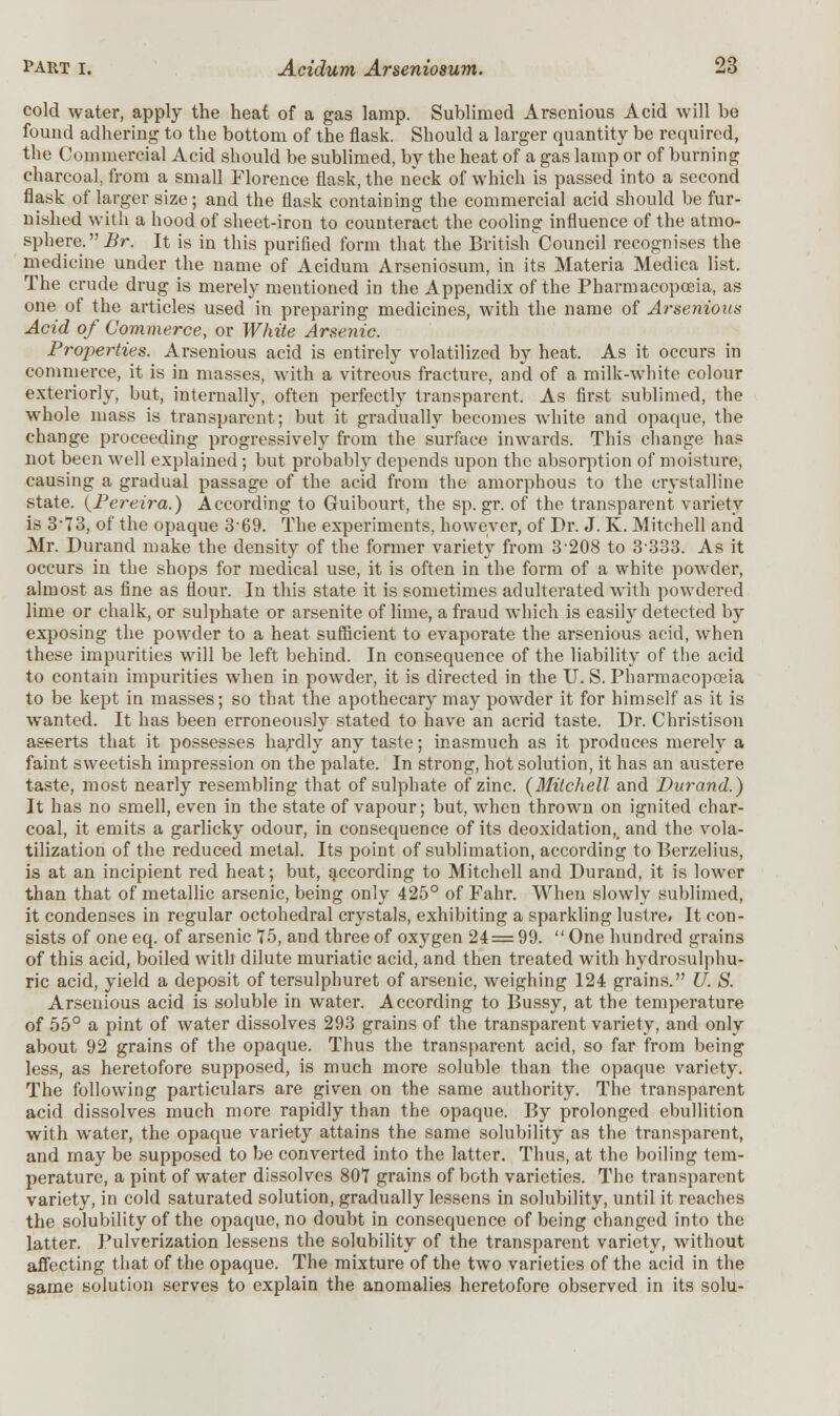 cold water, apply the heat of a gas lamp. Sublimed Arsenious Acid will be found adhering to the bottom of the flask. Should a larger quantity be required, the Commercial Acid should be sublimed, by the heat of a gas lamp or of burning charcoal, from a small Florence flask, the neck of which is passed into a second flask of larger size; and the flask containing the commercial acid should be fur- nished with a hood of sheet-iron to counteract the cooling influence of the atmo- sphere. Br. It is in this purified form that the British Council recognises the medicine under the name of Acidum Arseniosum, in its Materia Medica list. The crude drug is merely mentioned in the Appendix of the Pharmacopoeia, as one of the articles used in preparing medicines, with the name of Arsenious Acid of Commerce, or White Arsenic. Properties. Arsenious acid is entirely volatilized by heat. As it occurs in commerce, it is in masses, with a vitreous fractm-e, and of a milk-white colour exteriorly, but, internally, often perfectly transparent. As first sublimed, the whole mass is transparent; but it gradually becomes white and opaque, the change proceeding progressively from the surface inwards. This change has not been well explained; but probably depends upon the absorption of moisture, causing a gradual passage of the acid from the amorphous to the crystalline state. (Pereira.) According to Guibourt, the sp.gr. of the transparent variety is 3-73, of the opaque 3-69. The experiments, however, of Dr. J. K. Mitchell and Mr. Durand make the density of the former variety from 3-208 to 3-333. As it occurs in the shops for medical use, it is often in the form of a white powder, almost as fine as flour. In this state it is sometimes adulterated with powdered lime or chalk, or sulphate or arsenite of lime, a fraud which is easily detected by exposing the powder to a heat sufficient to evaporate the arsenious acid, when these impurities will be left behind. In consequence of the liability of the acid to contain impurities when in powder, it is directed in the U. S. Pharmacopoeia to be kept in masses; so that the apothecary may powder it for himself as it is wanted. It has been erroneously stated to have an acrid taste. Dr. Christison asserts that it possesses hardly any taste; inasmuch as it produces merely a faint sweetish impression on the palate. In strong, hot solution, it has an austere taste, most nearly resembling that of sulphate of zinc. {Mitchell and Durand.) It has no smell, even in the state of vapour; but, when thrown on ignited char- coal, it emits a garlicky odour, in consequence of its deoxidation,_ and the vola- tilization of the reduced metal. Its point of sublimation, according to Berzelius, is at an incipient red heat; but, according to Mitchell and Durand, it is lower than that of metallic arsenic, being only 425° of Fahr. When slowly sublimed, it condenses in regular octohedral crystals, exhibiting a sparkling lustre. It con- sists of one eq. of arsenic 75, and three of oxygen 24 = 99.  One hundred grains of this acid, boiled with dilute muriatic acid, and then treated with hydrosulphu- ric acid, yield a deposit of tersulphuret of arsenic, weighing 124 grains. U. S. Arsenious acid is soluble in water. According to Bussy, at the temperature of 55° a pint of water dissolves 293 grains of the transparent variety, and only about 92 grains of the opaque. Thus the transparent acid, so far from being less, as heretofore supposed, is much more soluble than the opaque variety. The following particulars are given on the same authority. The transparent acid dissolves much more rapidly than the opaque. By prolonged ebullition with water, the opaque variety attains the same solubility as the transparent, and may be supposed to be converted into the latter. Thus, at the boiling tem- perature, a pint of water dissolves 807 grains of both varieties. The transparent variety, in cold saturated solution, gradually lessens in solubility, until it reaches the solubility of the opaque.no doubt in consequence of being changed into the latter. Pulverization lessens the solubility of the transparent variety, without affecting that of the opaque. The mixture of the two varieties of the acid in the same solution serves to explain the anomalies heretofore observed in its solu-