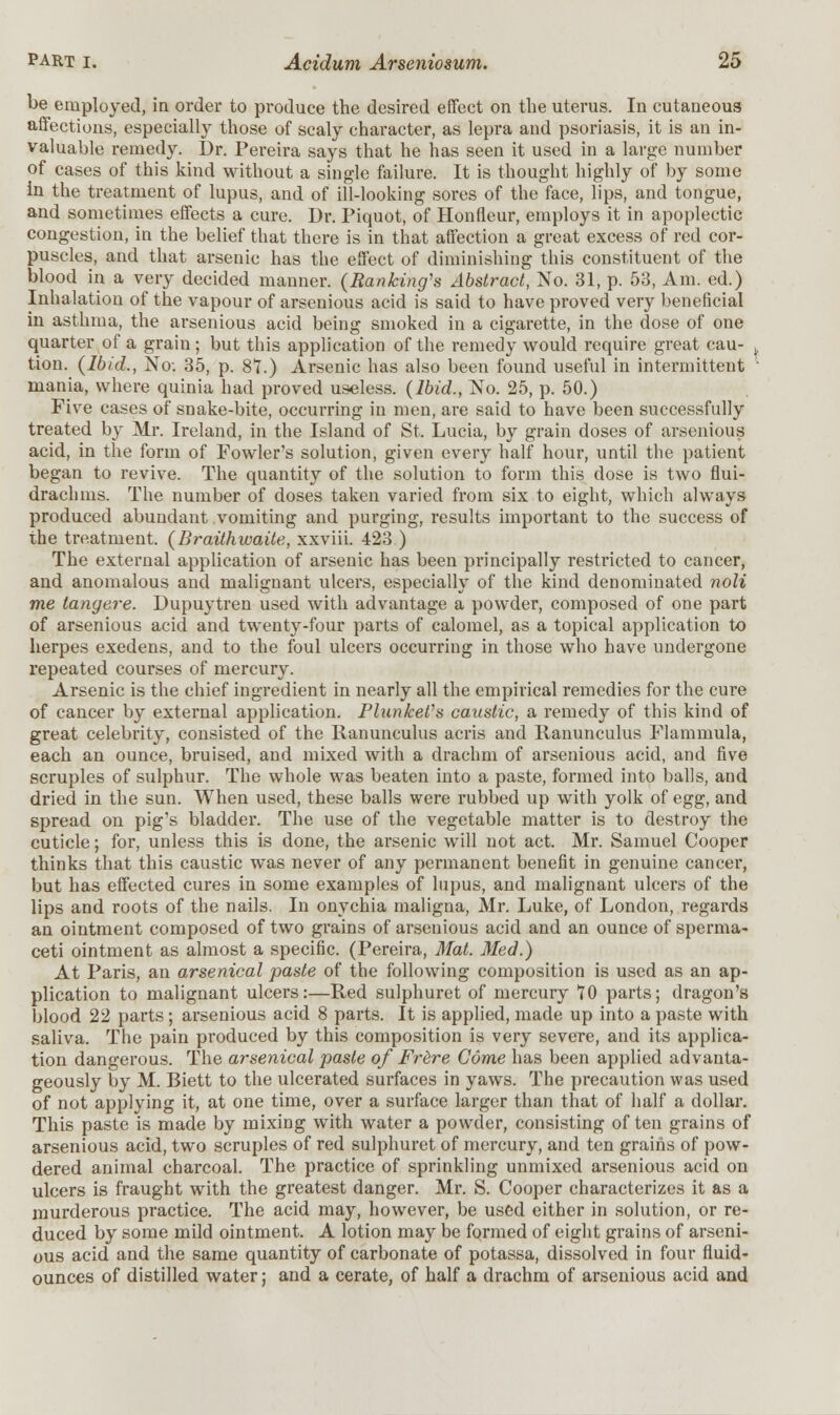 be employed, in order to produce the desired effect on the uterus. In cutaneous affections, especially those of scaly character, as lepra and psoriasis, it is an in- valuable remedy. Dr. Pereira says that he has seen it used in a large number of cases of this kind without a single failure. It is thought highly of by some in the treatment of lupus, and of ill-looking sores of the face, lips, and tongue, and sometimes effects a cure. Dr. Piquot, of Honfleur, employs it in apoplectic congestion, in the belief that there is in that affection a great excess of red cor- puscles, and that arsenic has the effect of diminishing this constituent of the blood in a very decided manner. (Banking's Abstract, No. 31, p. 53, Am. ed.) Inhalation of the vapour of arsenious acid is said to have proved very beneficial in asthma, the arsenious acid being smoked in a cigarette, in the dose of one quarter of a grain; but this application of the remedy would require great cau- > tion. (Ibid., No: 35, p. 87.) Arsenic has also been found useful in intermittent mania, where quinia had proved useless. (Ibid., No. 25, p. 50.) Five cases of snake-bite, occurring in men, are said to have been successfully treated by Mr. Ireland, in the Island of St. Lucia, by grain doses of arsenious acid, in the form of Fowler's solution, given every half hour, until the patient began to revive. The quantity of the solution to form this dose is two flui- drachms. The number of doses taken varied from six to eight, which always produced abundant vomiting and purging, results important to the success of the treatment. (Braithwaite, xxviii. 423 ) The external application of arsenic has been principally restricted to cancer, and anomalous and malignant ulcers, especially of the kind denominated noli me tangere. Dupuytren used with advantage a powder, composed of one part of arsenious acid and twenty-four parts of calomel, as a topical application to herpes exedens, and to the foul ulcers occurring in those who have undergone repeated courses of mercury. Arsenic is the chief ingredient in nearly all the empirical remedies for the cure of cancer by external application. Flunket's caustic, a remedy of this kind of great celebrity, consisted of the Ranunculus acris and Ranunculus Flammula, each an ounce, bruised, and mixed with a drachm of arsenious acid, and five scruples of sulphur. The whole was beaten into a paste, formed into balls, and dried in the sun. When used, these balls were rubbed up with yolk of egg, and spread on pig's bladder. The use of the vegetable matter is to destroy the cuticle; for, unless this is done, the arsenic will not act. Mr. Samuel Cooper thinks that this caustic was never of any permanent benefit in genuine cancer, but has effected cures in some examples of lupus, and malignant ulcers of the lips and roots of the nails. In onychia maligna, Mr. Luke, of London, regards an ointment composed of two grains of arsenious acid and an ounce of sperma- ceti ointment as almost a specific. (Pereira, Mat. Med.) At Paris, an arsenical paste of the following composition is used as an ap- plication to malignant ulcers:—Red sulphuret of mercury 70 parts; dragon's blood 22 parts; arsenious acid 8 parts. It is applied, made up into a paste with saliva. The pain produced by this composition is very severe, and its applica- tion dangerous. The arsenical paste of Frere Come has been applied advanta- geously by M. Biett to the ulcerated surfaces in yaws. The precaution was used of not applying it, at one time, over a surface larger than that of half a dollar. This paste is made by mixing with water a powder, consisting of ten grains of arsenious acid, two scruples of red sulphuret of mercury, and ten grains of pow- dered animal charcoal. The practice of sprinkling unmixed arsenious acid on ulcers is fraught with the greatest danger. Mr. S. Cooper characterizes it as a murderous practice. The acid may, however, be used either in solution, or re- duced by some mild ointment. A lotion may be formed of eight grains of arseni- ous acid and the same quantity of carbonate of potassa, dissolved in four fluid- ounces of distilled water; and a cerate, of half a drachm of arsenious acid and