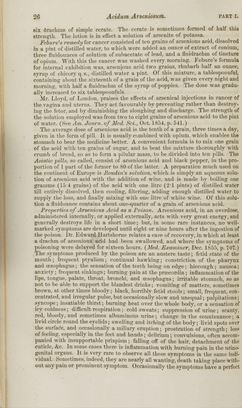 six drachms of simple cerate. The cerate is sometimes formed of half this strength. The lotion is in effect a solution of arsenite of potassa. Febure's remedy for cancer consisted of ten grains of arsenious acid, dissolved in a pint of distilled water, to which were added an ounce of extract of conium, three fluidounces of solution of subacetate of lead, and a fluidrachm of tincture of opium. With this the cancer was washed every morning. Febure's formula for internal exhibition was, arsenious acid two grains, rhubarb half an ounce, syrup of chicory q. s., distilled water a pint. Of this mixture, a tablespoonful, containing about the sixteenth of a grain of the acid, was given every night and morning, with half a fluidrachm of the syrup of poppies. The dose was gradu- ally increased to six tablespoonfuls. Mr. Lloyd, of London, praises the effects of arsenical injections in cancer of the vagina and uterus. They act favourably by preventing rather than destroy- ing the fetor, and by diminishing the sloughing and discharge. The strength of the solution employed was from two to eight grains of arsenious acid to the pint of water. (See Am. Journ. of Med. Sci., Oct. 1854, p. 541.) The average dose of arsenious acid is the tenth of a grain, three times a day, given in the form of pill. It is usually combined with opium, which enables the stomach to bear the medicine better. A convenient formula is to mix one grain of the acid with ten grains of sugar, and to beat the mixture thoroughly with crumb of bread, so as to form a pilular mass, to be divided into ten pills. The Asiatic pills, so called, consist of arsenious acid and black pepper, in the pro- portion of 1 part of the former to 80 of the latter. A preparation much used on the continent of Europe is Boudin's solution, which is simply an aqueous solu- tion of arsenious acid with the addition of wine, and is made by boiling one gramme (15 4 grains) of the acid with one litre (2-l pints) of distilled water till entirely dissolved, then cooling, filtering, adding enough distilled water to supply the loss, and finally mixing with one litre of white wine. Of this solu- tion a fluidounce contains about one-quarter of a grain of arsenious acid. Properties of Arsenious Acid as a Poison. Arsenious acid, in an overdose, administered internally, or applied externally, acts with very great energy, and generally destroys life in a short time; but, in some rare instances, no well- marked symptoms are developed until eight or nine hours after the ingestion of the poison. Dr. Edward Hartshorne relates a case of recovery, in which at least a drachm of arsenious acid had been swallowed, and where the symptoms of poisoning were delayed for sixteen hours. {Med. Examiner, Dec. 1855, p. 707.) The symptoms produced by the poison are an austere taste; fetid state of the mouth; frequent ptyalism; continual hawking; constriction of the pharynx and oesophagus; the sensation of the teeth being on edge; hiccough; nausea; anxiety; frequent sinkings; burning pain at the praecordia; inflammation of the lips, tongue, palate, throat, bronchi, and oesophagus; irritable stomach, so as not to be able to support the blandest drinks; vomiting of matters, sometimes brown, at other times bloody; black, horribly fetid stools; small, frequent, con- centrated, and irregular pulse, but occasionally slow and unequal; palpitations; syncope; insatiable thirst; burning heat over the whole body, or a sensation of icy coldness; difficult respiration; cold sweats; suppression of urine ; scanty, red, bloody, and sometimes albuminous urine; change in the countenance; a livid circle round the eyelids; swelling and itching of the body; livid spots over the surface, and occasionally a miliary eruption; prostration of strength; loss of feeling, especially in the feet and hands; delirium ; convulsions, often accom- panied with insupportable priapism; falling off of the hair, detachment of the cuticle, &c. In some cases there is inflammation with burning pain in the urino- genital organs. It is very rare to observe all these symptoms in the same indi- vidual. Sometimes, indeed, they are nearly all wanting, death taking place with- out any pain or prominent symptom. Occasionally the svmptoms have a perfect