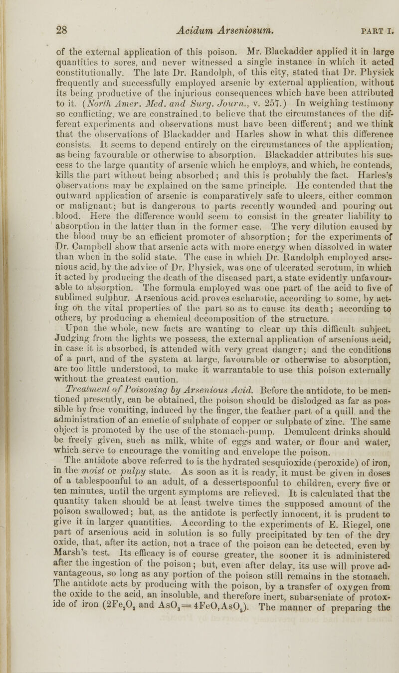 of the external application of this poison. Mr. Blackadder applied it in large quantities to sores, and never witnessed a single instance in which it acted constitutionally. The late Dr. Randolph, of this city, stated that Dr. Physick frequently and successfully employed arsenic by external application, without its being productive of the injurious consequences which have been attributed to it. (North Amer. Med. and Surg. Journ., v. 251.) In weighing testimony so conflicting, we are constrained.to believe that the circumstances of the dif- ferent experiments and observations must have been different; and we think that the observations of Blackadder and Harles show in what this difference consists. It seems to depend entirely on the circumstances of the application, as being favourable or otherwise to absorption. Blackadder attributes his suc- cess to the large quantity of arsenic which he employs, and which, he contends, kills the part without being absorbed ; and this is probably the fact. Harles's observations may be explained on the same principle. He contended that the outward application of arsenic is comparatively safe to ulcers, either common or malignant; but is dangerous to parts recently wounded and pouring out blood. Here the difference would seem to consist in the greater liability to absorption in the latter than in the former case. The very dilution caused by the blood may be an efficient promoter of absorption; for the experiments of Dr. Campbell show that arsenic acts with more energy when dissolved in water than when in the solid state. The case in which Dr. Randolph employed arse- nious acid, by the advice of Dr. Physick, was one of ulcerated scrotum, in which it acted by producing the death of the diseased part, a state evidently unfavour- able to absorption. The formula employed was one part of the acid to five of sublimed sulphur. Arsenious acid, proves escharotic, according to some, by act- ing on the vital properties of the part so as to cause its death; according to others, by producing a chemical decomposition of the structure. Upon the whole, new facts are wanting to clear up this difficult subject. Judging from the lights we possess, the external application of arsenious acid, in case it is absorbed, is attended with very great danger; and the conditions of a part, and of the system at large, favourable or otherwise to absorption, are too little understood, to make it warrantable to use this poison externally without the greatest caution. Treatment of Poisoning by Arsenious Acid. Before the antidote, to be men- tioned presently, can be obtained, the poison should be dislodged as far as pos- sible by free vomiting, induced by the finger, the feather part of a quill, and the administration of an emetic of sulphate of copper or sulphate of zinc. The same object is promoted by the use of the stomach-pump. Demulcent drinks should be freely given, such as milk, white of eggs and water, or flour and water, which serve to encourage the vomiting and envelope the poison. The antidote above referred to is the hydrated sesquioxide (peroxide) of iron, in the moist or pulpy state. As soon as it is ready, it must be given in doses of a tablespoonful to an adult, of a dessertspoonful to children, every five or ten minutes, until the urgent symptoms are relieved. It is calculated that the quantity taken should be at least twelve times the supposed amount of the poison swallowed; but, as the antidote is perfectly innocent, it is prudent to give it in larger quantities. According to the experiments of E. Riegel, one part of arsenious acid in solution is so fully precipitated by ten of the dry oxide, that, after its action, not a trace of the poison can be detected, even by Marsh's test. Its efficacy is of course greater, the sooner it is administered after the ingestion of the poison; but, even after delay, its use will prove ad- vantageous, so long as any portion of the poison still remains in the stomach. The antidote acts by producing with the poison, by a transfer of oxygen from the oxide to the acid, an insoluble, and therefore inert, subarseniate of protox- ide of iron (2Fe2Os and As03=4FeO,AsOs). The manner of preparing the