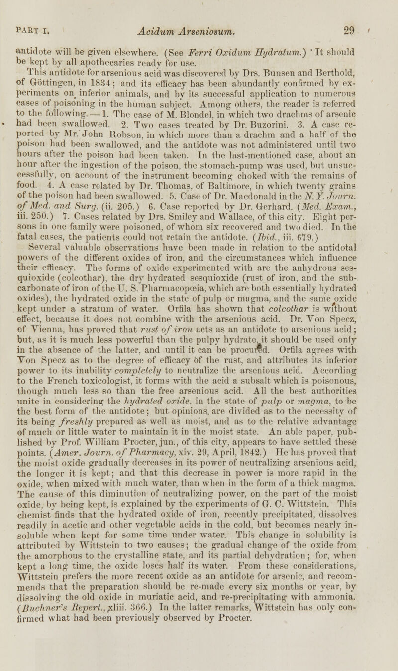 antidote will be given elsewhere. (See Ferri Oxidum Hydratum.) ' It should be kept by all apothecaries ready for use. This antidote for arsenious acid was discovered by Drs. Bunsen and Berthold, of Gottingen, in 1834; and its efficacy has been abundantly confirmed by ex- periments on inferior animals, and by its successful application to numerous cases of poisoning in the human subject. Among others, the reader is referred to the following. — 1. The case of M. Blondel, in which two drachms of arsenic had been swallowed. 2. Two cases treated by Dr. Buzorini. 3. A case re- ported by Mr. John Robson, in which more than a drachm and a half of the poison had been swallowed, and the antidote was not administered until two hours after the poison had been taken. In the last-mentioned case, about an hour after the ingestion of the poison, the stomach-pump was used, but unsuc- cessfully, on account of the instrument becoming choked with the remains of food. 4. A case related by Dr. Thomas, of Baltimore, in which twenty grains of the poison had been swallowed. 5. Case of Dr. Macdonald in the N. Y. Journ. of Med. and Surg. (ii. 205.) 6. Case reported by Dr. Gerhard. (Med. Exam., iii. 250.) 7. Cases related by Drs. Smiley and Wallace, of this city. Eight per- sons in one family were poisoned, of whom six recovered and two died. In the fatal cases, the patients could not retain the antidote. (Ibid., iii. 679.) Several valuable observations have been made in relation to the antidotal powers of the different oxides of iron, and the circumstances which influence their efficacy. The forms of oxide experimented with are the anhydrous ses- quioxide (colcothar), the dry hydrated sesquioxide (rust of iron, and the sub- carbonate of iron of the IT. S. Pharmacopoeia, which are both essentially hydrated oxides), the hydrated oxide in the state of pulp or magma, and the same oxide kept under a stratum of water. Orfila has shown that colcothar is without effect, because it does not combine with the arsenious acid. Dr. Yon Spccz, of Vienna, has proved that runt of iron acts as an antidote to arsenious acid; but, as it is much less powerful than the pulpy hydrate, it should be used only in the absence of the latter, and until it can be procured. Orfila agrees with Ton Specz as to the degree of efficacy of the rust, and attributes its inferior power to its inability completely to neutralize the arsenious acid. According to the French toxicologist, it forms with the acid a subsalt which is poisonous, though much less so than the free arsenious acid. All the best authorities unite in considering the hydrated oxide, in the state of pulp or magma, to be the best form of the antidote; but opinions,, are divided as to the necessity of its being freshly prepared as well as moist, and as to the relative advantage of much or little water to maintain it in the moist state. An able paper, pub- lished by Prof. William Procter, jun., of this city, appears to have settled these points. (Amer. Journ. of Pharmacy, xiv. 29, April, 1842.) He has proved that the moist oxide gradually decreases in its power of neutralizing arsenious acid, the longer it is kept; and that this decrease in power is more rapid in the oxide, when mixed with much water, than when in the form of a thick magma. The cause of this diminution of neutralizing power, on the part of the moist oxide, by being kept, is explained by the experiments of G. C. Wittstein. This chemist finds that the hydrated oxide of iron, recently precipitated, dissolves readily in acetic and other vegetable acids in the cold, but becomes nearly in- soluble when kept for some time under water. This change in solubility is attributed by Wittstein to two causes; the gradual change of the oxide from the amorphous to the crystalline state, and its partial dehydration; for, when kept a long time, the oxide loses half its water. From these considerations, Wittstein prefers the more recent oxide as an antidote for arsenic, and recom- mends that the preparation should be re-made every six months or year, by dissolving the old oxide in muriatic acid, and re-precipitating with ammonia. (Buchver^s Bepert.,pd\u. 366.) In the latter remarks, Wittstein has only con- firmed what had been previously observed by Procter.