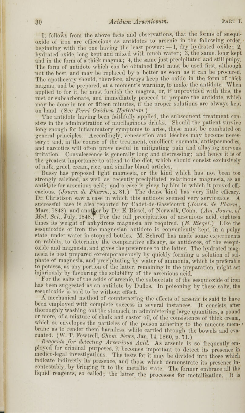 It follows from the above facts and observations, that the forms of sesqui- oxide of iron are efficacious as antidotes to arsenic in the following order, beginning with the one having the least power: —1, dry hydrated oxide; 2, hydratcd oxide, long kept and mixed with much water; 3, the same, long kept and in the form of a thick magma; 4, the same just precipitated and still pulpy. The form of antidote which can be obtained first must be used first, although not the best, and may be replaced by a better as soon as it can be procured. The apothecary should, therefore, always keep the oxide in the form of thick magma, and be prepared, at a moment's warning, to make the antidote. When applied to for it, he must furnish the magma, or, if unprovided with this, the rust or subcarbonate, and immediately proceed to prepare the antidote, which may be done in ten or fifteen minutes, if the proper solutions are always kept on hand. (See Ferri Oxidum Hydratum.) The antidote having been faithfully applied, the subsequent treatment con- sists in the administration of mucilaginous drinks. Should the patient survive long enough for inflammatory symptoms to arise, these must be combated on general principles. Accordingly, venesection and leeches may become neces- sary; and, in the course of the treatment, emollient enemata, antispasmodics, and narcotics will often prove useful in mitigating pain and allaying nervous irritation. Convalescence is generally long and distressing; and hence it is of the greatest importance to attend to the diet, which should consist exclusively of milk, gruel, cream, rice, and similar bland articles. Bussy has proposed light magnesia, or the kind which has not been too strongly calcined, as well as recently precipitated gelatinous magnesia, as an antidote for arsenious acid; and a case is given by him in which it proved effi- cacious. (Journ.de Pharm., x. 81.) The dense kind has very little efficacy. Dr. Christison saw a case in which this antidote seemed very serviceable. A successful case is also reported by Cadet-de-Gassicourt (Journ. de Pharm., Mars, 1848), and anotJaer by Dr. E. Bissel, of Norwalk, Conn. (Am. Journ. of Med. Set., July, 1848.) For the full precipitation of arsenious acid, eighteen times its weight of anhydrous magnesia are required. (E. Riegel.) Like the sesquioxide of iron, the magnesian antidote is conveniently kept, in a pulpy state, under water in stopped bottles. M. Schroff has made some experiments on rabbits, to determine the comparative efficacy, as antidotes, of the sesqui- oxide and magnesia, and gives the preference to the latter. The hydrated mag- nesia is best prepared extemporaneously by quickly forming a solution of sul- phate of magnesia, and precipitating by water of ammonia, which is preferable to potassa, as any portion of the latter, remaining in the preparation, might act injuriously by favouring the solubility of the arsenious acid. For the salts of the acids of arsenic, the subacetate of the sesquioxide of iron has been suggested as an antidote by Duflos. In poisoning by these salts, the sesquioxide is said to be without effect. A mechanical method of counteracting the effects of arsenic is said to have been employed with complete success in several instances. It consists, after thoroughly washing out the stomach, in administering large quantities, a pound or more, of a mixture of chalk and castor oil, of the consistence of thick cream, which so envelopes the particles of the poison adhering to the mucous mem- • brane as to render them harmless, while carried through the bowels and eva- cuated. (W. T. Fewtrell, Ghem. News, Jan. 14, 1860, p. 11.) Reagents for delecting Arsenious Acid. As arsenic is so frequently em- ployed for criminal purposes, it becomes important to detect its presence in medico-legal investigations. The tests for it may be divided into those which indicate indirectly its presence, and those which demonstrate its presence in- contestably, by bringing it to the metallic state. The former embrace all the liquid reagents, so called; the latter, the processes for metallization. It is