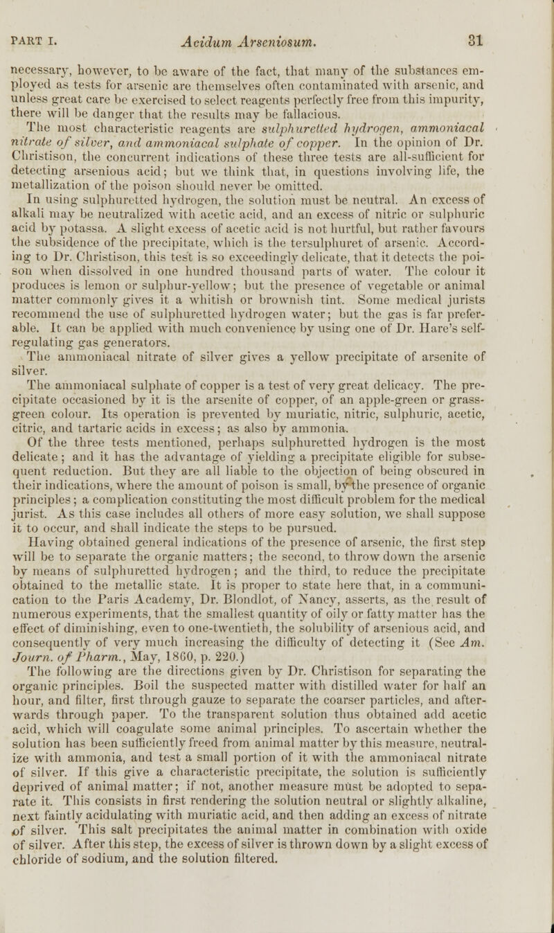 necessary, however, to be aware of the fact, that many of the substances em- ployed as tests for arsenic are themselves often contaminated with arsenic, and unless great care be exercised to select reagents perfectly free from this impurity, there will be danger that the results may be fallacious. The most characteristic reagents are sulphuretted hydrogen, ammoniacal nitrate of silver, and ammoniacal sulphate of copper. In the opinion of Dr. Christison, the concurrent indications of these three tests are all-sufficient for detecting arsenious acid; but we think that, in questions involving life, the metallization of the poison should never be omitted. In using sulphuretted hydrogen, the solution must be neutral. An excess of alkali may be neutralized with acetic acid, and an excess of nitric or sulphuric acid by potassa. A slight excess of acetic acid is not hurtful, but rather favours the subsidence of the precipitate, which is the tersulphuret of arsenic. Accord- ing to Dr. Christison, this test is so exceedingly delicate, that it detects the poi- son when dissolved in one hundred thousand parts of water. The colour it produces is lemon or sulphur-yellow; but the presence of vegetable or animal matter commonly gives it a whitish or brownish tint. Some medical jurists recommend the use of sulphuretted hydrogen water; but the gas is far prefer- able. It can be applied with much convenience by using one of Dr. Hare's self- regulating gas generators. The ammoniacal nitrate of silver gives a yellow precipitate of arsenite of silver. The ammoniacal sulphate of copper is a test of very great delicacy. The pre- cipitate occasioned by it is the arsenite of copper, of an apple-green or grass- green colour. Its operation is prevented by muriatic, nitric, sulphuric, acetic, citric, and tartaric acids in excess; as also by ammonia. Of the three tests mentioned, perhaps sulphuretted hydrogen is the most delicate; and it has the advantage of yielding a precipitate eligible for subse- quent reduction. But they are all liable to the objection of being obscured in their indications, where the amount of poison is small, bythe presence of organic principles; a complication constituting the most difficult problem for the medical jurist. As this case includes all others of more easy solution, we shall suppose it to occur, and shall indicate the steps to be pursued. Having obtained general indications of the presence of arsenic, the first step will be to separate the organic matters; the second, to throw down the arsenic by means of sulphuretted hydrogen; and the third, to reduce the precipitate obtained to the metallic state. It is proper to state here that, in a communi- cation to the Paris Academy, Dr. Blondlot, of Nancy, asserts, as the result of numerous experiments, that the smallest quantity of oily or fatty matter has the effect of diminishing, even to one-twentieth, the solubility of arsenious acid, and consequently of very much increasing the difficulty of detecting it (See Am. Journ. of Pharm., May, 1860, p. 220.) The following are the directions given by Dr. Christison for separating the organic principles. Boil the suspected matter with distilled water for half an hour, and filter, first through gauze to separate the coarser particles, and after- wards through paper. To the transparent solution thus obtained add acetic acid, which will coagulate some animal principles. To ascertain whether the solution has been sufficiently freed from animal matter by this measure, neutral- ize with ammonia, and test a small portion of it with the ammoniacal nitrate of silver. If this give a characteristic precipitate, the solution is sufficiently deprived of animal matter; if not, another measure must be adopted to sepa- rate it. This consists in first rendering the solution neutral or slightly alkaline, next faintly acidulating with muriatic acid, and then adding an excess of nitrate of silver. This salt precipitates the animal matter in combination with oxide of silver. After this step, the excess of silver is thrown down by a slight excess of chloride of sodium, and the solution filtered.