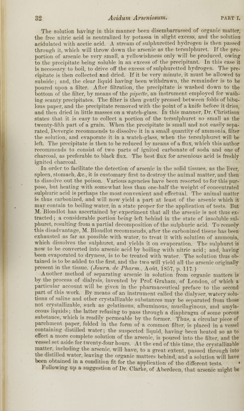 The solution having in this manner been disembarrassed of organic matter, the free nitric acid is neutralized by potassa in slight excess, and the solution acidulated with acetic acid. A stream of sulphuretted hydrogen is then passed through it, which will throw down the arsenic as the tersulphuret. If the pro- portion of arsenic be very small, a yellowishness only will be produced, owing to the precipitate being soluble in an excess of the precipitant. In this case it is necessary to boil, to drive off the excess of sulphuretted hydrogen. The pre- cipitate is then collected and dried. If it be very minute, it must be allowed to subside; and, the clear liquid having been withdrawn, the remainder is to be poured upon a filter. After filtration, the precipitate is washed down to the bottom of the filter, by means of the pipette, an instrument employed for wash- ing scanty precipitates. The filter is then gently pressed between folds of bibu- lous paper, and the precipitate removed with the point of a knife before it dries, and then dried in little masses on a watch-glass. In this manner, Dr. Christison states that it is easy to collect a portion of the tersulphuret so small as the twenty-fifth part of a grain. When the precipitate is small and not easily sepa- rated, Devergie recommends to dissolve it in a small quantity of ammonia, filter the solution, and evaporate it in a watch-glass, when the tersulphuret will be left. The precipitate is then to be reduced by means of a flux, which this author recommends to consist of two parts of ignited carbonate of soda and one of charcoal, as preferable to black flux. The best flux for arsenious acid is freshly ignited charcoal. In order to facilitate the detection of arsenic in the solid tissues, as the liver, spleen, stomach, &c, it is customary first to destroy the animal matter, and then to dissolve out the poison. Various agencies have been resorted to for this pur- pose, but heating with somewhat less than one-half the weight of concentrated sulphuric acid is perhaps the most convenient and effectual. The animal matter is thus carbonized, and will now yield a part at least of the arsenic which it may contain to boiling water, in a state proper for the application of tests. But M. Blondlot has ascertained by experiment that all the arsenic is not thus ex- tracted ; a considerable portion being left behind in the state of insoluble sul- phuret, resulting from a partial decomposition of the sulphuric acid. To remedy this disadvantage, M. Blondlot recommends, after the carbonized tissue has been exhausted as far as possible with water, to treat it with solution of ammonia, which dissolves the sulphuret, and yields it on evaporation. The sulphuret is now to be converted into arsenic acid by boiling with nitric acid; and, having been evaporated to dryness, is to be treated with water. The solution thus ob- tained is to be added to the first, and the two will yield all the arsenic originally present in the tissue. (Journ. de Pharm., A out, 1857, p. 117.) Another method of separating arsenic in solution from organic matters is by the process of dialysis, invented by Prof. Graham, of London, of which a particular account will be given in the pharmaceutical preface to the second part of this Avork. By means of an instrument called the dialyser, waterv solu- tions of saline and other crystallizable substances may be separated from those not crystallizable, such as gelatinous, albuminous, mucilaginous, and amyla- ceous liquids; the latter refusing to pass through a diaphragm of some porous substance, which is readily permeable by the former. Thus, a circular piece of parchment paper, folded in the form of a common filter, is placed in a vessel containing distilled water; the suspected liquid, having been heated so as to effect a more complete solution of the arsenic, is poured into the filter, and the vessel set aside for twenty-four hours. At the end of this time, the crystallizable matter, including the arsenic, will have, to a great extent, passed through into the distilled water, leaving the organic matters behind, and a solution will have been obtained in a condition fit for the application of the different tests. Following up a suggestion of Dr. Clarke, of Aberdeen, that arsenic might be