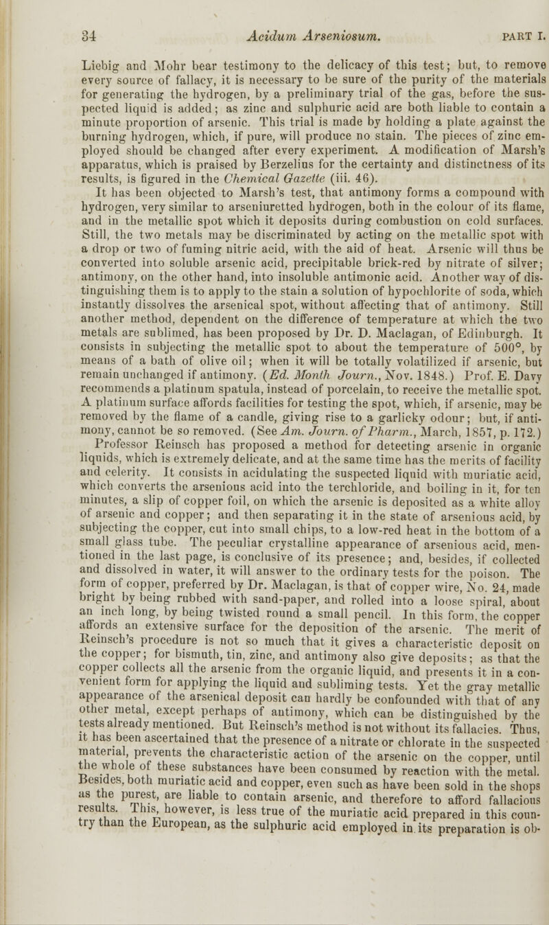 Liebig and Mohr bear testimony to the delicacy of this test; but, to remove every source of fallacy, it is necessary to be sure of the purity of the materials for generating the hydrogen, by a preliminary trial of the gas, before the sus- pected liquid is added; as zinc and sulphuric acid are both liable to contain a minute proportion of arsenic. This trial is made by holding a plate against the burning hydrogen, which, if pure, will produce no stain. The pieces of zinc em- ployed should be changed after every experiment. A modification of Marsh's apparatus, which is praised by Berzelius for the certainty and distinctness of its results, is figured in the Chemical Gazette (iii. 46). It has been objected to Marsh's test, that antimony forms a compound with hydrogen, very similar to arseniuretted hydrogen, both in the colour of its flame, and in the metallic spot which it deposits during combustion on cold surfaces. Still, the two metals may be discriminated by acting on the metallic spot with a drop or two of fuming nitric acid, with the aid of heat. Arsenic will thus be converted into soluble arsenic acid, precipitable brick-red by nitrate of silver; antimony, on the other hand, into insoluble antimonic acid. Another way of dis- tinguishing them is to apply to the stain a solution of hypochlorite of soda, which instautly dissolves the arsenical spot, without affecting that of antimony. Still another method, dependent on the difference of temperature at which the two metals are sublimed, has been proposed by Dr. D. Maclagan, of Edinburgh. It consists in subjecting the metallic spot to about the temperature of 500°, by means of a bath of olive oil; when it will be totally volatilized if arsenic, but remain unchanged if antimony. {Ed. Month Journ., Nov. 1848.) Prof. E. Davy recommends a platinum spatula, instead of porcelain, to receive the metallic spot. A platinum surface affords facilities for testing the spot, which, if arsenic, may be removed by the flame of a candle, giving rise to a garlicky odour; but, if anti- mony, cannot be so removed. (See Am. Journ. of Pharm., March, 1857, p. 172.) Professor Reinsch has proposed a method for detecting arsenic in organic liquids, which is extremely delicate, and at the same time has the merits of facility and celerity. It consists in acidulating the suspected liquid with muriatic acid, which converts the arsenious acid into the terchloride, and boiling in it, for ten minutes, a slip of copper foil, on which the arsenic is deposited as a white alloy of arsenic and copper; and then separating it in the state of arsenious acid, by subjecting the copper, cut into small chips, to a low-red heat in the bottom of a small glass tube. The peculiar crystalline appearance of arsenious acid, men- tioned in the last page, is conclusive of its presence; and, besides, if collected and dissolved in water, it will answer to the ordinary tests for the poison. The form of copper, preferred by Dr. Maclagan, is that of copper wire, No. 24, made bright by being rubbed with sand-paper, and rolled into a loose spiral,'about an inch long, by being twisted round a small pencil. In this form, the copper affords an extensive surface for the deposition of the arsenic. The merit of Reinsch's procedure is not so much that it gives a characteristic deposit on the copper; for bismuth, tin, zinc, and antimony also give deposits; as that the copper collects all the arsenic from the organic liquid, and presents it in a con- venient form for applying the liquid and subliming tests. Yet the gray metallic appearance of the arsenical deposit can hardly be confounded with that of any other metal, except perhaps of antimony, which can be distinguished by the tests already mentioned. But Reinsch's method is not without its fallacies Thus, it has been ascertained that the presence of a nitrate or chlorate in the suspected material prevents the characteristic action of the arsenic on the copper until the whole of these substances have been consumed by reaction with the metal. Besides, both muriatic acid and copper, even such as have been sold in the shops as the purest, are liable to contain arsenic, and therefore to afford fallacious results. This however, is less true of the muriatic acid prepared in this coun- try than the European, as the sulphuric acid employed in its preparation is ob-