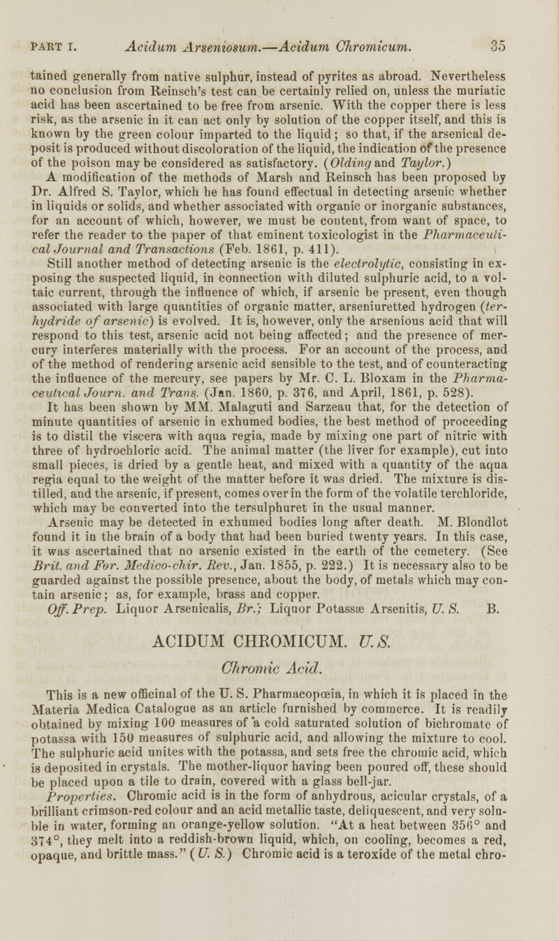 tained generally from native sulphur, instead of pyrites as abroad. Nevertheless no conclusion from Reinsch's test can be certainly relied on, unless the muriatic acid has been ascertained to be free from arsenic. With the copper there is less risk, as the arsenic in it can act only by solution of the copper itself, and this is known by the green colour imparted to the liquid; so that, if the arsenical de- posit is produced without discoloration of the liquid, the indication of the presence of the poison may be considered as satisfactory. (Olding&nd Taylor.) A modification of the methods of Marsh and Reinsch has been proposed by Dr. Alfred S. Taylor, which he has found effectual in detecting arsenic whether in liquids or solids, and whether associated with organic or inorganic substances, for an account of which, however, we must be content, from want of space, to refer the reader to the paper of that eminent toxicologist in the Pharmaceuli- calJournal and Transactions (Feb. 1861, p. 411). Still another method of detecting arsenic is the electrolytic, consisting in ex- posing the suspected liquid, in connection with diluted sulphuric acid, to a vol- taic current, through the influence of which, if arsenic be present, even though associated with large quantities of organic matter, arseniuretted hydrogen (ter- hydride of arsenic) is evolved. It is, however, only the arsenious acid that will respond to this test, arsenic acid not being affected; and the presence of mer- cury interferes materially with the process. For an account of the process, and of the method of rendering arsenic acid sensible to the test, and of counteracting the influence of the mercury, see papers by Mr. C. L. Bloxam in the Pharma- ceutical Journ. and Trans. (Jan. 1860, p. 376, and April, 1861, p. 528). It has been shown by MM. Malaguti and Sarzeau that, for the detection of minute quantities of arsenic in exhumed bodies, the best method of proceeding is to distil the viscera with aqna regia, made by mixing one part of nitric with three of hydrochloric acid. The animal matter (the liver for example), cut into small pieces, is dried by a gentle heat, and mixed with a quantity of the aqua regia equal to the weight of the matter before it was dried. The mixture is dis- tilled, and the arsenic, if present, comes over in the form of the volatile terchloride, which may be converted into the tersulphuret in the usual manner. Arsenic may be detected in exhumed bodies long after death. M. Blondlot found it in the brain of a body that had been buried twenty years. In this case, it was ascertained that no arsenic existed in the earth of the cemetery. (See Brit, and For. Medico-chir. Rev., Jan. 1855, p. 222.) It is necessary also to be guarded against the possible presence, about the body, of metals which may con- tain arsenic; as, for example, brass and copper. Off. Prep. Liquor Arsenicalis, Br.) Liquor Potassse Arsenitis, U. S. B. ACIDUM CHROMICUM. U.S. Chromic Acid. This is a new officinal of the U. S. Pharmacopoeia, in which it is placed in the Materia Medica Catalogue as an article furnished by commerce. It is readily obtained by mixing 100 measures of a cold saturated solution of bichromate of potassa with 150 measures of sulphuric acid, and allowing the mixture to cool. The sulphuric acid unites with the potassa, and sets free the chromic acid, which is deposited in crystals. The mother-liquor having been poured off, these should be placed upon a tile to drain, covered with a glass bell-jar. Properties. Chromic acid is in the form of anhydrous, acicular crystals, of a brilliant crimson-red colour and an acid metallic taste, deliquescent, and very solu- ble in water, forming an orange-yellow solution. At a heat between 356° and 374°, they melt into a reddish-brown liquid, which, on cooling, becomes a red, opaque, and brittle mass. (U. S.) Chromic acid is a teroxide of the metal chro-