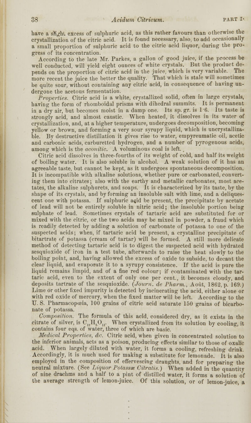 have a srighl excess of sulphuric acid, as this rather favours than otherwise the crystallization of the citric acid. It is found necessary, also, to add occasionally a small proportion of sulphuric acid to the citric acid liquor, during the pro- gress of its concentration. According to the late Mr. Parkes, a gallon of good juice, if the process be well conducted, will yield eight ounces of white crystals. But the product de- pends on the proportion of citric acid in the juice, which is very variable. The more recent the juice the better the quality. That which is stale will sometimes be quite sour, without containing any citric acid, in consequence of having un- dergone the acetous fermentation. Properties. Citric acid is a white, crystallized solid, often in large crystals, having the form of rhomboidal prisms with dihedral summits. It is permanent in a dry air, but becomes moist in a damp one. Its sp. gr. is 16. Its taste is strongly acid, and almost caustic. When heated, it dissolves in its water of crystallization, and, at a higher temperature, undergoes decomposition, becoming yellow or brown, and forming a very sour syrupy liquid, which is uncrystalliza- ble. By destructive distillation it gives rise to water, empyreumatic oil, acetic and carbonic acids, carburetted hydrogen, and a number of pyrogenous acids, among which is the aconitic. A voluminous coal is left., Citric acid dissolves in three-fourths of its weight of cold, and half its weight of boiling water. It is also soluble in alcohol. A weak solution of it has an agreeable taste, but cannot be kept, as it undergoes spontaneous decomposition. It is incompatible with alkaline solutions, whether pure or carbonated, convert- ing them into citrates; also with the earthy and metallic carbonates, most ace- tates, the alkaline sulphurets, and soaps. It is characterized by its taste, by the shape of its crystals, and by forming an insoluble salt with lime, and a deliques- cent one with potassa. If sulphuric a<jid be present, the precipitate by acetate of lead will not be entirely soluble in nitric acid; the insoluble portion being sulphate of lead. Sometimes crystals of tartaric acid are substituted for or mixed with the citric, or the two acids may be mixed in powder, a fraud which is readily detected by adding a solution of carbonate of potassa to one of the suspected acids; when, if tartaric acid be present, a crystalline precipitate of bitartrate of potassa (cream of tartar) will be formed. A still more delicate method of detecting tartaric acid is to digest the suspected acid with hydrated sesquioxide of iron in a test tube, afterwards to raise the heat slowly to the boiling point, and, having allowed the excess of oxide to subside, to decant the clear liquid, and evaporate it to a syrupy consistence. If the acid is pure the liquid remains limpid, and of a fine red colour; if contaminated with the tar- taric acid, even to the extent of only one per cent., it becomes cloudy, and deposits tartrate of the sesquioxide. (Journ. de Pharm., Aout, 1862, p. 169.) Lime or other fixed impurity is detected by incinerating the acid, either alone or with red oxide of mercury, when the fixed matter will be left. According to the U.S. Pharmacopoeia, 100 grains of citric acid saturate 150 grains of bicarbo- nate of potassa. Composition. The formula of this acid, considered dry, as it exists in the citrate of silver, is C12H5On. When crystallized from its solution by cooling, it contains four eqs. of water, three of which are basic. Medical Properties, &c. Citric acid, when given in concentrated solution to the inferior animals, acts as a poison, producing effects similar to those of oxalic acid. When largely diluted with water, it forms a cooling, refreshing drink. Accordingly, it is much used for making a substitute for lemonade. It is also employed in the composition of effervescing draughts, and for preparing the neutral mixture. (See Liquor Potassse Citratis.) When added in the quantity of nine drachms and a half to a pint of distilled water, it forms a solution of the average strength of lemon-juice. Of this solution, or of lemon-juice, a