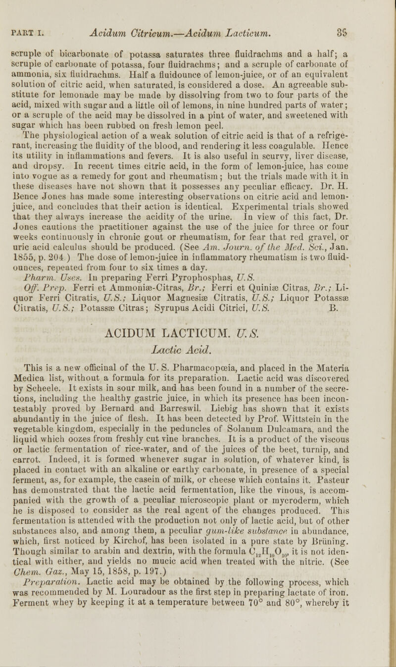 6cruple of bicarbonate of potassa saturates three fluidrachms and a half; a scruple of carbonate of potassa, four fluidrachms; and a scruple of carbonate of ammonia, six fluidrachms. Half a fluidounce of lemon-juice, or of an equivalent solution of citric acid, when saturated, is considered a dose. An agreeable sub- stitute for lemonade may be made by dissolving from two to four parts of the acid, mixed with sugar and a little oil of lemons, in nine hundred parts of water; or a scruple of the acid may be dissolved in a pint of water, and sweetened with sugar which has been rubbed on fresh lemon peel. The physiological action of a weak solution of citric acid is that of a refrige- raut, increasing the fluidity of the blood, and rendering it less coagulable. Hence its utility in inflammations and fevers. It is also useful in scurvy, liver disease, and dropsy. In recent times citric acid, in the form of lemon-juice, has come into vogue as a remedy for gout and rheumatism; but the trials made with it in these diseases have not shown that it possesses any peculiar efficacy. Dr. H. Bence Jones has made some interesting observations on citric acid and lemon- juice, and concludes that their action is identical. Experimental trials showed that they always increase the acidity of the urine. In view of this fact, Dr. Jones cautions the practitioner against the use of the juice for three or four weeks continuously in chronic gout or rheumatism, for fear that red gravel, or uric acid calculus should be produced. (See Am. Journ. of the lied. Sci., Jan. 1855, p. 204 ) The dose of lemon-juice in inflammatory rheumatism is two fluid- ounces, repeated from four to six times a day. Pharynx. Uses. In preparing Ferri Pyrophosphas, U.S. Off. Prep. Ferri et Amrnonise-Citras, Br.; Ferri et Quinise Citras, Br.; Li- quor Ferri Citratis, U.S.; Liquor Magnesia? Citratis, U.S.; Liquor Potassae Citratis, U.S.; Potassae Citras; Syrupus Acidi Citrici, U.S. B. ACIDUM LACTICUM. U.S. Lactic Acid. This is a new officinal of the U. S. Pharmacopoeia, and placed in the Materia Medica list, without a formula for its preparation. Lactic acid was discovered by Scheele. It exists in sour milk, and has been found in a number of the secre- tions, including the healthy gastric juice, in which its presence has been incon- testably proved by Bernard and Barreswil. Liebig has shown that it exists abundantly in the juice of flesh. It has been detected by Prof. Wittstein in the vegetable kingdom, especially in the peduncles of Solanum Dulcamara, and the liquid which oozes from freshly cut vine branches. It is a product of the viscous or lactic fermentation of rice-water, and of the juices of the beet, turnip, and carrot. Indeed, it is formed whenever sugar in solution, of whatever kind, is placed in contact with an alkaline or earthy carbonate, in presence of a special ferment, as, for example, the casein of milk, or cheese which contains it. Pasteur has demonstrated that the lactic acid fermentation, like the vinous, is accom- panied with the growth of a peculiar microscopic plant or mycroderm, which he is disposed to consider as the real agent of the changes produced. This fermentation is attended with the production not only of lactic acid, but of other substances also, and among them, a peculiar gum-like substance in abundance, which, first noticed by Kirchof, has been isolated in a pure state by Bruning. Though similar to arabin and dextrin, with the formula C12H10O10, it is not iden- tical with either, and yields no mucic acid when treated with the nitric. (See Chem. Gaz., May 15, 1858, p. 197.) Preparation. Lactic acid may be obtained by the following process, which was recommended by M. Louradour as the first step in preparing lactate of iron. Ferment whey by keeping it at a temperature between 70° and 80°, whereby it