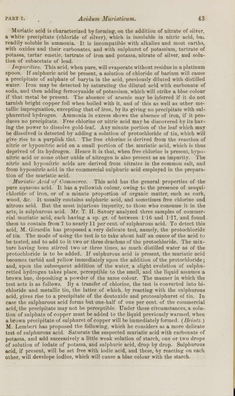 Muriatic acid is characterized by forming, on the addition of nitrate of silver, a white precipitate (chloride of silver), which is insoluble in nitric acid, bm readily soluble in ammonia. It is incompatible with alkalies and most earths, with oxides and their carbonates, and with sulphuret of potassium, tartrate of potassa, tartar emetic, tartrate of iron and potassa, nitrate of silver, and solu- tion of subacetate of lead. Impurities. This acid, when pure, will evaporate without residue in a platinum spoon. If sulphuric acid be present, a solution of chloride of barium will cause a precipitate of sulphate of baryta in the acid, previously diluted with distilled water. Iron may be detected by saturating the diluted acid with carbonate of soda, and then adding ferrocyanide of potassium, which will strike a blue colour if that metal be present. The absence of arsenic may be inferred if it do not tarnish bright copper foil when boiled with it, and of this as well as other me- tallic impregnation, excepting that of iron, by its giving no precipitate with sul- phuretted hydrogen. Ammonia in excess shows the absence of iron, if it pro- duces no precipitate. Free chlorine or nitric acid may be discovered by its hav- ing the power to dissolve gold-leaf. Any minute portion of the leaf which may be dissolved is detected by adding a solution of protochloride of tin, which will give rise to a purplish tint. The free chlorine is derived from the reaction of nitric or hyponitric acid on a small portion of the muriatic acid, which is thus deprived of its hydrogen. Hence it is that, when free chlorine is present, hypo- nitric acid or some other oxide of nitrogen is also present as an impurity. The nitric and hyponitric acids are derived from nitrates in the common salt, and from hyponitric acid in the commercial sulphuric acid employed in the prepara- tion of the muriatic acid. Muriatic Acid of Commerce. This acid has the general properties of the pure aqueous acid. It has a yellowish colour, owing to the presence of sesqui- chloride of iron, or of a minute proportion of organic matter, such as cork, wood, &c. It usually contains sulphuric acid, and sometimes free chlorine and nitrous acid. But the most injurious impurity, to those who consume it in the arts, is sulphurous acid. Mr. T. H. Savory analyzed three samples of commer- cial muriatic acid, each having a sp. gr. of between 1*16 and 1*17, and found them to contain from 7 to nearly 11 per cent, of sulphurous acid. To detect this acid, M. Girardin has proposed a very delicate test, namely, the protochloride of tin. The mode of using the test is to take about half an ounce of the acid to be tested, and to add to it two or three drachms of the protochloride. The mix- ture having been stirred two or three times, as much distilled water as of the protochloride is to be added. If sulphurous acid is present, the muriatic acid becomes turbid and yellow immediately upon the addition of the protochloride; and, upon the subsequent addition of the water, a slight evolution of sulphu- retted hydrogen takes place, perceptible to the smell, and the liquid assumes a brown hue, depositing a powder of the same colour. The manner in which the test acts is as follows. By a transfer of chlorine, the test is converted into bi- chloride and metallic tin, the latter of which, by reacting with the sulphurous acid, gives rise to a precipitate of the deutoxide and protosulphuret of tin. In case the sulphurous acid forms but one-half of one per cent, of the commercial acid, the precipitate may not be perceptible. Under these circumstances, a solu- tion of sulphate of copper must be added to the liquid previously warmed, when a brown precipitate of sulphuret of copper will be immediately formed. (Heintz.) M. Lembert has proposed the following, which he considers as a more delicate test of sulphurous acid. Saturate the suspected muriatic acid with carbonate of potassa, and add successively a little weak solution of starch, one or two drops of solution of iodate of potassa, and sulphuric acid, drop by drop. Sulphurous acid, if present, will be set free with iodic acid, and these, by reacting on each other, will develope iodine, which will cause a blue colour with the starch.