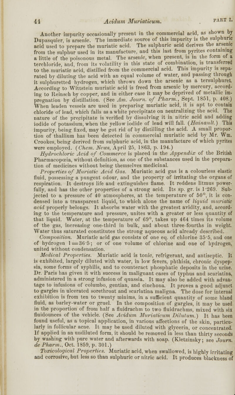 Another impurity occasionally present in the commercial acid, as shown by Dupasquier, is arsenic. The immediate source of this impurity is the sulphuric acid used to prepare the muriatic acid. The sulphuric acid derives the arsenic from the sulphur used in its manufacture, and this last from pyrites containing a little of the poisonous metal. The arsenic, when present, is in the form of a terchloride, and, from its volatility in this state of combination, is transferred to the muriatic acid, distilled from the commercial acid. This impurity is sepa- rated by diluting the acid with an equal volume of water, and passing through it sulphuretted hydrogen, which throws down the arsenic as a tersulphuret. According to Wittstein muriatic acid is freed from arsenic by mercury, accord- ing to Reinsch by copper, and in either case it may be deprived of metallic im- pregnation by distillation. (See Am. Journ. of Pharm., Sept. 1851, p. 408.) When leaden vessels are used in preparing muriatic acid, it is apt to contain chloride of lead, which falls as a white precipitate on neutralizing the acid. The nature of the prepipitate is verified by dissolving it in nitric acid and adding iodide of potassium, when the yellow iodide of lead will fall. (Hainault.) This impurity, being fixed, may be got rid of by distilling the acid. A small propor- tion of thallium has been detected in commercial muriatic acid by Mr. Wm. Crookes, being derived from sulphuric acid, in the manufacture of which pyrites were employed. (Chem. News, April 25, 1863, p. 194.) Hydrochloric Acid of Commerce is placed in the Appendix of the British Pharmacopoeia, without definition, as one of the substances used in the prepara- tion of medicines without being themselves medicinal. Properties of Muriatic Acid Gas. Muriatic acid gas is a colourless elastic fluid, possessing a pungent odour, and the property of irritating the organs of respiration. It destroys life and extinguishes flame. It reddens litmus power- fully, and has the other properties of a strong acid. Its sp. gr. is 1 *269. Sub- jected to a pressure of 40 atmospheres, at the temperature of 50°, it is con- densed into a transparent liquid, to which alone the name of liquid muriatic acid properly belongs. It absorbs water with the greatest avidity, and, accord- ing to the temperature and pressure, unites with a greater or less quantity of that liquid. Water, at the temperature of 69°, takes up 464 times its volume of the gas, increasing one-third in bulk, and about three-fourths in weight. Water thus saturated constitutes the strong aqueous acid already described. Composition. Muriatic acid gas consists of one eq. of chlorine 35 5, and one of hydrogen 1 =36'5; or of one volume of chlorine and one of hydrogen, united without condensation. Medical Properties. Muriatic acid is tonic, refrigerant, and antiseptic. It is exhibited, largely diluted with water, in low fevers, phthisis, chronic dyspep- sia, some forms of syphilis, and to counteract phosphatic deposits in the urine. Dr. Paris has given it with success in malignant cases of typhus and scarlatina, administered in a strong infusion of quassia. It may also be added with advan- tage to infusions of columbo, gentian, and cinchona. It proves a good adjunct to gargles in ulcerated sorethroat and scarlatina maligna. The dose for internal exhibition is from ten to twenty minims, in a sufficient quantity of some bland fluid, as barley-water or gruel. In the composition of gargles, it may be used in the proportion of from half a fluidrachm to two fluidrachms, mixed with six fluidounces of the vehicle. (See Acidum Muriaticum Dilutum.) It has been found useful, as a topical application, in various affections of the skin, particu- larly in follicular acne. It may be used diluted with glycerin, or concentrated. If applied in an undiluted form, it should be removed in less than thirty seconds by washing with pure water and afterwards with soap. (Kletzinsky; see Journ de Pharm., Oct. 1859, p. 301.) Toxicological Properties. Muriatic acid, when swallowed, is highly irritating and corrosive, but less so than sulphuric or nitric acid. It produces blackness of