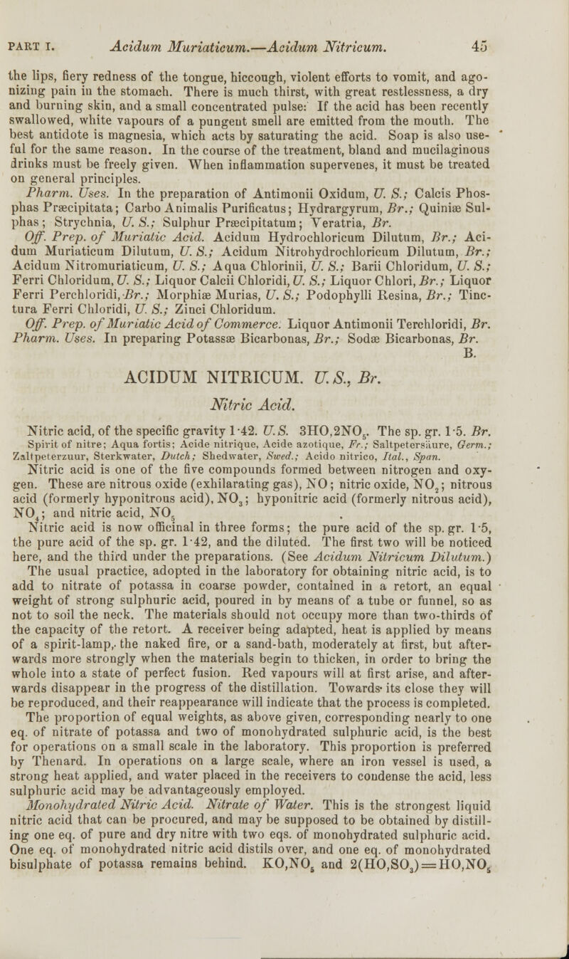 the lips, fiery redness of the tongue, hiccough, violent efforts to vomit, and ago- nizing pain in the stomach. There is much thirst, with great restlessness, a dry and burning skin, and a small concentrated pulse: If the acid has been recently swallowed, white vapours of a pungent smell are emitted from the mouth. The best antidote is magnesia, which acts by saturating the acid. Soap is also use- ful for the same reason. In the course of the treatment, bland and mucilaginous drinks must be freely given. When inflammation supervenes, it must be treated on general principles. Pharm. Uses. In the preparation of Antimonii Oxidum, U. S.; Calcis Phos- phas Pragcipitata; Carbo Animalis Purificatus; Hydrargyrum, Br.; Quiniae Sul- phas; Strychnia, U.S.; Sulphur Praecipitatura; Veratria, Br. Off. Prep, of Muriatic Acid. Acidum Hydrochloricum Dilutum, Br.; Aci- dum Muriaticum Dilutum, U. S.; Acidum Nitrohydrochloricura Dilutum, Br.; Acidum Nitromuriaticum, U S.; Aqua Chlorinii, U. S.; Barii Chloridum, U. S.; Ferri Chloridum, U. S.; Liquor Calcii Chloridi, U. S.; Liquor Chlori, Br.; Liquor Ferri Perchloridi,i?r.; Morphiae Murias, U.S.; Podophylli Resina, Br.; Tinc- tura Ferri Chloridi, U. S.; Zinci Chloridum. Off. Prep, of Muriatic Acid of Commerce. Liquor Antimonii Terchloridi, Br. Pharm. Uses. In preparing Potassae Bicarbonas, Br.; Sodas Bicarbonas, Br. B. ACIDUM NITRICUM. U. &, Br. Nitric Acid. Nitric acid, of the specific gravity 142. U.S. 3HO,2N05. The sp. gr. 15. Br. Spirit of nitre; Aqua fortis; Acide nitrique, Acide azotique, Fr.; Saltpetersiiure, Germ.; Zaltpeterzuur, Sterkwater, Dutch; Shed water, Swed.; Acido nitrico, Ital., Span. Nitric acid is one of the five compounds formed between nitrogen and oxy- gen. These are nitrous oxide (exhilarating gas), NO; nitric oxide, N02; nitrous acid (formerly hyponitrous acid),N03; hyponitric acid (formerly nitrous acid), N04; and nitric acid, N05 Nitric acid is now officinal in three forms; the pure acid of the sp.gr. 1*5, the pure acid of the sp. gr. 142, and the diluted. The first two will be noticed here, and the third under the preparations. (See Acidum Nitricum Dilutum.) The usual practice, adopted in the laboratory for obtaining nitric acid, is to add to nitrate of potassa in coarse powder, contained in a retort, an equal weight of strong sulphuric acid, poured in by means of a tube or funnel, so as not to soil the neck. The materials should not occupy more than two-thirds of the capacity of the retort. A receiver being adapted, heat is applied by means of a spirit-lamp,, the naked fire, or a sand-bath, moderately at first, but after- wards more strongly when the materials begin to thicken, in order to bring the whole into a state of perfect fusion. Red vapours will at first arise, and after- wards disappear in the progress of the distillation. Towards- its close they will be reproduced, and their reappearance will indicate that the process is completed. The proportion of equal weights, as above given, corresponding nearly to one eq. of nitrate of potassa and two of monohydrated sulphuric acid, is the best for operations on a small scale in the laboratory. This proportion is preferred by Thenard. In operations on a large scale, where an iron vessel is used, a strong heat applied, and water placed in the receivers to condense the acid, less sulphuric acid may be advantageously employed. Monohydrated Nitric Acid. Nitrate of Water. This is the strongest liquid nitric acid that can be procured, and may be supposed to be obtained by distill- ing one eq. of pure and dry nitre with two eqs. of monohydrated sulphuric acid. One eq. of monohydrated nitric acid distils over, and one eq. of monohydrated bisulphate of potassa remains behind. KO,N05 and 2(HO,S03) = HO,NOs