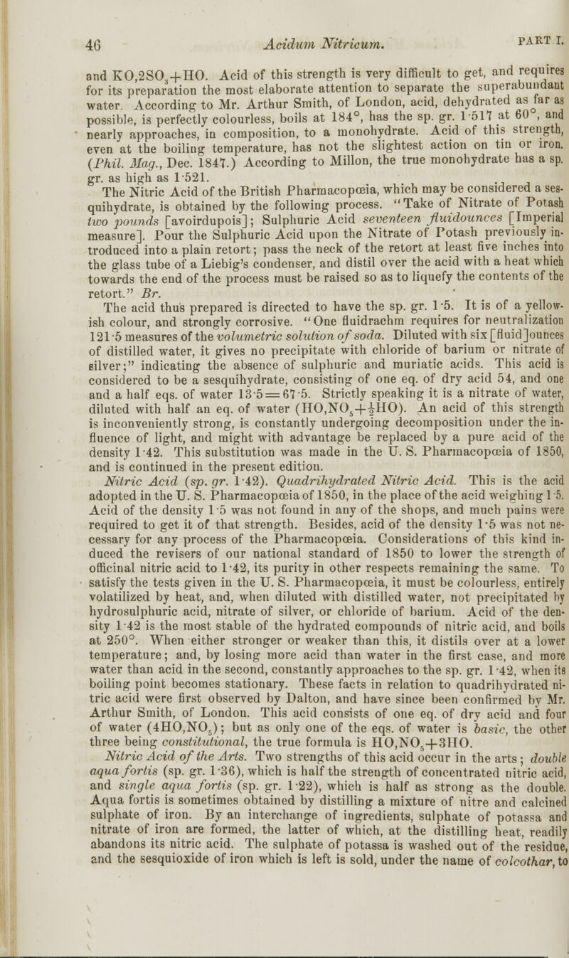 and K0,2S0H+H0. Acid of this strength is very difficult to get, and requires for its preparation the most elaborate attention to separate the superabundant water. According to Mr. Arthur Smith, of London, acid, dehydrated as Jar as possible, is perfectly colourless, boils at 184°, has the sp. gr. 1517 at 60 , and nearly approaches, in composition, to a monohydrate. Acid of this strength, even at the boiling temperature, has not the slightest action on tin or iron. (Phil. Mag., Dec. 1847.) According to Millon, the true monohydrate has a sp. gr. as high as 1*521. The Nitric Acid of the British Pharmacopoeia, which may be considered a ses- quihydrate, is obtained by the following process. Take of Nitrate of Potash two pounds [avoirdupois]; Sulphuric Acid seventeen fiuidounces [Imperial measure]. Pour the Sulphuric Acid upon the Nitrate of Potash previously in- troduced into a plain retort; pass the neck of the retort at least five inches into the glass tube of a Liebig's condenser, and distil over the acid with a heat which towards the end of the process must be raised so as to liquefy the contents of the retort. Br. The acid thus prepared is directed to have the sp. gr. 1 *5. It is of a yellow- ish colour, and strongly corrosive. One fluidrachm requires for neutralization 121*5 measures of the volumetric solution of soda. Diluted with six [fluid]ounces of distilled water, it gives no precipitate with chloride of barium or nitrate of silver; indicating the absence of sulphuric and muriatic acids. This acid is considered to be a sesquihydrate, consisting of one eq. of dry acid 54, and one and a half eqs. of water 13*5 = 67*5. Strictly speaking it is a nitrate of water, diluted with half an eq. of water (HO,N05-f ^HO). An acid of this strength is inconveniently strong, is constantly undergoing decomposition under the in- fluence of light, and might with advantage be replaced by a pure acid of the density 1*42. This substitution was made in the XL S. Pharmacopoeia of 1850, and is continued in the present edition. Nitric Acid (sp.gr. 1*42). Quadrihydrated Nitric Acid. This is the acid adopted in the U. S. Pharmacopoeia of 1850, in the place of the acid weighing 1*5. Acid of the density 1*5 was not found in any of the shops, and much pains were required to get it of that strength. Besides, acid of the density 1*5 was not ne- cessary for any process of the Pharmacopoeia. Considerations of this kind in- duced the revisers of our national standard of 1850 to lower the strength of officinal nitric acid to 1*42, its purity in other respects remaining the same. To satisfy the tests given in the U. S. Pharmacopoeia, it must be colourless, entirely volatilized by heat, and, when diluted with distilled water, not precipitated by hydrosulphuric acid, nitrate of silver, or chloride of barium. Acid of the den- sity 1*42 is the most stable of the hydrated compounds of nitric acid, and boils at 250°. When either stronger or weaker than this, it distils over at a lower temperature; and, by losing more acid than water in the first case, and more water than acid in the second, constantly approaches to the sp. gr. 1*42, when its boiling point becomes stationary. These facts in relation to quadrihydrated ni- tric acid were first observed by Dalton, and have since been confirmed by Mr. Arthur Smith, of London. This acid consists of one eq. of dry acid and four of water (4HO,N05); but as only one of the eqs. of water is basic, the other three being constitutional, the true formula is HO,N05-f 31IO. Nitric Acid of the Arts. Two strengths of this acid occur in the arts; double aquafortis (sp. gr. 1*36), which is half the strength of concentrated nitric acid, and single aqua fortis (sp. gr. 1*22), which is half as strong as the double. Aqua fortis is sometimes obtained by distilling a mixture of nitre and calcined sulphate of iron. By an interchange of ingredients, sulphate of potassa and nitrate of iron are formed, the latter of which, at the distilling heat, readily abandons its nitric acid. The sulphate of potassa is washed out of the residue, and the sesquioxide of iron which is left is sold, under the name of colcothar, to