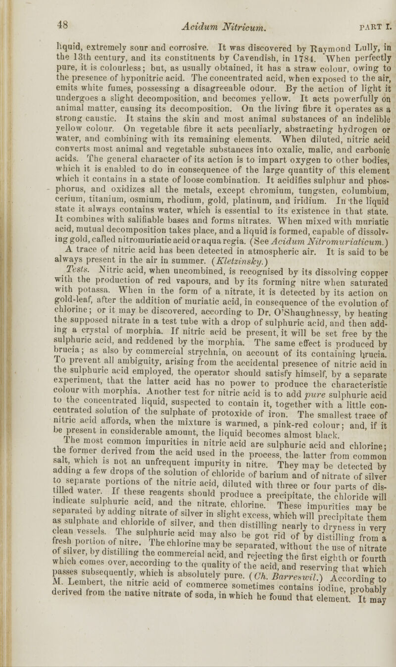 liquid, extremely sour and corrosive. It was discovered by Raymond Lully, in the 13th century, and its constituents by Cavendish, in 1784. When perfectly pure, it is colourless; but, as usually obtained, it has a straw colour, owing to the presence of hyponitric acid. The concentrated acid, when exposed to the air, emits white fumes, possessing a disagreeable odour. By the action of light it undergoes a slight decomposition, and becomes yellow. It acts powerfully on animal matter, causing its decomposition. On the living fibre it operates as a strong caustic. It stains the skin and most animal substances of an indelible yellow colour. On vegetable fibre it acts peculiarly, abstracting hydrogen or water, and combining with its remaining elements. When diluted, nitric acid converts most animal and vegetable substances into oxalic, malic, and carbonic acids. The general character of its action is to impart oxygen to other bodies, which it is enabled to do in consequence of the large quantity of this element which it contains in a state of loose combination. It acidifies sulphur and phos- phorus, and oxidizes all the metals, except chromium, tungsten, columbium, cerium, titanium, osmium, rhodium, gold, platinum, and iridium. In the liquid state it always contains water, which is essential to its existence in that state. It combines with salifiable bases and forms nitrates. When mixed with muriatic acid, mutual decomposition takes place, and a liquid is formed, capable of dissolv- ing gold, called nitromuriatic acid or aqua regia. (See Acidum Nitromuriaticum.) A trace of nitric acid has been detected in atmospheric air. It is said to be always present in the air in summer. (Kletzinsky.) _ Tests. Nitric acid, when uncombined, is recognised by its dissolving copper with the production of red vapours, and by its forming nitre when saturated with potassa. When in the form of a nitrate, it is detected by its action on gold-leaf, after the addition of muriatic acid, in consequence of the evolution of chlorine; or it may be discovered, according to Dr. O'Shaughnessy, by heating the supposed nitrate in a test tube with a drop of sulphuric acid, and then add- ing a crystal of morphia. If nitric acid be present, it will be set free by the sulphuric acid, and reddened by the morphia. The same effect is produced by brucia; as also by commercial strychnia, on account of its containing brucia. lo prevent all ambiguity, arising from the accidental presence of nitric acid in the sulphuric acid employed, the operator should satisfy himself, by a separate experiment, that the latter acid has no power to produce the characteristic colour with morphia. Another test for nitric acid is to add pure sulphuric acid to the concentrated liquid, suspected to contain it, together with a little con- centrated solution of the sulphate of protoxide of iron. The smallest trace of nitric acid affords when the mixture is warmed, a pink-red colour; and, if it be present in considerable amount, the liquid becomes almost black lhe most common impurities in nitric acid are sulphuric acid and chlorine; at which t™f ^V116 add-USed iD the P^essPthe latter from common salt which is not an unfrequent impurity in nitre. They may be detected bv adding a few drops of the solution of chloride of barium and of nitrate osHver meSdFwaa? r TZ * * f ^ S' ^^ ^ ^ °r ^ur parts o? dYs- fadbLrj tl ,If.these/ea^nts should produce a precipitate, the chloride will indicate sulphuric acid, and the nitrate, chlorine. These impurities may be separated by adding nitrate of silver in slight excess which will SreSate fhPin as sulphate and chloride of silver, and then distilling^ nearfy o^ryn ?^in vm tS potion of^i tereSUlPThU:chrid ** t° * ** ^ °f * ™S S tres portion of nitre. lhe chlorine may be separated, without the use of nitrate of silver, by distilling the commercial acid, and rejecting the first eighth or fourth which comes over according to the quality of the acid, and reserving that which passes subsequently which is absolutely pure. (Oh. Barresvnl.) AccordCto M. Lembert, the nitric acid of commerce sometimes contains iodte probfby derived from the native nitrate of soda, in which he found that element KmaJ