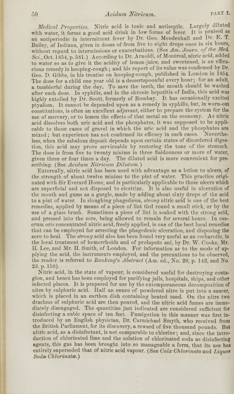 Medical Properties. Nitric acid is tonic and antiseptic. Largely diluted with water, it forms a good acid drink in low forms of fever. It is praised as an antiperiodic in intermittent fever by Dr. Geo. Mendenhall and Dr. E. T. Bailey, of Indiana, given in doses of from five to eight drops once in six hours, without regard to intermissions or exacerbations. (See Am. Journ. of the Med. Sci., Oct. 1854, p. 581.) According to Dr. Arnoldi, of Montreal, nitric acid, added to water so as to give it the acidity of lemon-juice, and sweetened, is an effica- cious remedy in hooping-cough; and his report of its value was confirmed by Dr. Geo. D. Gibbs, in his treatise on hooping-cough, published in London in 1854. The dose for a child one year old is a dessertspoonful every hour; for an adult, a tumblerful during the day. To save the teeth, the mouth should be washed after each dose. In syphilis, and in the chronic hepatitis of India, this acid was highly extolled by Dr. Scott, formerly of Bombay. It has occasionally excited ptyalism. It cannot be depended upon as a remedy in syphilis, but, in worn-out constitutions, is often an excellent adjuvant, either to prepare the system for the use of mercury, or to lessen the effects of that metal on the economy. As nitric acid dissolves both uric acid and the phosphates, it was supposed to be appli- cable to those cases of gravel in which the uric acid and the phosphates are mixed; but experience has not confirmed its efficacy in such cases. Neverthe- less, when the sabulous deposit depends upon certain states of disordered diges- tion, this acid may prove serviceable by restoring the tone of the stomach. The dose is from five to twenty minims in three fluidounces or more of water, given three or four times a day. The diluted acid is more convenient for pre- scribing. (See Acidum Nitricum Dilutam.) Externally, nitric acid has been used with advantage as a lotion to ulcers, of the strength of about twelve minims to the pint of water. This practice origi- nated with Sir Everard Home, and is particularly applicable to those ulcers which are superficial and not disposed to cicatrize. It is also useful in ulceration of the mouth and gums as a gargle, made by adding about sixty drops of the acid to a pint of water. In sloughing phagedena, strong nitric acid is one of the best remedies, applied by means of a piece of lint tied round a small stick, or by the use of a glass brush. Sometimes a piece of lint is soaked with the strong acid, and pressed into the sore, being allowed to remain for several hours. In can- crura oris concentrated nitric acid, freely applied, is one of the best local remedies that can be employed for arresting the phagedenic ulceration, and disposing the sore to heal. The strong acid also has been found very useful as an cscharotic, in the local treatment of hemorrhoids and of prolapsus ani, by Dr. W. Cooke, Mr. H. Lee, and Mr. H. Smith, of London. For information as to the mode of ap- plying the acid, the instruments employed, and the precautions to be observed, the reader is referred to Banking's Abstract (Am. ed., No. 20, p. 143, and No. 23, p. 158). Nitric acid, in the state of vapour, is considered useful for destroying conta- gion, and hence has been employed for purifying jails, hospitals, ships, and other iufected places. It is prepared for use by the extemporaneous decomposition of nitre by sulphuric acid. Half an ounce of powdered nitre is put into a saucer, which is placed in an earthen dish containing heated sand. On the nitre two drachms of sulphuric acid are then poured, and the nitric acid fumes are imme- diately disengaged. The quantities just indicated are considered sufficient for disinfecting a cubic space of ten feet. Fumigation in this manner was first in- troduced by an English physician, Dr. Carmichael Smyth, who received from the British Parliament, for its discovery, a reward of five thousand pounds. But nitric acid, as a disinfectant, is not comparable to chlorine; and, since the intro- duction of chlorinated lime and the solution of chlorinated soda as disinfecting agents, this gas has been brought into so manageable a form, that its use has entirely superseded that of nitric acid vapour. (See Calx Chlorinata and Liquor Sodae Chlorinatx.)