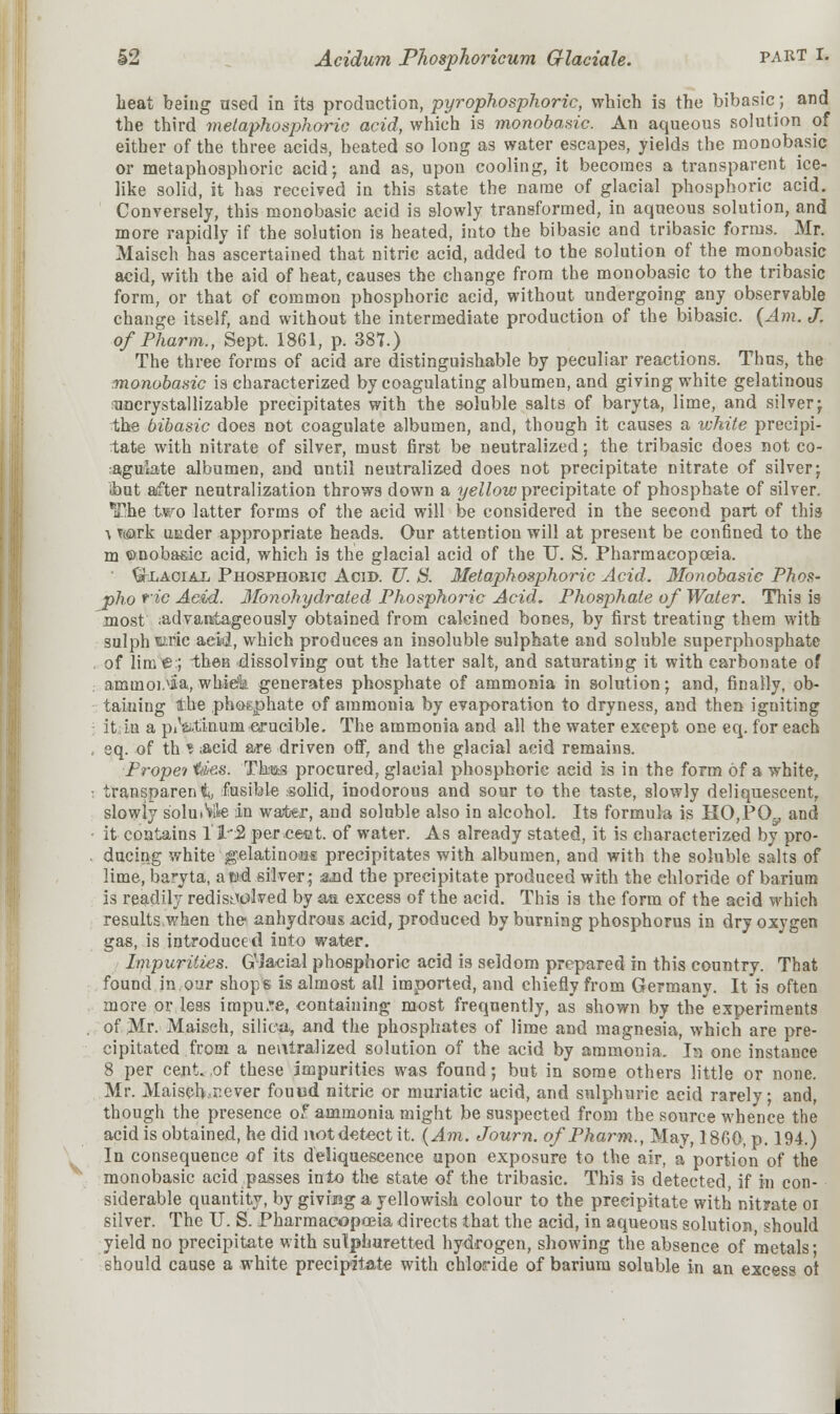 S2 Acidum Phosphoricum Glaciate. PART I. beat being used in its production, pyrophosphoric, wbich is tbe bibasic; and tbe third melaphosphoric acid, which is monobasic. An aqueous solution of either of the three acids, heated so long as water escapes, yields the monobasic or metaphosphoric acid; and as, upon cooling, it becomes a transparent ice- like solid, it has received in this state the name of glacial phosphoric acid. Conversely, this monobasic acid is slowly transformed, in aqueous solution, and more rapidly if the solution is heated, into the bibasic and tribasic forms. Mr. Maisch has ascertained that nitric acid, added to the solution of the monobasic acid, with the aid of heat, causes the change from the monobasic to the tribasic form, or that of common phosphoric acid, without undergoing any observable change itself, and without the intermediate production of the bibasic. (Am. J. of Pharm., Sept. 1861, p. 387.) The three forms of acid are distinguishable by peculiar reactions. Thus, the monobasic is characterized by coagulating albumen, and giving white gelatinous uncrystallizable precipitates with the soluble salts of baryta, lime, and silver; the bibasic does not coagulate albumen, and, though it causes a white precipi- tate with nitrate of silver, must first be neutralized; the tribasic does not co- agulate albumen, and until neutralized does not precipitate nitrate of silver; ibut after neutralization throws down a yellow precipitate of phosphate of silver. The two latter forms of the acid will be considered in the second part of this a T<&rk under appropriate heads. Our attention will at present be confined to the m ©noba&ic acid, which is the glacial acid of the TJ. S. Pharmacopoeia. ' 9\Laoial Phosphoric Acid. U. 8. Metaphosphoric Acid. 3Ionobasie Phos- pho *2C Acid. Ifonohydrated Phosphoric Acid. Phosphate of Water. This is most ;ad vantage ously obtained from calcined bones, by first treating them with sulph f.ric acid, which produces an insoluble sulphate and soluble superphosphate of lime:; then dissolving out the latter salt, and saturating it with carbonate of ammoi^ia, whiefk generates phosphate of ammonia in solution; and, finally, ob- taining the phosphate of ammonia by evaporation to dryness, and then igniting It in a p/atinum crucible. The ammonia and all the water except one eq. for each eq. of th i ;aeid are driven off, and the glacial acid remains. Propei tties. Thas procured, glacial phosphoric acid is in the form of a white, transparent fusible solid, inodorous and sour to the taste, slowly deliquescent, slowly soluble in water, and soluble also in alcohol. Its formula is HO,PG\, and it contains 1'1'2 perfect, of water. As already stated, it is characterized by pro- ducing white gelatinous precipitates with albumen, and with the soluble salts of lime, baryta, a tad silver; aad the precipitate produced with the chloride of barium is readily redisolved by qm. excess of the acid. This is the form of the acid which results,when the anhydrous acid, produced by burning phosphorus in dry oxygen gas, is introduced into water. Impurities. G'Jacial phosphoric acid is seldom prepared in this country. That found in our shops is almost all imported, and chiefly from Germany. It is often more or less impure, containing most frequently, as shown by the experiments of Mr. Maisch, silica, and the phosphates of lime and magnesia, which are pre- cipitated from a neutralized solution of the acid by ammonia. In one instance 8 per cent, of these impurities was found; but in some others little or none. Mr. Maisch^ever fouud nitric or muriatic acid, and sulphuric acid rarely; and, though the presence of ammonia might be suspected from the source whence the acid is obtained, he did not detect it. {Am. Journ. of Pharm., May, 1860, p. 194.) In consequence of its deliquescence upon exposure to the air, a portion of the monobasic acid passes into the state of the tribasic. This is detected, if in con- siderable quantity, by givi>g a yellowish colour to the precipitate with nityate oi silver. The U. S. Pharmacopoeia directs that the acid, in aqueous solution should yield no precipitate with sulphuretted hydrogen, showing the absence of metals • should cause a white precipitate with chloride of barium soluble in an excess ot