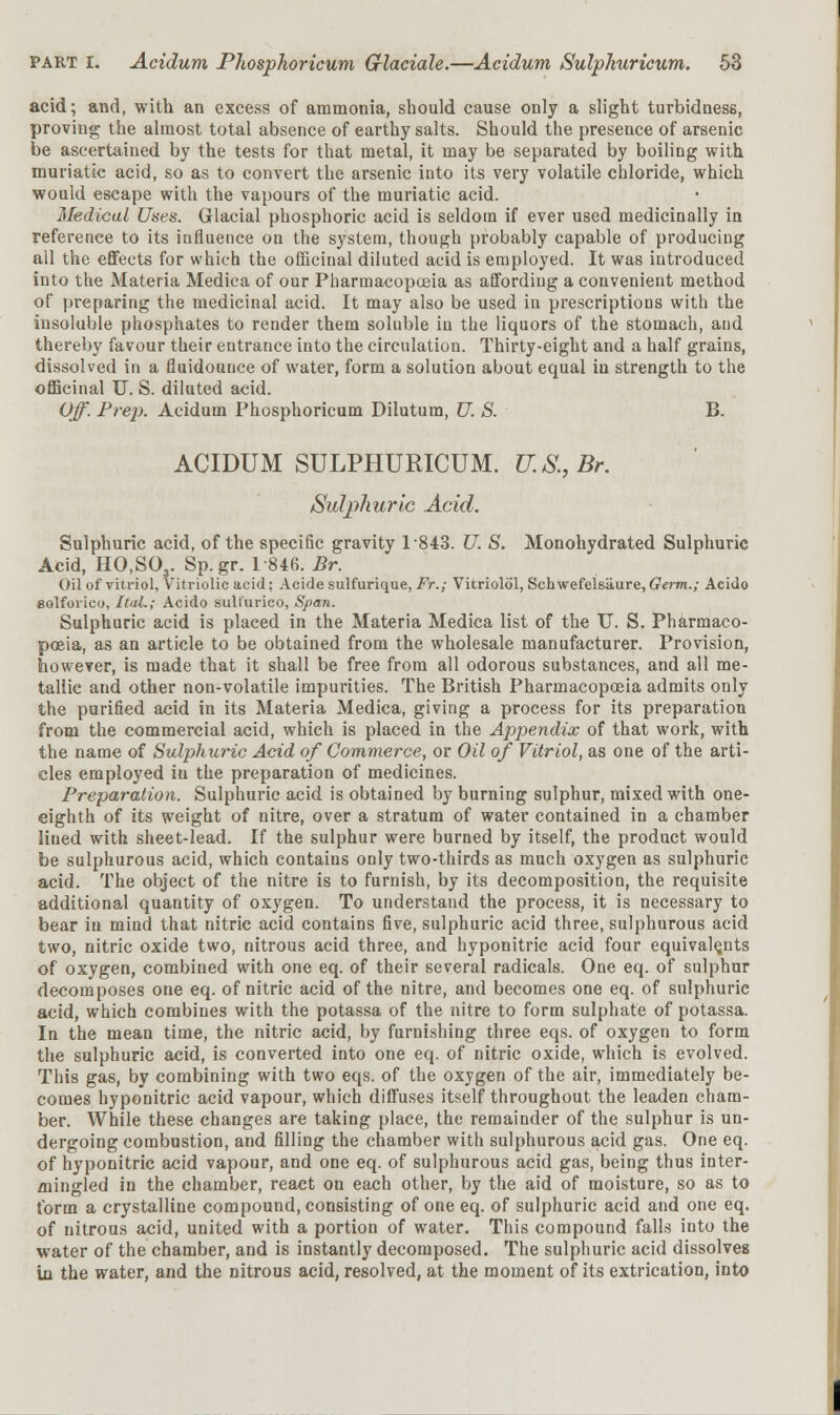 acid; and, with an excess of ammonia, should cause only a slight turbidness, proving the almost total absence of earthy salts. Should the presence of arsenic be ascertained by the tests for that metal, it may be separated by boiling with muriatic acid, so as to convert the arsenic into its very volatile chloride, which would escape with the vapours of the muriatic acid. Medical Uses. Glacial phosphoric acid is seldom if ever used medicinally in reference to its influence on the system, though probably capable of producing all the effects for which the officinal diluted acid is employed. It was introduced into the Materia Medica of our Pharmacopoeia as affording a convenient method of preparing the medicinal acid. It may also be used in prescriptions with the insoluble phosphates to render them soluble iu the liquors of the stomach, and thereby favour their entrance into the circulation. Thirty-eight and a half grains, dissolved in a fluidounce of water, form a solution about equal in strength to the officinal U. S. diluted acid. Off. Pre]). Acidum Phosphoricum Dilutum, U. S. B. ACIDUM SULPHURICUM. U.S., Br, Sulphuric Acid. Sulphuric acid, of the specific gravity 1843. U. S. Monohydrated Sulphuric Acid, HO,S03. Sp.gr. 1846. Br. Oil of vitriol, Vitriolic acid; Acide sulfurique, Fr.; Vitriolol, Schwefelsiiure, Germ.; Acido solfoiico, Ital.; Acido sult'urico, Span. Sulphuric acid is placed in the Materia Medica list of the U. S. Pharmaco- poeia, as an article to be obtained from the wholesale manufacturer. Provision, however, is made that it shall be free from all odorous substances, and all me- tallic and other non-volatile impurities. The British Pharmacopoeia admits only the purified acid in its Materia Medica, giving a process for its preparation from the commercial acid, which is placed in the Appendix of that work, with the name of Sulphuric Acid of Commerce, or Oil of Vitriol, as one of the arti- cles employed iu the preparation of medicines. Preparation. Sulphuric acid is obtained by burning sulphur, mixed with one- eighth of its weight of nitre, over a stratum of water contained in a chamber lined with sheet-lead. If the sulphur were burned by itself, the product would be sulphurous acid, which contains only two-thirds as much oxygen as sulphuric acid. The object of the nitre is to furnish, by its decomposition, the requisite additional quantity of oxygen. To understand the process, it is necessary to bear iu mind that nitric acid contains five, sulphuric acid three, sulphurous acid two, nitric oxide two, nitrous acid three, and hyponitric acid four equivalents of oxygen, combined with one eq. of their several radicals. One eq. of sulphur decomposes one eq. of nitric acid of the nitre, and becomes one eq. of sulphuric acid, which combines with the potassa of the nitre to form sulphate of potassa. In the mean time, the nitric acid, by furnishing three eqs. of oxygen to form the sulphuric acid, is converted into one eq. of nitric oxide, which is evolved. This gas, by combining with two eqs. of the oxygen of the air, immediately be- comes hyponitric acid vapour, which diffuses itself throughout the leaden cham- ber. While these changes are taking place, the remainder of the sulphur is un- dergoing combustion, and filling the chamber with sulphurous acid gas. One eq. of hyponitric acid vapour, and one eq. of sulphurous acid gas, being thus inter- mingled in the chamber, react on each other, by the aid of moisture, so as to form a crystalline compound, consisting of one eq. of sulphuric acid and one eq. of nitrous acid, united with a portion of water. This compound falls into the water of the chamber, and is instantly decomposed. The sulphuric acid dissolves in the water, and the nitrous acid, resolved, at the moment of its extrication, into