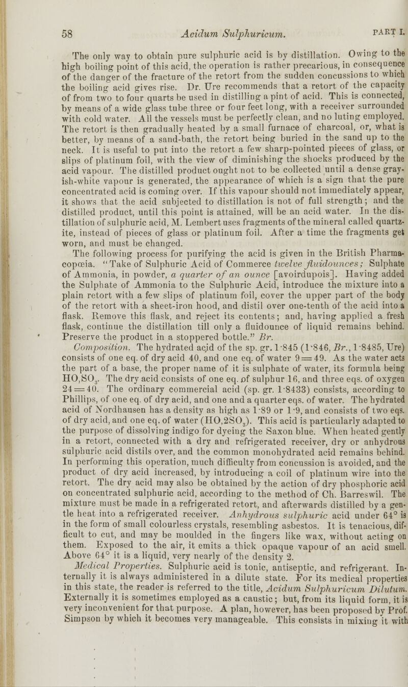 The only way to obtain pure sulphuric acid is by distillation. Owing to the high boiling point of this acid, the operation is rather precarious, in consequence of the danger of the fracture of the retort from the sudden concussions to which the boiling acid gives rise. Dr. Ure recommends that a retort of the capacity of from two to four quarts be used in distilling a pint of acid. This is connected, by means of a wide glass tube three or four feet long, with a receiver surrounded with cold water. All the vessels must be perfectly clean, and no luting employed. The retort is then gradually heated by a small furnace of charcoal, or, what is better, by means of a sand-bath, the retort being buried in the sand up to the neck. It is useful to put into the retort a few sharp-pointed pieces of glass, or slips of platinum foil, with the view of diminishing the shocks produced by the acid vapour. The distilled product ought not to be collected until a dense gray- ish-white vapour is generated, the appearance of which is a sign that the pure concentrated acid is coming over. If this vapour should not immediately appear, it shows that the acid subjected to distillation is not of full strength; and the distilled product, until this point is attained, will be an acid water. In the dis- tillation of sulphuric acid, M. Lembertuses fragments of the mineral called quartz- ite, instead of pieces of glass or platinum foil. After a time the fragments get worn, and must be changed. The following process for purifying the acid is given in the British Pharma- copoeia. Take of Sulphuric Acid of Commerce twelve fluidounces; Sulphate of Ammonia, in powder, a quarter of an ounce [avoirdupois]. Having added the Sulphate of Ammonia to the Sulphuric Acid, introduce the mixture into a plain retort with a few slips of platinum foil, cover the upper part of the body of the retort with a sheet-iron hood, and distil over one-tenth of the acid into a flask. Remove this flask, and reject its contents; and, having applied a fresh flask, continue the distillation till only a fluidounce of liquid remains behind. Preserve the product in a stoppered bottle. Br. Composition. The hydrated ac,id of the sp. gr. 1-845 (1-846, Br., 18485, Ure) consists of one eq. of dry acid 40, and one eq. of water 9 = 49. As the water acts the part of a base, the proper name of it is sulphate of water, its formula being HO,SOr The dry acid consists of one eq. of sulphur 16, and three eqs. of oxygen 24 = 40. The ordinary commercial acid (sp. gr. 1-8433) consists, according to Phillips, of one eq. of dry acid, and one and a quarter eqs. of water. The hydrated acid of Nordhausen has a density as high as 1-89 or 1-9, and consists of two eqs. of dry acid, and one eq. of water (HO,2S03). This acid is particularly adapted to the purpose of dissolving indigo for dyeing the Saxon blue. When heated gently in a retort, connected with a dry and refrigerated receiver, dry or anhydrous sulphuric acid distils over, and the common monohydrated acid remains behind. In performing this operation, much difficulty from concussion is avoided, and the product of dry acid increased, by introducing a coil of platinum wire into the retort. The dry acid may also be obtained by the action of dry phosphoric acid on concentrated sulphuric acid, according to the method of Ch. Barreswil. The mixture must be made in a refrigerated retort, and afterwards distilled by a gen- tle heat into a refrigerated receiver. Anhydrous sulphuric acid under 64° ia in the form of small colourless crystals, resembling asbestos. It is tenacious, dif- ficult to cut, and may be moulded in the fingers like wax, without acting on them. Exposed to the air, it emits a thick opaque vapour of an acid smell. Above 64° it is a liquid, very nearly of the density 2. Medical Properties. Sulphuric acid is tonic, antiseptic, and refrigerant. In- ternally it is always administered in a dilute state. For its medical properties in this state, the reader is referred to the title, Acidum Sulphuricum Dilutum. Externally it is sometimes employed as a caustic; but, from its liquid form, it is very inconvenient for that purpose. A plan, however, has been proposed by Prof. Simpson by which it becomes very manageable. This consists in mixing it with