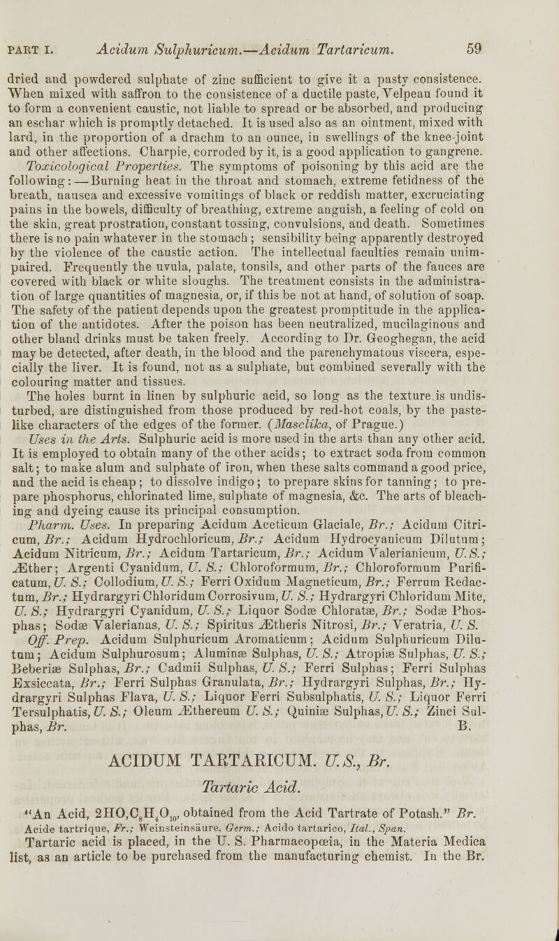 dried and powdered sulphate of zinc sufficient to give it a pasty consistence. When mixed with saffron to the consistence of a ductile paste, Velpeau found it to form a convenient caustic, not liable to spread or be absorbed, and producing an eschar which is promptly detached. It is used also as an ointment, mixed with lard, in the proportion of a drachm to an ounce, in swellings of the knee-joint and other affections. Charpie, corroded by it, is a good application to gangrene. Toxicological Properties. The symptoms of poisoning by this acid are the following:—Burning heat in the throat and stomach, extreme fetidness of the breath, nausea and excessive vomitings of black or reddish matter, excruciating pains in the bowels, difficulty of breathing, extreme anguish, a feeling of cold on the skin, great prostration, constant tossing, convulsions, and death. Sometimes there is no pain whatever in the stomach ; sensibility being apparently destroyed by the violence of the caustic action. The intellectual faculties remain unim- paired. Frequently the uvula, palate, tonsils, and other parts of the fauces are covered with black or white sloughs. The treatment consists in the administra- tion of large quantities of magnesia, or, if this be not at hand, of solution of soap. The safety of the patient depends upon the greatest promptitude in the applica- tion of the antidotes. After the poison has been neutralized, mucilaginous aud other bland drinks must be taken freely. According to Dr. Geoghegan, the acid may be detected, after death, in the blood and the parenchymatous viscera, espe- cially the liver. It is found, not as a sulphate, but combined severally with the colouring matter and tissues. The holes burnt in linen by sulphuric acid, so long as the texture.is undis- turbed, are distinguished from those produced by red-hot coals, by the paste- like characters of the edges of the former. (3Iasclika, of Prague.) Uses in the Arts. Sulphuric acid is more used in the arts than any other acid. It is employed to obtain many of the other acids; to extract soda from common salt; to make alum and sulphate of iron, when these salts command a good price, and the acid is cheap; to dissolve indigo; to prepare skins for tanning; to pre- pare phosphorus, chlorinated lime, sulphate of magnesia, &c. The arts of bleach- ing and dyeing cause its principal consumption. Phann. Uses. In preparing Acidum Aceticum Glaciale, Br.; Acidum Citri- cum, Br.; Acidum Hydrochloricum, Br.; Acidum Hydrocyanicum Dilutum; Acidum Nitricum, Br.; Acidum Tartaricum, Br.; Acidum Valerianicum, U.S.; ^Ether; Argenti Cyanidum, U. S.; Chloroformum, Br.; Chloroformum Purifi- catum, U S.; Collodium, U S.; Ferri Oxidum Magneticum, Br.; Ferrum Redac- tum, Br.; HydrargyriChloridumCorrosivum, U. S.; Hydrargyri Chloridum Mite, U. S.; Hydrargyri Cyanidum, U. S.; Liquor Sodae Chloratae, Br.; Sodse Phos- phas; Sodae Valerianas, U S.; Spiritus ^Etheris Nitrosi, Br.; Veratria, U. S. Off. Prep. Acidum Sulphuricum Aromaticum; Acidum Sulphuricum Dilu- tum; Acidum Sulphurosum; Alumina? Sulphas, U. S.; Atropiaa Sulphas, U S.; Beberise Sulphas, Br.; Cadmii Sulphas, U S.; Ferri Sulphas; Ferri Sulphas Exsiccata, Br.; Ferri Sulphas Granulata, Br.; Hydrargyri Sulphas, Br.; Hy- drargyri Sulphas Flava, U. S.; Liquor Ferri Subsulphatis, U. S.; Liquor Ferri Tersulphatis,U. S.; Oleum ^Ethereum U.S.; Quinise Sulphas,U. S.; Zinci Sul- phas, Br. B. ACIDUM TARTARICUM. U.S., Br. Tartaric Acid. An Acid, 2HO,C8H4OI0, obtained from the Acid Tartrate of Potash. Br. Acide tartrique, Ft.; Weinsteins'aure. Germ.; Acido tartarico, Ital., Span. Tartaric acid is placed, in the IT. S. Pharmacopoeia, in the Materia Medica list, as an article to be purchased from the manufacturing chemist. In the Br.