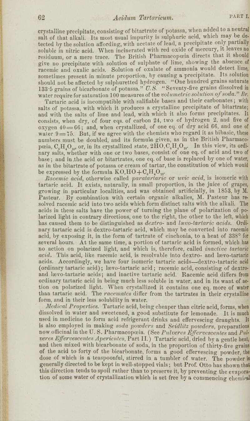 crystalline precipitate, consisting of bitartrate of potassa, when added to a neutral salt of that alkali. Its most usual impurity is sulphuric acid, which may be de- tected by the solution affording, with acetate of lead, a precipitate only partially soluble in nitric acid. When incinerated with red oxide of mercury, it leaves no residuum, or a mere trace. The British Pharmacopoeia directs that it should give no precipitate with solution of sulphate of lime, showing the absence of racemic and oxalic acids. Solution of oxalate of ammonia would detect lime, sometimes present in minute proportion, by causing a precipitate. Its solution should not be affected by sulphuretted hydrogen. One hundred grains saturate 133-5 grains of bicarbonate of potassa. 17.iS. Seventy-five grains dissolved in water require for saturation 100 measures of the volumetric solution of soda. Br. Tartaric acid is incompatible with salifiable bases and their carbonates; with salts of potassa, with which it produces a crystalline precipitate of bitartrate; and with the salts of lime and lead, with which it also forms precipitates. It consists, when dry, of four eqs. of carbon 24, two of hydrogen 2, and five of oxygen 40 = 66; and, when crystallized, of one eq. of dry acid 66, and one of water 9 = 75. But, if we agree with the chemists who regard it as bibasic, these numbers must be doubled, and its formula given, as in the British Pharmaco- poeia, C8H4O10, or, in its crystallized state, 2HO,C8H4O10. In this view, its ordi- nary salts, whether with one or two bases, consist of one eq. of acid and two of base; and in .the acid or bitartrates, one eq. of base is replaced by one of water, as in the bitartrate of potassa or cream of tartar, the constitution of which would be expressed by the formula KO,HO + C8H4O10. Racemic acid, otherwise called paratartaric or uvic acid, is isomeric with tartaric acid. It exists, naturally, in small proportion, in the juice of grapes, growing in particular localities, and was obtained artificially, in 1853, by M. Pasteur. By combination with certain organic alkalies, M. Pasteur has re- solved racemic acid into two acids which form distinct salts with the alkali. The acids in these salts have the power of turning the plane of polarization of po- larized light in contrary directions, one to the right, the other to the left, which has caused them to be distinguished as dextro- and Isevo-tartaric acids. Ordi- nary tartaric acid is dextro-tartaric acid, which may be converted into racemio acid, by exposing it, in the form of tartrate of cinchonia, to a heat of 338° for several hours. At the same time, a portion of tartaric acid is formed, which has no action on polarized light, and which is, therefore, called inactive tartaric acid. This acid, like racemic acid, is resolvable into dextro- and lasvo-tartaric acids. Accordingly, we have four isomeric tartaric acids—dextro-tartaric acid (ordinary tartaric acid); lrevo-tartaric acid ; racemic acid, consisting of dextro- and laevo-tartaric acids; and inactive tartaric acid. Racemic acid differs from ordinary tartaric acid in being much less soluble in water, and in its want of ac- tion on polarized light. When crystallized it contains one eq. more of water than tartaric acid. The racemates differ from the tartrates in their crystalline form, and in their less solubility in water. Medical Properties. Tartaric acid, being cheaper than citric acid, forms, when dissolved in water and sweetened, a good substitute for lemonade. It is much used in medicine to form acid refrigerant drinks and effervescing draughts. It is also employed in making soda powders and Seidlitz powders, preparations now officinal in the U. S. Pharmacopoeia. (See Pulveres Effervescentes and Pul- veres Effervescentes Aperientes, Part II.) Tartaric acid, dried by a gentle heat, and then mixed with bicarbonate of soda, in the proportion of thirty-five grains of the acid to forty of the bicarbonate, forms a good effervescing powder, the dose of which is a teaspoonful, stirred in a tumbler of water. The powder is generally directed to be kept in well-stopped vials; but Prof. Otto has shown that this direction tends to spoil rather than to preserve it, by preventing the evapora- tion of some water of crystallization which is set free by a commencing chcmiefll