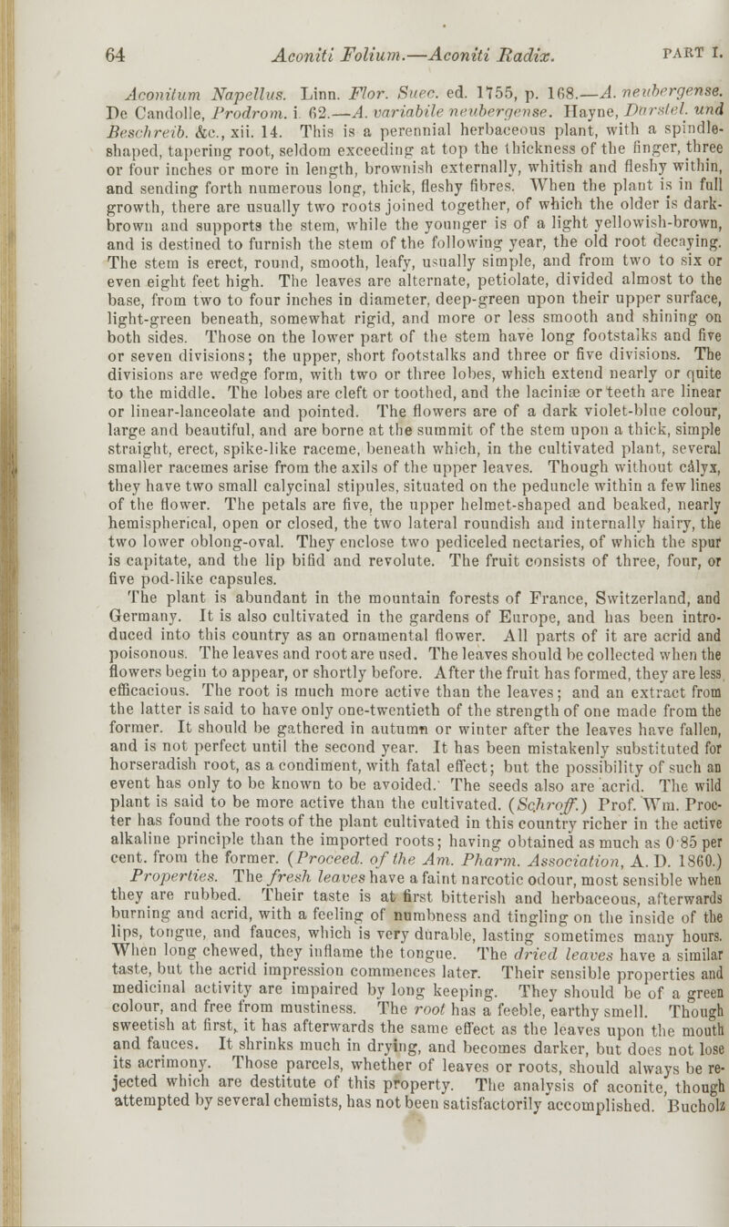 Aconitum Napettus. Linn. Flor. Suec. ed. 1755, p. 168.—A. neubergense. Pe Candolle, Prodrom. i. 62.—A. variabile neubergense. Hayne, Darstel. und OBe&chreib. &<?., xii. 14. This is a perennial herbaceous plant, with a spindle- shaped, tapering root, seldom exceeding at top the thickness of the finger, three or four inches or more in length, brownish externally, whitish and fleshy within, and sending forth numerous long, thick, fleshy fibres. When the plant is in full growth, there are usually two roots joined together, of which the older is dark- brown and supports the stem, while the younger is of a light yellowish-brown, and is destined to furnish the stem of the following year, the old root decaying. The stem is erect, round, smooth, leafy, usually simple, and from two to six or even eight feet high. The leaves are alternate, petiolate, divided almost to the base, from two to four inches in diameter, deep-green upon their upper surface, light-green beneath, somewhat rigid, and more or less smooth and shining on both sides. Those on the lower part of the stem have long footstalks and five or seven divisions; the upper, short footstalks and three or five divisions. The divisions are wedge form, with two or three lobes, which extend nearly or quite to the middle. The lobes are cleft or toothed, and the lacinise or teeth are linear or linear-lanceolate and pointed. The flowers are of a dark violet-blue colour, large and beautiful, and are borne at the summit of the stem upon a thick, simple straight, erect, spike-like raceme, beneath which, in the cultivated plant, several smaller racemes arise from the axils of the upper leaves. Though without calyx, they have two small calycinal stipules, situated on the peduncle within a few lines of the flower. The petals are five, the upper helmet-shaped and beaked, nearly hemispherical, open or closed, the two lateral roundish and internally hairy, the two lower oblong-oval. They enclose two pediceled nectaries, of which the spur is capitate, and the lip bifid and revolute. The fruit consists of three, four, or five pod-like capsules. The plant is abundant in the mountain forests of France, Switzerland, and Germany. It is also cultivated in the gardens of Europe, and has been intro- duced into this country as an ornamental flower. All parts of it are acrid and poisonous. The leaves and root are used. The leaves should be collected when the flowers begin to appear, or shortly before. After the fruit has formed, they are less, efficacious. The root is much more active than the leaves; and an extract from the latter is said to have only one-twentieth of the strength of one made from the former. It should be gathered in autumn or winter after the leaves have fallen, and is not perfect until the second year. It has been mistakenly substituted for horseradish root, as a condiment, with fatal effect; but the possibility of such an event has only to be known to be avoided. The seeds also are acrid. The wild plant is said to be more active than the cultivated. (Scjxroff.) Prof. Wm. Proc- ter has found the roots of the plant cultivated in this country richer in the active alkaline principle than the imported roots; having obtained as much as 0 85 per cent, from the former. (Proceed, of the Am. Pharm. Association, A. D. 1860.) Properties. The fresh leaves have a faint narcotic odour, most sensible when they are rubbed. Their taste is at first bitterish and herbaceous, afterwards burning and acrid, with a feeling of numbness and tingling on the inside of the lips, tongue, and fauces, which is very durable, lasting sometimes many hours. When long chewed, they inflame the tongue. The dried leaves have a similar taste, but the acrid impression commences later. Their sensible properties and medicinal activity are impaired by long keeping. They should be of a green colour, and free from mustiness. The root has a feeble, earthy smell. Though sweetish at first, it has afterwards the same effect as the leaves upon the mouth and fauces. It shrinks much in drying, and becomes darker, but does not lose its acrimony. Those parcels, whether of leaves or roots, should always be re- jected which are destitute of this property. The analysis of aconite, though attempted by several chemists, has not been satisfactorily accomplished. Bucholz