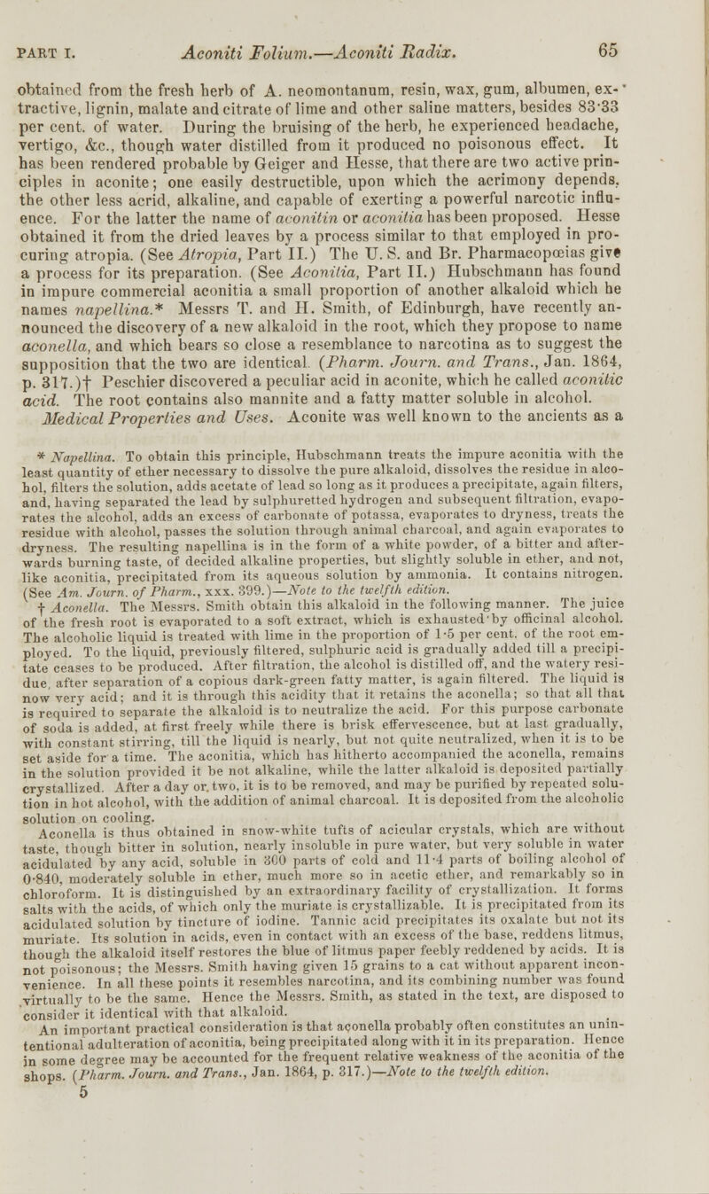 obtained from the fresh herb of A. neomontanum, resin, wax, gum, albumen, ex-' tractive, lignin, malate and citrate of lime and other saline matters, besides 83-33 per cent, of water. During the bruising of the herb, he experienced headache, vertigo, &c, though water distilled from it produced no poisonous effect. It has been rendered probable by Geiger and Hesse, that there are two active prin- ciples in aconite; one easily destructible, upon which the acrimony depends, the other less acrid, alkaline, and capable of exerting a powerful narcotic influ- ence. For the latter the name of aconitin or aconitia has been proposed. ^ Hesse obtained it from the dried leaves by a process similar to that employed in pro- curing atropia. (See Atropia, Part II.) The U. S. and Br. Pharmacopoeias give a process for its preparation. (See Aconitia, Part II.) Hubschmaun has found in impure commercial aconitia a small proportion of another alkaloid which he names napellina* Messrs T. and H. Smith, of Edinburgh, have recently an- nounced the discovery of a new alkaloid in the root, which they propose to name aconella, and which bears so close a resemblance to narcotina as to suggest the supposition that the two are identical. (Pharm. Journ. and Trans., Jan. 1864, p. 317.)f Peschier discovered a peculiar acid in aconite, which he called aconilic acid. The root contains also mannite and a fatty matter soluble in alcohol. Medical Properties and Uses. Aconite was well known to the ancients as a * Napellina. To obtain this principle, Hubschmann treats the impure aconitia with the least quantity of ether necessary to dissolve the pure alkaloid, dissolves the residue in alco- hol, filters the solution, adds acetate of lead so long as it produces a precipitate, again filters, and, having separated the lead by sulphuretted hydrogen and subsequent filtration, evapo- rates the aTcohol, adds an excess of carbonate of potassa, evaporates to dryness, treats the residue with alcohol, passes the solution through animal charcoal, and again evaporates to dryness. The resulting napellina is in the form of a white powder, of a bitter and after- wards burning taste, of decided alkaline properties, but slightly soluble in ether, and not, like aconitia, precipitated from its aqueous solution by ammonia. It contains nitrogen. (See Am. Journ. of Pharm., xxx. 399.)— Note to the twelfth edition. f Aconella. The Messrs. Smith obtain this alkaloid in the following manner. The juice of the fresh root is evaporated to a soft extract, which is exhausted'by officinal alcohol. The alcoholic liquid is treated with lime in the proportion of 1-5 per cent, of the root em- ployed. To the liquid, previously filtered, sulphuric acid is gradually added till a precipi- tate ceases to be produced. After filtration, the alcohol is distilled off, and the watery resi- due, after separation of a copious dark-green fatty matter, is again filtered. The liquid is now very acid; and it is through this acidity that it retains the aconella; so that all that is required to separate the alkaloid is to neutralize the acid. For this purpose carbonate of soda is added, at first freely while there is brisk effervescence, but at last gradually, with constant stirring, till the liquid is nearly, but not quite neutralized, when it is to be set aside for a time. The aconitia, which has hitherto accompanied the aconella, remains in the solution provided it be not alkaline, while the latter alkaloid is deposited partially crystallized. After a day or. two, it is to be removed, and may be purified by repeated solu- tion in hot alcohol, with the addition of animal charcoal. It is deposited from the alcoholic solution on cooling. Aconella is thus obtained in snow-white tufts of acicular crystals, which are without taste, though bitter in solution, nearly insoluble in pure water, but very soluble in water acidulated by any acid, soluble in 300 parts of cold and 11-4 parts of boiling alcohol of 0-840 moderately soluble in ether, much more so in acetic ether, and remarkably so in chloroform. It is distinguished by an extraordinary facility of crystallization. It forms salts with the acids, of which only the muriate is crystallizable. It is precipitated from its acidulated solution by tincture of iodine. Tannic acid precipitates its oxalate but not its muriate. Its solution in acids, even in contact with an excess of the base, reddens litmus, though the alkaloid itself restores the blue of litmus paper feebly reddened by acids. It is not poisonous; the Messrs. Smith having given 15 grains to a cat without apparent incon- venience. In all these points it resembles narcotina, and its combining number was found virtually to be the same. Hence the Messrs. Smith, as stated in the text, are disposed to consider it identical with that alkaloid. An important practical consideration is that aconella probably often constitutes an unin- tentional adulteration of aconitia, being precipitated along with it in its preparation. Hence in some degree may be accounted for the frequent relative weakness of the aconitia of the shops. U'karm. Journ. and Trans., Jan. 1864, p. 317.)— Note to the twelfth edition. 5