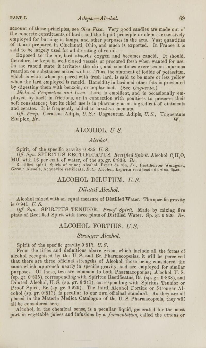 account of these principles, see Olea Fixa. Very good candles are made out of the concrete constituents of lard; and the liquid principle or olein is extensively employed for burning in lamps, and other purposes in the arts. Vast quantities of it are prepared in Cincinnati, Ohio, and much is exported. In France it is said to be largely used for adulterating olive oil. Exposed to the air, lard absorbs oxygen and becomes rancid. It should, therefore, be kept in well-closed vessels, or procured fresh when wanted for use. In the rancid state, it irritates the skin, aud sometimes exercises an injurious reaction on substances mixed with it. Thus, the ointment of iodide of potassium, which is white when prepared with fresh lard, is said to be more or less yellow when the lard employed is rancid. Rancidity in lard and other fats is prevented by digesting them with benzoin, or poplar buds. (See Unguenta.) Medical Properties and Uses. Lard is emollient, and is occasionally em- ployed by itself in frictions, or in connection with poultices to preserve their soft consistence; but its chief use is in pharmacy as an ingredient of ointments and cerates. It is frequently added to laxative enemata. Off. Prep. Ceratum Adipis, U. S.; Unguentum Adipis, U. S.; Unguentum Simplex, Br. W. ALCOHOL. US Alcohol. Spirit, of the specific gravity 0-835. U.S. Off.Syn. SPIRITUS RECTIFICATUS. Rectified Spirit. Alcohol, C4H50, HO, with 16 per cent, of water, of the sp.gr. 0838. Br. Rectified spirit, Spirit of wine; Alcohol, Esprit de vin, Fr.; Rectificirter Weingeist, Germ.; Alcoole, Acquavite rettificata, ItaL; Alcohol, Espiritu rectificado de vino, Span. ALCOHOL DILUTUM. U.S. Diluted Alcohol. Alcohol mixed with an equal measure of Distilled Water. The specific gravity is 0 941. U. S. Off. Syn. SPIRITUS TENUIOR. Proof Spirit. Made by mixing five pints of Rectified Spirit with three pints of Distilled Water. Sp. gr. 0 920. Br. ALCOHOL FORTIUS. U.S. Stronger Alcohol. Spirit of the specific gravity 0-817. U. S. From the titles and definitions above given, which include all the forms of alcohol recognised by the U. S. and Br. Pharmacopoeias, it will be perceived that there are three officinal strengths of Alcohol, those being considered the same which approach nearly in specific gravity, and are employed for similar purposes. Of these, two are common to both Pharmacopoeias; Alcohol, U.S. (sp. gr. 0 835), corresponding with Spiritus Rectificatus, Br. (sp. gr. 0838), and Diluted Alcohol, U. S. (sp. gr. 0-941), corresponding with Spiritus Tenuior or Proof Spirit, Br. (sp. gr. 0-920). The third, Alcohol Fortius or Stronger Al- cohol (sp. gr. 0*817), is peculiar to our own officinal standard. As they are all placed in the Materia Medica Catalogue of the U. S. Pharmacopoeia, they will all be considered here. Alcohol, in the chemical sense, is a peculiar liquid, generated for the most part in vegetable juices and infusions by a fermentation, called the vinous or