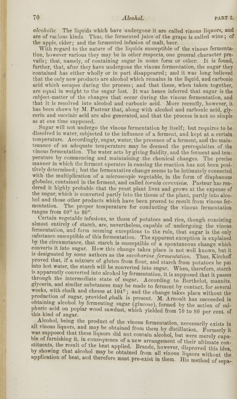 alcoholic The liquids which have undergone it are called vinous liquors, and are of vaiious kinds. Thus, the fermented juice of the grape is called wine ; of the apple, cider; and the fermented infusion of malt, beer. With regard to the nature of the liquids susceptible of the vinous fermenta- tion, however various they may be in other respects, one general character pre- vails; that, namely, of containing sugar in some form or other. It is found, further, that, after they have undergone the vinous fermentation, the sugar they contained has either wholly or in part disappeared; and it was long believed that the only new products are alcohol which remains in the liquid, and carbonic acid which escapes during the process; and that these, when taken together, are equal in weight to the sugar lost. It was hence inferred that sugar is the subject-matter of the changes that occur during the vinous fermentation, and that it is resolved into alcohol and carbonic acid. More recently, however, it has been shown by M. Pasteur that, along with alcohol and carbonic acid, gly- cerin and succinic acid are also generated, and that the process is not so simple as at one time supposed. Sugar will not undergo the vinous fermentation by itself; but requires to be dissolved in water, subjected to the influence of a ferment, and kept at a certain temperature. Accordingly, sugar, water, the presence of a ferment, and the main- tenance of an adequate temperature may be deemed the prerequisites of the vinous fermentation. The water acts by giving fluidity, and the ferment and tem- perature by commencing and maintaining the chemical changes. The precise manner in which the ferment operates in causing the reaction has not been posi- tively determined ; but the fermentative change seems to be intimately connected with the multiplication of a microscopic vegetable, in the form of diaphanous globules, contained in the ferment, and called torula cerevisise. Pasteur has ren- dered it highly probable that the yeast plant lives and grows at the expense of the sugar, which is converted partly into the tissue of the plant, partly into alco- hol and those other products which have been proved to result from vinous fer- mentation. The proper temperature for conducting the vinous fermentation ranges from 60° to 90°. Certain vegetable infusions, as those of potatoes and rice, though consisting almost entirely of starch, are, nevertheless, capable of undergoing the vinous fermentation, and form seeming exceptions to the rule, that sugar is the only substance susceptible of this fermentation. The apparent exception is explained by the circumstance, that starch is susceptible of a spontaneous change which converts it into sugar. How this change takes place is not well known, but it is designated by some authors as the saccharine fermentation. Thus, Kirchoff proved that, if a mixture of gluten from flour, and starch from potatoes be put into hot water, the starch will be converted into sugar. When, therefore, starch is apparently converted into alcohol by fermentation, it is supposed that it passes through the intermediate state of sugar. According to Berthelot, mannite, glycerin, and similar substances may be made to ferment by contact, for several weeks with chalk and cheese at 104°; and the change takes place without the production of sugar, provided phalk is present. M. Arnoult has succeeded in obtaining alcohol by fermenting sugar (glucose), formed by the action of sul- phuric acid on poplar wood sawdust, which yielded from TO to 80 per cent of this kind of sugar. r Alcohol being the product of the vinous fermentation, necessarily exists in all vinous liquors, and may be obtained from them by distillation Formerly it was supposed that these liquors did not contain alcohol, but were merely capa- ble of furnishing it, in consequence of a new arrangement of their ultimate con- stituents, the result of the heat applied. Brande, however, disp roved™ idea by showing that alcohol may be obtained from all vinous liqSowwithou the application of heat, and therefore must pre-exist in them. His method of sepa-