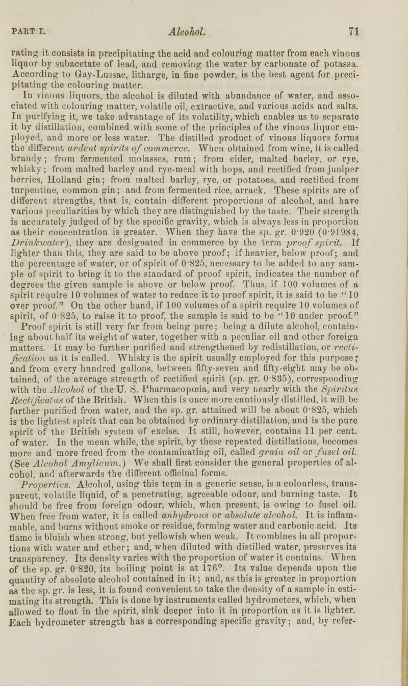 rating it consists in precipitating the acid and colouring matter from each vinous liquor by subacetate of lead, and removing the water by carbonate of potassa. According to Gay-Lussac, litharge, in fine powder, is the best agent for preci- pitating the colouring matter. In vinous liquors, the alcohol is diluted with abundance of water, and asso- ciated with colouring matter, volatile oil, extractive, and various acids and salts. In purifying it, we take advantage of its volatility, which enables us to separate it by distillation, combined with some of the principles of the vinous liquor em- ployed, and more or less water. The distilled product of vinous liquors forms the different ardent spirits of commerce. When obtained from wine, it is called brandy; from fermented molasses, rum; from cider, malted barley, or rye, whisky; from malted barley and rye-meal with hops, and rectified from juniper berries, Holland gin; from malted barley, rye, or potatoes, and rectified from turpentine, common gin; and from fermented rice, arrack. These spirits are of different streugths, that is, contain different proportions of alcohol, and have various peculiarities by which they are distinguished by the taste. Their strength is accurately judged of by the specific gravity, which is always less in proportion as their concentration is greater. When they have the sp. gr. 0'920 (0-91984, Drinkwater), they are designated in commerce by the term proof spirit. If lighter than this, they are said to be above proof; if heavier, below proof; and the percentage of water, or of spirit of 0'825, necessary to be added to any sam- ple of spirit to bring it to the standard of proof spirit, indicates the number of degrees the given sample is above or below proof. Thus, if 100 volumes of a spirit require 10 volumes of water to reduce it to proof spirit, it is said to be  10 over proof. On the other hand, if 100 volumes of a spirit require 10 volumes of spirit, of 0'825, to raise it to proof, the sample is said to be 10 under proof. Proof spirit is still very far from being pure; being a dilute alcohol, contain- ing about half its weight of water, together with a peculiar oil and other foreign matters. It may be further purified and strengthened by redistillation, or recti- fication as it is called. Whisky is the spirit usually employed for this purpose * and from every hundred gallons, between fifty-seven and fifty-eight may be ob- tained, of the average strength of rectified spirit (sp. gr. 0-885), corresponding with the Alcohol of theU. S. Pharmacopoeia, and very nearly with the Spiritus Bectificatus of the British. When this is once more cautiously distilled, it will be further purified from water, and the sp. gr. attained will be about 0*825, which is the lightest spirit that can be obtained by ordinary distillation, and is the pure spirit of the British system of excise. It still, however, contains 11 per cent, of water. In the mean while, the spirit, by these repeated distillations, becomes more and more freed from the contaminating oil, called grain oil or fusel oil. (See Alcohol Amylicum.) We shall first consider the general properties of al- cohol, and afterwards the different officinal forms. Properties. Alcohol, using this term in a generic sense, is a colourless, trans- parent, volatile liquid, of a penetrating, agreeable odour, and burning taste. It should be free from foreign odour, which, when present, is owing to fusel oil. When free from water, it is called anhydrous or absolute alcohol. It is inflam- mable, and burns without smoke or residue, forming water and carbonic acid. Its flame is bluish when strong, but yellowish when weak. It combines in all propor- tions with water and ether; and, when diluted with distilled water, preserves its transparency. Its density varies with the proportion of water it contains. When of the sp. gr. 0-820, its boiling point is at 176°. Its value depends upon the quantity of absolute alcohol contained in it; and, as this is greater in proportion as the sp. gr. is less, it is found convenient to take the density of a sample in esti- mating its strength. This is done by instruments called hydrometers, which, when allowed to float in the spirit, sink deeper into it in proportion as it is lighter. Each hydrometer strength has a corresponding specific gravity; and, by refer-