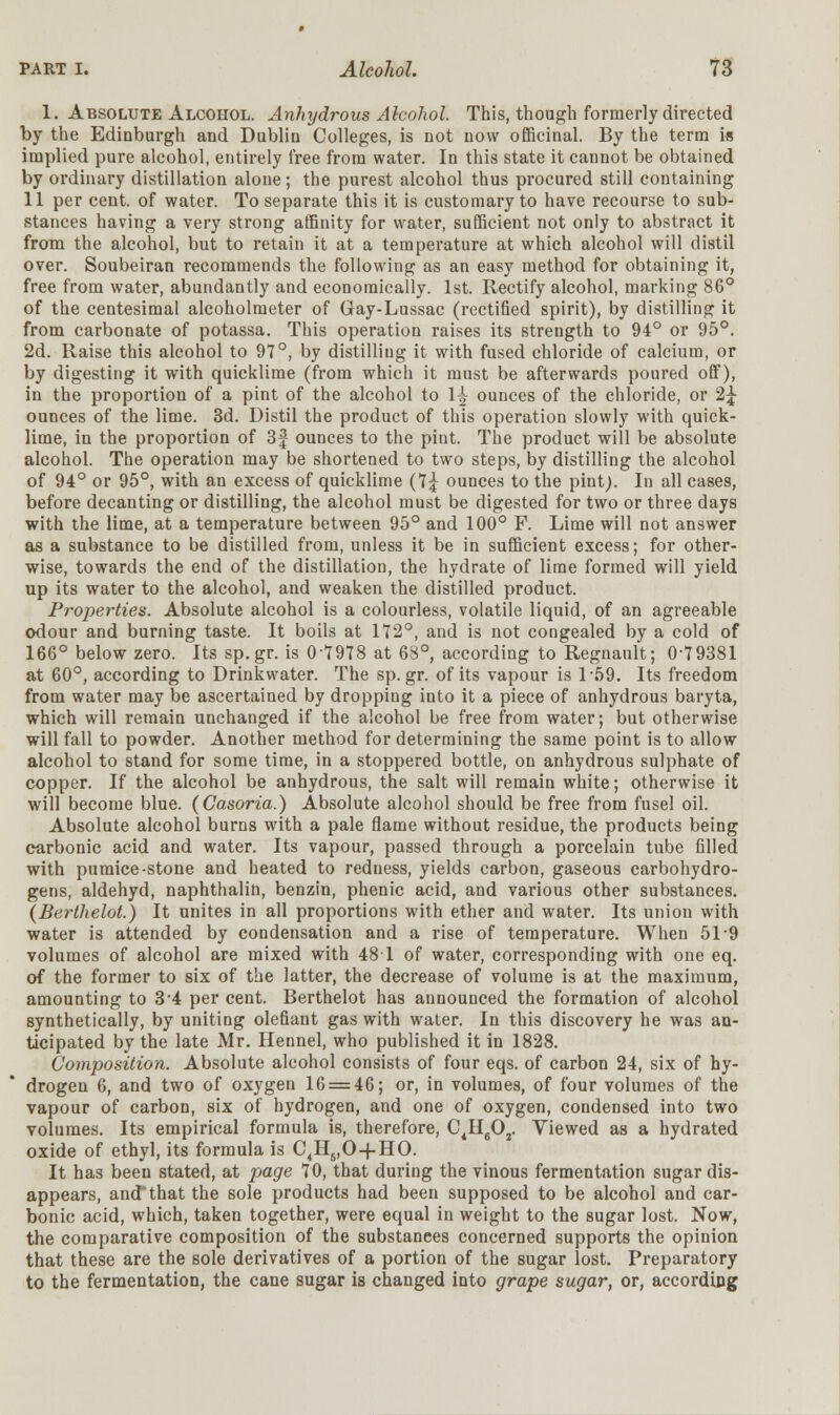 1. Absolute Alcohol. Anhydrous Alcohol. This, though formerly directed by the Edinburgh and Dublin Colleges, is not now officinal. By the term is implied pure alcohol, entirely free from water. In this state it cannot be obtained by ordinary distillation alone; the purest alcohol thus procured still containing 11 per cent, of water. To separate this it is customary to have recourse to sub- stances having a very strong affinity for water, sufficient not only to abstract it from the alcohol, but to retain it at a temperature at which alcohol will distil over. Soubeiran recommends the following as an easy method for obtaining it, free from water, abundantly and economically. 1st. Rectify alcohol, marking 86° of the centesimal alcoholmeter of Gray-Lussac (rectified spirit), by distilling it from carbonate of potassa. This operation raises its strength to 94° or 95°. 2d. Raise this alcohol to 97°, by distilliug it with fused chloride of calcium, or by digesting it with quicklime (from which it must be afterwards poured off), in the proportion of a pint of the alcohol to 1^ ounces of the chloride, or 2^- ounces of the lime. 3d. Distil the product of this operation slowly with quick- lime, in the proportion of 3| ounces to the pint. The product will be absolute alcohol. The operation may be shortened to two steps, by distilling the alcohol of 94° or 95°, with an excess of quicklime (7j ounces to the pint). In all cases, before decanting or distilling, the alcohol must be digested for two or three days with the lime, at a temperature between 95° and 100° F. Lime will not answer as a substance to be distilled from, unless it be in sufficient excess; for other- wise, towards the end of the distillation, the hydrate of lime formed will yield up its water to the alcohol, and weaken the distilled product. Properties. Absolute alcohol is a colourless, volatile liquid, of an agreeable odour and burning taste. It boils at 172°, and is not congealed by a cold of 166° below zero. Its sp.gr. is 07978 at 68°, according to Regnault; 0-79381 at 60°, according to Drinkwater. The sp.gr. of its vapour is 1-59. Its freedom from water may be ascertained by dropping into it a piece of anhydrous baryta, which will remain unchanged if the alcohol be free from water; but otherwise will fall to powder. Another method for determining the same point is to allow alcohol to stand for some time, in a stoppered bottle, on anhydrous sulphate of copper. If the alcohol be anhydrous, the salt will remain white; otherwise it will become blue. (Casoria.) Absolute alcohol should be free from fusel oil. Absolute alcohol burns with a pale flame without residue, the products being carbonic acid and water. Its vapour, passed through a porcelain tube filled with pumice-stone and heated to redness, yields carbon, gaseous carbohydro- gens, aldehyd, naphthalin, benzin, phenic acid, and various other substances. {Berthelot.) It unites in all proportions with ether and water. Its union with water is attended by condensation and a rise of temperature. When 51 9 volumes of alcohol are mixed with 48 1 of water, corresponding with one eq. of the former to six of the latter, the decrease of volume is at the maximum, amounting to 3 4 per cent. Berthelot has announced the formation of alcohol synthetically, by uniting olefiant gas with water. In this discovery he was an- ticipated by the late Mr. Hennel, who published it in 1828. Composition. Absolute alcohol consists of four eqs. of carbon 24, six of hy- drogen 6, and two of oxygen 16 = 46; or, in volumes, of four volumes of the vapour of carbon, six of hydrogen, and one of oxygen, condensed into two volumes. Its empirical formula is, therefore, C4H602. Viewed as a hydrated oxide of ethyl, its formula is C4Hs,0-f HO. It has been stated, at page 70, that during the vinous fermentation sugar dis- appears, and*that the sole products had been supposed to be alcohol and car- bonic acid, which, taken together, were equal in weight to the sugar lost. Now, the comparative composition of the substances concerned supports the opinion that these are the sole derivatives of a portion of the sugar lost. Preparatory to the fermentation, the cane sugar is changed into grape sugar, or, according