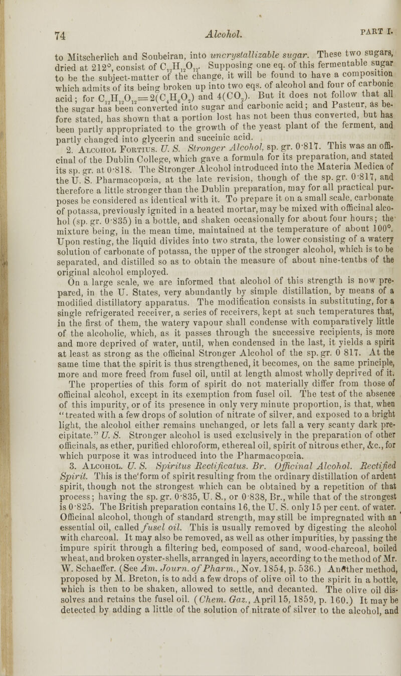to Mitscherlich and Soubeiran, into uncrystallizable sugar. These two sugars, dried at 212°, consist of C12H12012. Supposing one eq. of this fermentable sugar to be the subject-matter of the change, it will be found to have a composition which admits of its being broken up into two eqs. of alcohol and four of carbonic acid; for C12H12012=2(C4H602) and 4(C02). But it does not follow that all the suear has been converted into sugar and carbonic acid; and Pasteur as be- fore stated, has shown that a portion lost has not been thus converted, but has been partly appropriated to the growth of the yeast plant of the ferment, and partly changed into glycerin and succinic acid. _ 2 Alcohol Fortius. U. S. Stronger Alcohol, sp. gr. 0-817. This was an offi- cinal of the Dublin College, which gave a formula for its preparation, and stated its sp. gr. at 0-818. The Stronger Alcohol introduced into the Materia Medica of theU. S. Pharmacopoeia, at the late revision, though of the sp.gr. 0-817, and therefore a little stronger than the Dublin preparation, may for all practical pur- poses be considered as identical with it. To prepare it on a sniaU scale, carbonate of potassa, previously ignited in a heated mortar, may be mixed with officinal alco- hol (sp. gr. 0-835) in a bottle, and shaken occasionally for about four hours; the mixture being, in the mean time, maintained at the temperature of about 100°. Upon resting, the liquid divides into two strata, the lower consisting of a watery solution of carbonate of potassa, the upper of the stronger alcohol, which is to be separated, and distilled so as to obtain the measure of about nine-tenths of the original alcohol employed. On a large scale, we are informed that alcohol of this strength is now pre- pared, in the U. States, very abundantly by simple distillation, by means of a modified distillatory apparatus. The modification consists in substituting, for a single refrigerated receiver, a series of receivers, kept at such temperatures that, in the first of them, the watery vapour shall condense with comparatively little of the alcoholic, which, as it passes through the successive recipients, is more and more deprived of water, until, when condensed in the last, it yields a spirit at least as strong as the officinal Stronger Alcohol of the sp. gr. 0 817. At the same time that the spirit is thus strengthened, it becomes, on the same principle, more and more freed from fusel oil, until at length almost wholly deprived of it. The properties of this form of spirit do not materially differ from those of officinal alcohol, except in its exemption from fusel oil. The test of the absence of this impurity, or of its presence in only very minute proportion, is that, when treated with a few drops of solution of nitrate of silver, and exposed to a bright light, the alcohol either remains unchanged, or lets fall a very scanty dark pre- cipitate. U. S. Stronger alcohol is used exclusively in the preparation of other officinals, as ether, purified chloroform, ethereal oil, spirit of nitrous ether, &c, for which purpose it was introduced into the Pharmacopoeia. 3. Alcohol. U. S. Spiritus Rectificatus. Br. Officinal Alcohol. Rectified Spirit. This is the'form of spirit resulting from the ordinary distillation of ardent spirit, though not the strongest which can be obtained by a repetition of that process; having the sp. gr. 0-835, TJ. S., or 0838, Br., while that of the strongest is 0-825. The British preparation contains 16, the IT. S. only 15 per cent, of water. Officinal alcohol, though of standard strength, may still be impregnated with an ' essential oil, called fusel oil. This is usually removed by digesting the alcohol with charcoal. It may also be removed, as well as other impurities, by passing the impure spirit through a filtering bed, composed of sand, wood-charcoal, boiled wheat, and broken oyster-shells, arranged in layers, according to the method of Mr. W. Schaeffer. (See Am. Journ. o/Pharm., Nov. 1854, p. 536.) Another method, proposed by M. Breton, is to add a few drops of olive oil to the spirit in a bottle, which is then to be shaken, allowed to settle, and decanted. The olive oil dis- solves and retains the fusel oil. (Chem. Gaz., April 15, 1859, p. 160.) It may be detected by adding a little of the solution of nitrate of silver to the alcohol, and