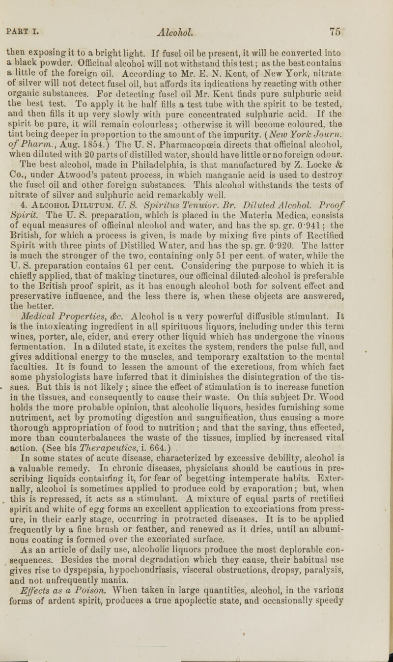 then exposing it to a bright light. If fusel oil be present, it will be converted into a black powder. Officinal alcohol will not withstand this test; as the best contains a little of the foreign oil. According to Mr. E. N. Kent, of New York, nitrate of silver will not detect fusel oil, but affords its indications by reacting with other organic substances. For detecting fusel oil Mr. Kent finds pure sulphuric acid the best test. To apply it he half fills a test tube with the spirit to be tested, and then fills it up very slowly with pure concentrated sulphuric acid. If the spirit be pure, it will remain colourless; otherwise it will become coloured, the tint being deeper in proportion to the amount of the impurity. (New York Journ. of Pharm., Aug. 1854.) The U. S. Pharmacopoeia directs that officinal alcohol, when diluted with 20 parts of distilled water, should have little or no foreign odour. The best alcohol, made in Philadelphia, is that manufactured by Z. Locke & Co., under Atwood's patent process, in which manganic acid is used to destroy the fusel oil and other foreign substances. This alcohol withstands the tests of nitrate of silver and sulphuric acid remarkably well. 4. Alcohol Dilutum. U. S. Spiritus Tenuior. Br. Diluted Alcohol. Proof Spirit. The U. S. preparation, which is placed in the Materia Medica, consists of equal measures of officinal alcohol and water, and has the sp. gr. 0-94l; the British, for which a process is given, is made by mixing five pints of Rectified Spirit with three pints of Distilled Water, and has the sp.gr. 0-920. The latter is much the stronger of the two, containing only 51 per cent, of water, while the U. S. preparation contains 61 per cent. Considering the purpose to which it is chiefly applied, that of making tinctures, our officinal diluted-alcohol is preferable to the British proof spirit, as it has enough alcohol both for solvent effect and preservative influence, and the less there is, when these objects are answered, the better. Medical Properties, &c. Alcohol is a very powerful diffusible stimulant. It is the intoxicating ingredient in all spirituous liquors, including under this term wines, porter, ale, cider, and every other liquid which has undergone the vinous fermentation. In a diluted state, it excites the system, renders the pulse full, and gives additional energy to the muscles, and temporary exaltation to the mental faculties. It is found to lessen the amount of the excretions, from which fact some physiologists have inferred that it diminishes the disintegration of the tis- sues. But this is not likely ; since the effect of stimulation is to increase function in the tissues, and consequently to cause their waste. On this subject Dr. Wood holds the more probable opinion, that alcoholic liquors, besides furnishing some nutriment, act by promoting digestion and sanguification, thus causing a more thorough appropriation of food to nutrition; and that the saving, thus effected, more than counterbalances the waste of the tissues, implied by increased vital action. (See his Therapeutics, i. 664.) In some states of acute disease, characterized by excessive debility, alcohol is a valuable remedy. In chronic diseases, physicians should be cautious in pre- scribing liquids containing it, for fear of begetting intemperate habits. Exter- nally, alcohol is sometimes applied to produce cold by evaporation; but, when this is repressed, it acts as a stimulant. A mixture of equal parts of rectified spirit and white of egg forms an excellent application to excoriations from press- ure, in their early stage, occurring in protracted diseases. It is to be applied frequently by a fine brush or feather, and renewed as it dries, until an albumi- nous coating is formed over the excoriated surface. As an article of daily use, alcoholic liquors produce the most deplorable con- sequences. Besides the moral degradation which they cause, their habitual use gives rise to dyspepsia, hypochondriasis, visceral obstructions, dropsy, paralysis, and not unfrequently mania. Effects as a Poison. When taken in large quantities, alcohol, in the various forms of ardent spirit, produces a true apoplectic state, and occasionally speedy