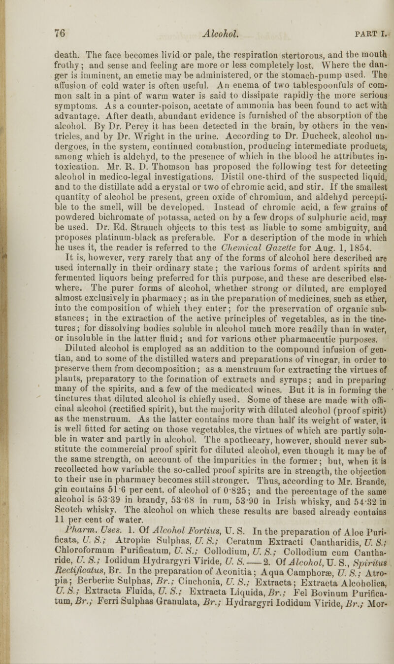 death. The face becomes livid or pale, the respiration stertorous, and the mouth frothy; and sense and feeling are more or less completely lost. Where the dan- ger is imminent, an emetic may be administered, or the stomach-pump used. The affusion of cold water is often useful. An enema of two tablespoonfuls of com- mon salt in a pint of warm water is said to dissipate rapidly the more serious symptoms. As a counter-poison, acetate of ammonia has been found to act with advantage. After death, abundant evidence is furnished of the absorption of the alcohol. By Dr. Percy it has been detected in the brain, by others in the ven- tricles, and by Dr. Wright in the urine. According to Dr. Ducheck, alcohol un- dergoes, in the system, continued combustion, producing intermediate products, among which is aldehyd, to the presence of which in the blood he attributes in- toxication. Mr. R. D. Thomson has proposed the following test for detecting alcohol in medico-legal investigations. Distil one-third of the suspected liquid, and to the distillate add a crystal or two of chromic acid, and stir. If the smallest quantity of alcohol be present, green oxide of chromium, and aldehyd percepti- ble to the smell, will be developed. Instead of chromic acid, a few grains of powdered bichromate of potassa, acted on by a few drops of sulphuric acid, may be used. Dr. Ed. Strauch objects to this test as liable to some ambiguity, and proposes platinum-black as preferable. For a description of the mode in which he uses it, the reader is referred to the Chemical Gazette for Aug. 1, 1854. It is, however, very rarely that any of the forms of alcohol here described are used internally in their ordinary state; the various forms of ardent spirits and fermented liquors being preferred for this purpose, and these are described else- where. The purer forms of alcohol, whether strong or diluted, are employed almost exclusively in pharmacy; as in the preparation of medicines, such as ether, into the composition of which they enter; for the preservation of organic sub- stances; in the extraction of the active principles of vegetables, as in the tinc- tures; for dissolving bodies soluble in alcohol much more readily than in water, or insoluble in the latter fluid; and for various other pharmaceutic purposes. Diluted alcohol is employed as an addition to the compound infusion of gen- tian, and to some of the distilled waters and preparations of vinegar, in order to preserve them from decomposition; as a menstruum for extracting the virtues of plants, preparatory to the formation of extracts and syrups; and in preparing many of the spirits, and a few of the medicated wines. But it is in forming the tinctures that diluted alcohol is chiefly used. Some of these are made with offi- cinal alcohol (rectified spirit), but the majority with diluted alcohol (proof spirit) as the menstruum. As the latter contains more than half its weight of water, it is well fitted for acting on those vegetables, the virtues of which are partly solu- ble in water and partly in alcohol. The apothecary, however, should never sub- stitute the commercial proof spirit for diluted alcohol, even though it may be of the same strength, on account of the impurities in the former; but, when it is recollected how variable the so-called proof spirits are in strength, the objection to their use in pharmacy becomes still stronger. Thus, according to Mr. Brande, gin contains 51 6 percent, of alcohol of 0825; and the percentage of the same alcohol is 5339 in brandy, 5368 in rum, 53-90 in Irish whisky, and 54-32 in Scotch whisky. The alcohol on which these results are based already contains 11 per cent of water. Pharm. Uses. 1. Of Alcohol Fortius, U. S. In the preparation of Aloe Puri- ficata, U. S.; Atropine Sulphas, U. S.; Ceratnm Extracti Cantharidis, U. S.; Chloroformum Purificatum, U. S.; Collodium, U. S.; Collodium cum Cantha- ride, U. S.; Iodidum Hydrargyri Viride, U. S. 2. Of Jlcohol,TJ. S., Spiritus Bectificatus, Br. In the preparation of Aconitia; Aqua Camphorse, U. S.; Atro- pia; Berberhe Sulphas, Br.; Cinchonia, U.S.,- Extracta; Extracta Alcoholica, U.S.; Extracta Fluida, U. S.; Extracta Liquida,£r.; Fel Bovinum Purifica- tum, Br.; Ferri Sulphas Grauulata, Br.; Hydrargyri Iodidum Viride, Br.; Mor-