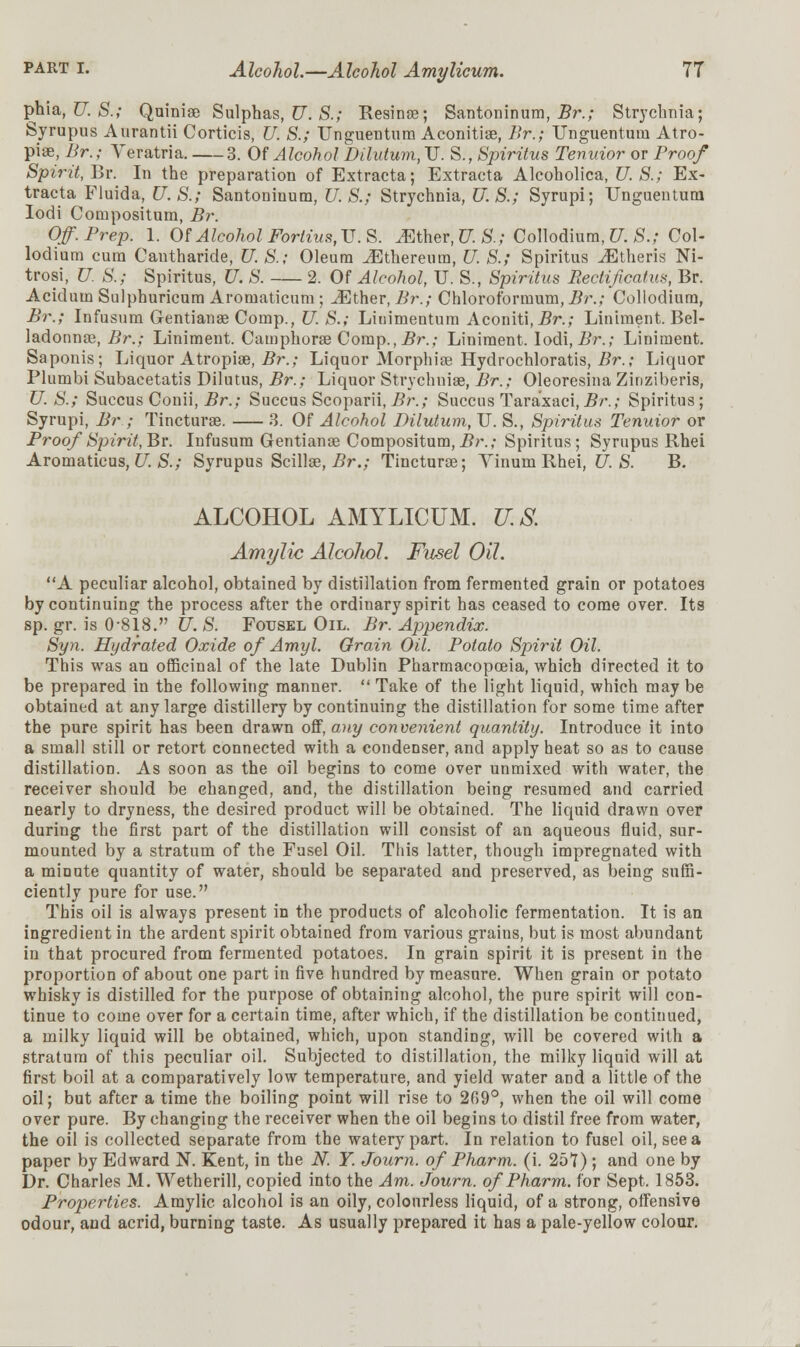 phia, U. S.; Quinise Sulphas, U. S.; Resinse; Santoninum, Br.; Strychnia; Syrupus Aurantii Corticis, U. S.; Unguentum Aconitiae, Br.; Unguenturn Atro- piae, Br.; Veratria. 3. Of Alcohol Dilutum, U. S., Spiritus Tenuior or Broof Spirit, Br. In the preparation of Extracta; Extracta Alcoholica, U.S.; Ex- tracta Fluida, U.S.; Santoninum, U.S.; Strychnia, U.S.; Syrupi; Unguentum Iodi Compositum, Br. Off.Brep. 1. Of Alcohol Fortius, U.S. Mther,U.S.; Collodium, U. S.; Col- lodium cum Cautharide, U. S.; Oleum ^Ethereum, U. S.; Spiritus ^Etheris Ni- trosi, U. S.; Spiritus, U. S. 2. Of Alcohol, U. S., Spiritus Rectificatus, Br. Acidum Sulphuricum Aromaticum ; iEther, Br.; Chloroformum, Br.; Collodium, Br.; Infusum Gentianae Comp., U. S.; Linimentum Aconiti, Br.; Liniment. Bel- ladonna?, Br.; Liniment. Camphorae Comp., Br.; Liniment. Iodi, Br.; Liniment. Saponis; Liquor Atropiae, Br.; Liquor Morphia? Hydrochloratis, Br.; Liquor Plumbi Subacetatis Dilutus, Br.; Liquor Strychnia?, Br.; Oleoresina Zinziberis, U.S.; Succus Conii, Br.; Succus Scoparii, Br.; Succus Tara'xaci, Br.; Spiritus; Syrupi, Br ; Tincturae. 3. Of Alcohol Dilutum, U. S., Spiritus Tenuior or Proof Spirit,Br. Infusum Gentianae Compositum,Br.; Spiritus; Syrupus Rhei Aromaticus, U. S.; Syrupus Scillae, Br.; Tincturae; Yinum Rhei, U. S. B. ALCOHOL AMYLICUM. U.S. Ami/lie Alcoliol. Fusel Oil. A peculiar alcohol, obtained by distillation from fermented grain or potatoes by continuing the process after the ordinary spirit has ceased to come over. Its sp. gr. is 0-818. U. S. Fotjsel Oil. Br. Appendix. Syn. Hydrated Oxide of Amyl. Grain Oil. Botato Spirit Oil. This was an officinal of the late Dublin Pharmacopoeia, which directed it to be prepared in the following manner.  Take of the light liquid, which may be obtained at any large distillery by continuing the distillation for some time after the pure spirit has been drawn off, any convenient quantity. Introduce it into a small still or retort connected with a condenser, and apply heat so as to cause distillation. As soon as the oil begins to come over unmixed with water, the receiver should be changed, and, the distillation being resumed and carried nearly to dryness, the desired product will be obtained. The liquid drawn over during the first part of the distillation will consist of an aqueous fluid, sur- mounted by a stratum of the Fusel Oil. This latter, though impregnated with a minute quantity of water, should be separated and preserved, as being suffi- ciently pure for use. This oil is always present in the products of alcoholic fermentation. It is an ingredient in the ardent spirit obtained from various grains, but is most abundant in that procured from fermented potatoes. In grain spirit it is present in the proportion of about one part in five hundred by measure. When grain or potato whisky is distilled for the purpose of obtaining alcohol, the pure spirit will con- tinue to come over for a certain time, after which, if the distillation be continued, a milky liquid will be obtained, which, upon standing, will be covered with a stratum of this peculiar oil. Subjected to distillation, the milky liquid will at first boil at a comparatively low temperature, and yield water and a little of the oil; but after a time the boiling point will rise to 209°, when the oil will come over pure. By changing the receiver when the oil begins to distil free from water, the oil is collected separate from the watery part. In relation to fusel oil, see a paper by Edward N. Kent, in the N. Y. Journ. of Pharm. (i. 257) ; and one by Dr. Charles M. Wetherill, copied into the Am. Journ. of Pharm. for Sept. 1853. Properties. Amylic alcohol is an oily, colourless liquid, of a strong, offensive odour, and acrid, burning taste. As usually prepared it has a pale-yellow colour.