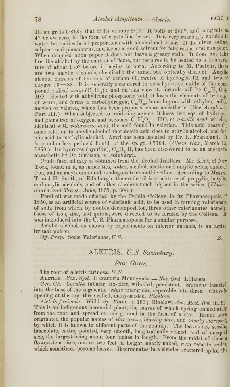 Its sp.gr. is 0-818; that of its vapour 3-15. It boils at 2G9°, and congeals at 4° below zero, in the form of crystalline leaves. It is very sparingly soluble hi water, but unites in all proportions with alcohol and ether. It dissolves iodine, sulphur, and phosphorus, and forms a good solvent for fats', resins, and camphor. When dropped upon paper it does not leave a greasy stain. It does not take fire like alcohol by the contact of flame, but requires to be heated to a tempera- ture of about 130° before it begins to burn. According to M. Pasteur, there are two amylic alcohols, chemically the same, but optically distinct. Amylic alcohol consists of ten eqs. of carbon 60, twelve of hydrogen 12, and two of oxygen 16 = 88. It is generally considered to be a hydrated oxide of the com- pound radical amxjl (O10Hn); and on this view its formula will be C10HnO-f HO. Heated with anhydrous phosphoric acid, it loses the elements of two eqs. of water, and forms a carbohydrogen, C10H10, homologous with ethylen, called amylen or valeren, which has been proposed as an anaesthetic. (See Amylen in Part III.) When subjected to oxidizing agents, it loses two eqs. of hydrogen and gains two of oxygen, and becomes C:oH903 -f HO, or amylic acid, which is identical with valerianic acid, the acid found in valerian. This acid bears the same relation to amylic alcohol that acetic acid does to ethylic alcohol, and for- mic acid to methylic alcohol. Amyl has been isolated by Dr. E. Frankland. It is a colourless pellucid liquid, of the sp. gr. 0'IIOi. {Chera. Gaz., March 15, 1850.) Its hydruret (hydride), C10HUH, has been discovered to be an energetic anaasthetic by Dr. Simpson, of Edinburgh. Crude fusel oil may be obtained from the alcohol distillers. Mr. Kent, of New York, found in it, as impurities, water, alcohol, acetic and amylic acids, oxide of iron, and an amyl compound, analogous to cenanthic ether. According to Messrs, T. and H. Smith, of Edinburgh, the crude oil is a mixture of propylic, butylic, and amylic alcohols, and of other alcohols much higher in the series. (Pharm. Journ. and Trans., June, 1857, p. 606.) Fusel oil was made officinal by the Dublin College, in its Pharmacopoeia of 1850, as an artificial source of valerianic acid, to be used in forming valerianate of soda, from which, by double decomposition, three other valerianates, namely, those of iron, zinc, and quinia, were directed to be formed by the College. It was introduced into the U. S. Pharmacopoeia for a similar purpose. Amylic alcohol, as shown by experiments on inferior animals, is an active irritant poison. Off. Prep. Sodse Yalerianas, U. S. B. ALETRIS. U. S. Secondary. Star Grass. The root of Aletris farinosa. U. S. Aletris. Sex. Syst. Hexandria Monogynia Nat. Ord. Liliaceae. Gen. Ch. Corolla tubular, six-cleft, wrinkled, persistent. Stamens inserted into the base of the segments. Style triangular, separable into three. Capsule opening at the top, three-celled, many-seeded. Bigelow. Aletris farinosa. Willd. Sp. Plant, ii. 183; Bigelow, Am. Med. Bot. iii. 92. This is an indigenous pereunial plant, the leaves of which spring immediately from the root, and spread on the ground in the form of a star. Hence have originated the popular names of star grass, blazing star, and mealy starwort, by which it is known in different parts of the country. The leaves are sessile, lanceolate, entire, pointed, very smooth, longitudinally veined, and of unequal size, the largest being about four inches in length. From the' midst of them a flower-stem rises, one or two feet in height, nearly naked, with remote scales, which sometimes become leaves. It terminates in a slender scattered spike the