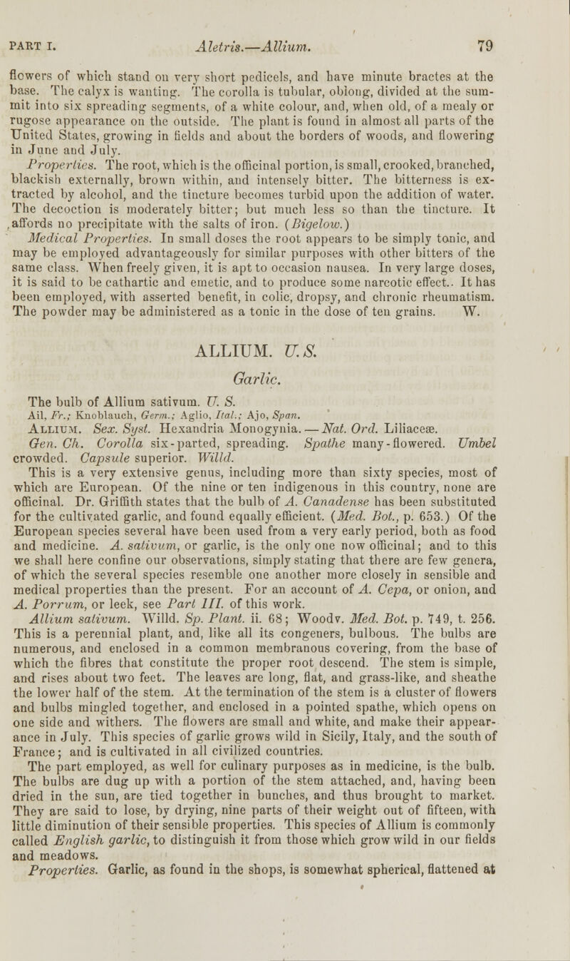 flowers of which stand on very short pedicels, and have minute bractes at the base. The calyx is wanting. The corolla is tubular, oblong, divided at the sum- mit into six spreading segments, of a white colour, and, when old, of a mealy or rugose appearance on the outside. The plant is found in almost all parts of the United States, growing in fields and about the borders of woods, and flowering in June aud July. Properties. The root, which is the officinal portion, is small, crooked, branched, blackish externally, brown within, and intensely bitter. The bitterness is ex- tracted by alcohol, and the tincture becomes turbid upon the addition of water. The decoction is moderately bitter; but much less so than the tincture. It .affords no precipitate with the salts of iron. (Bigelow.) Medical Properties. In small doses the root appears to be simply tonic, and may be employed advantageously for similar purposes with other bitters of the same class. When freely given, it is apt to occasion nausea. In very large doses, it is said to be cathartic and emetic, and to produce some narcotic effect.. It has been employed, with asserted benefit, in colic, dropsy, and chronic rheumatism. The powder may be administered as a tonic in the dose of ten grains. W. ALLIUM. U.S. Garlic. The bulb of Allium sativum. U. S. Ail, Fr.; Knoblauch, Germ.; Aglio, Ital.; Ajo, Span. Allium. Sex. Syst. Hexandria Monogynia.—Nat. Ord. Liliaceae. Gen. Gh. Corolla six-parted, spreading. Spathe many-flowered. Umbel crowded. Capsule superior. Willd. This is a very extensive genus, including more than sixty species, most of which are European. Of the nine or ten indigenous in this country, none are officinal. Dr. Griffith states that the bulb of A. Canadense has been substituted for the cultivated garlic, and found equally efficient. (Med. Bot., p. 653.) Of the European species several have been used from a very early period, both as food and medicine. A. sativum, or garlic, is the only one now officinal; and to this we shall here confine our observations, simply stating that there are few genera, of which the several species resemble one another more closely in sensible and medical properties than the present. For an account of A. Cepa, or onion, and A. Porrum, or leek, see Part III. of this work. Allium sativum. Willd. Sp. Plant, ii. 68; Woodv. Med. Bot. p. 749, t. 256. This is a perennial plant, and, like all its congeners, bulbous. The bulbs are numerous, and enclosed in a common membranous covering, from the base of which the fibres that constitute the proper root descend. The stem is simple, and rises about two feet. The leaves are long, flat, and grass-like, and sheathe the lower half of the stem. At the termination of the stem is a cluster of flowers and bulbs mingled together, and enclosed in a pointed spathe, which opens on one side and withers. The flowers are small and white, and make their appear- ance in July. This species of garlic grows wild in Sicily, Italy, and the south of France; and is cultivated in all civilized countries. The part employed, as well for culinary purposes as in medicine, is the bulb. The bulbs are dug up with a portion of the stem attached, and, having been dried in the sun, are tied together in bunches, and thus brought to market. They are said to lose, by drying, nine parts of their weight out of fifteen, with little diminution of their sensible properties. This species of Allium is commonly called English garlic, to distinguish it from those which grow wild in our fields and meadows. Properties. Garlic, as found in the shops, is somewhat spherical, flattened at