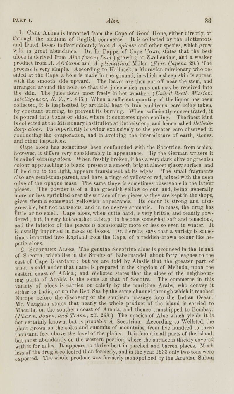 1. Cape Aloes is imported from the Cape of Good Hope, either directly, or through the medium of English commerce. It is collected by the Hottentots and Dutch boors indiscriminately from A. spicata and other species, which grow- wild in great abundance. Ur. L. Pappe, of Cape Town, states that the best aloes is derived from Aloe ferox(Lam.) growing at Zwellendam, and a weaker product from A. Africana and A. plicatilis of Miller. (Flor. Capens. 28.) The process is very simple. According to Hallbeck, a Moravian missionary who re- sided at the Cape, a hole is made in the ground, in which a sheep skin is spread with the smooth side upward. The leaves are then cut off near the stem, and arranged around the hole, so that the juice which runs out may be received into the skin. The juice flows most freely in hot weather. (United Breth. Mission. Intelligencer, N. Y., vi. 436.) When a sufficient quantity of the liquor has been collected, it is inspissated by artificial heat in iron cauldrons, care being taken, by constant stirring, to prevent its burning. When sufficiently concentrated, it is poured into boxes or skins, where it concretes upon cooling. The finest kind is collected at the Missionary Institution at Bethelsdorp, and hence called Bethels- dorp aloes. Its superiority is owing exclusively to the greater care observed in conducting the evaporation, and in avoiding the intermixture of earth, stones, and other impurities. Cape aloes has sometimes been confounded with the Socotrine, from which, however, it differs very considerably in appearance. By the German writers it is called shining aloes. When freshly broken, it has a very dark olive or greenish colour approaching to black, presents a smooth bright almost glassy surface, and if held up to the light, appears translucent at its edges. The small fragments also are semi-transparent, and have a tinge of yellow or red, mixed with the deep olive of the opaque mass. The same tinge is sometimes observable in the larger pieces. The powder is of a fine greenish-yellow colour, and, being generally more or less sprinkled over the surface of the pieces as they are kept in the shops, gives them a somewhat yellowish appearance. Its odour is strong and disa- greeable, but not nauseous, and in no degree aromatic. In mass, the drug has little or no smell. Cape aloes, when quite hard, is very brittle, and readily pow- dered; but, in very hot weather, it is apt to become somewhat soft and tenacious, and the interior of the pieces is occasionally more or less so even in winter. It is usually imported in casks or boxes. Dr. Pereira says that a variety is some- times imported into England from the Cape, of a reddish-brown colour like he- patic aloes. 2. Socotrine Aloes. The genuine Socotrine aloes is produced in the Island of Socotra, which lies in the Straits of Babelmandel, about forty leagues to the east of Cape Guardafui; but we are told by Ainslie that the greater part of what is sold under that name is prepared in the kingdom of Melinda, upon the eastern coast of Africa; and Wellsted states that the aloes of the neighbour- ing parts of Arabia is the same as that of Socotra. The commerce in this variety of aloes is carried on chiefly by the maritime Arabs, who convey it either to India, or up the Red Sea by the same channel through which it reached Europe before the discovery of the southern passage into the Indian Ocean. Mr. Yaughan states that nearly the whole product of the island is carried to Maculla, on the southern coast of Arabia, and thence transhipped to Bombay. (Pharm. Journ. and Trans., xii. 268.) The species of Aloe which yields it is not certainly known, but is probably A. Socotrina. According to Wellsted, the plant grows on the sides and summits of mountains, from five hundred to three thousand feet above the level of the plains. It is found in all parts of the island, but most abundantly on the western portion, where the surface is thickly covered with it for miles. It appears to thrive best in parched and barren places. Much less of the drug is collected than formerly, and in the year 1833 only two tons were exported. The whole produce was formerly monopolized by the Arabian Sultan
