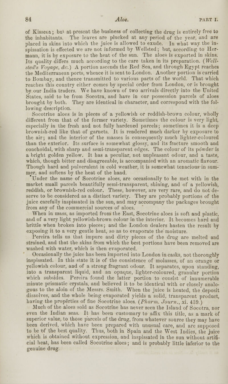 of Kisseen; bu* at present the business of collecting the drug is entirely free to the inhabitants. The leaves are plucked at any period of the year, and are placed in skins into which the juice is allowed to exude. In what way the in- spissation is effected we are not informed by Wellsted; but, according to Her- mann, it is by exposure to the heat of the sun. The aloes is exported in skins. Its quality differs much according to the care taken in its preparation. {Well- sled's Voyage, &c.) A portion ascends the Red Sea, and through Egypt reaches the Mediterranean ports, whence it is sent to London. Another portion is carried to Bombay, and thence transmitted to various parts of the world. That which reaches this country either comes by special order from London, or is brought by our India traders. We have known of two arrivals directly into the United States, said to be from Socotra, and have in our possession parcels of aloes brought by both. They are identical in character, and correspond with the fol- lowing description. Socotrine aloes is in pieces of a yellowish or reddish-brown colour, wholly different from that of the former variety. Sometimes the colour is very light, especially in the fresh and not fully hardened parcels; sometimes it is a deep brownish-red like that of garnets. It is rendered much darker by exposure to the air; and the interior of the masses is consequently much lighter-coloured than the exterior. Its surface is somewhat glossy, and its fracture smooth and conchoidal, with sharp and semi-transparent edges. The colour of its powder is a bright golden yellow. It has a peculiar, not unpleasant odour, and a taste, which, though bitter and disagreeable, is accompanied with an aromatic flavour. Though hard and pulverulent in cold weather, it is somewhat tenacious-in sum- mer, and softens by the heat of the hand. Under the name of Socotrine aloes, are occasionally to be met with in the market small parcels beautifully semi-transparent, shining, and of a yellowish, reddish, or brownish-red colour. These, however, are very rare, and do not de- serve to be considered as a distinct variety. They are probably portions of the juice carefully inspissated in the sun, and may accompany the packages brought from any of the commercial sources of aloes. When in mass, as imported from the East, Socotrine aloes is soft and plastic, and of a very light yellowish-brown colour in the interior. It becomes hard and brittle when broken into pieces; and the London dealers hasten the result by exposing it to a very gentle heat, so as to evaporate the moisture. Pereira tells us that impure and dirty pieces of the drug are melted and strained, and that the skins from which the best portions have been removed are washed with water, which is then evaporated. Occasionally the juice has been imported into London in casks, not thoroughly inspissated. In this state it is of the consistence of molasses, of an orange or yellowish colour, and of a strong fragrant odour. It separates, upon standing, into a transparent liquid, and an opaque, lighter-coloured, granular portion which subsides. Pereira found the latter portion to consist of innumerable minute prismatic crystals, and believed it to be identical with or closely analo- gous to the aloin of the Messrs. Smith. When the juice is heated, the deposit dissolves, and the whole being evaporated yields a solid, transparent product, having the properties of fine Socotrine aloes. {Pharm. Journ., xi. 439.) Much of the aloes sold as Socotrine has never seen the Island of Socotra, nor even the Indian seas. It has been customary to affix this title, as a mark of superior value, to those parcels of the drug, from whatever source they may have been derived, which have been prepared with unusual care, and are supposed to be of the best quality. Thus, both in Spain and the West Indies, the juice which is obtained without expression, and inspissated in the sun without artifi- cial heat, has been called Socotrine aloes; and is probably little inferior to the genuine drug.