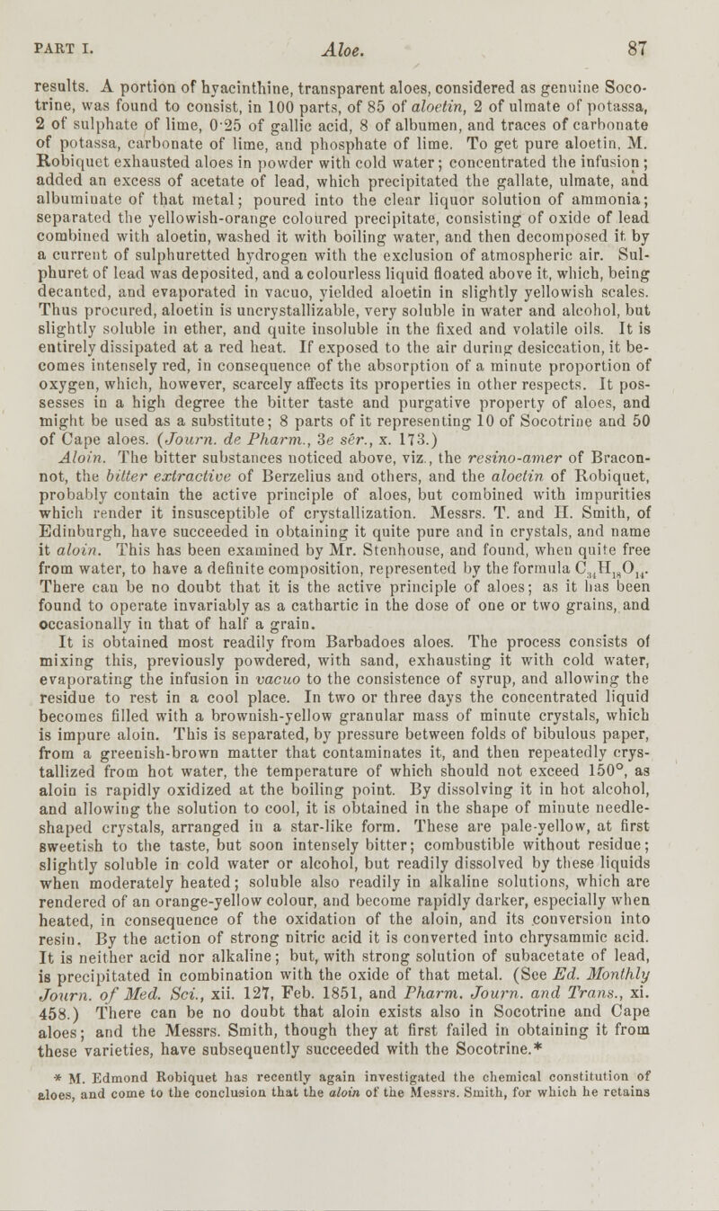 results. A portion of hyacinthine, transparent aloes, considered as genuine Soco- trine, was found to consist, in 100 parts, of 85 of aloetin, 2 of ulmate of potassa, 2 of sulphate of lime, 0-25 of gallic acid, 8 of albumen, and traces of carbonate of potassa, carbonate of lime, and phosphate of lime. To get pure aloetin, M. Robiquet exhausted aloes in powder with cold water; concentrated the infusion ; added an excess of acetate of lead, which precipitated the gallate, ulmate, and albuminate of that metal; poured into the clear liquor solution of ammonia; separated the yellowish-orange coloured precipitate, consisting of oxide of lead combined with aloetin, washed it with boiling water, and then decomposed it by a current of sulphuretted hydrogen with the exclusion of atmospheric air. Sul- phuret of lead was deposited, and a colourless liquid floated above it, which, being decanted, and evaporated in vacuo, yielded aloetin in slightly yellowish scales. Thus procured, aloetin is uncrystallizable, very soluble in water and alcohol, but slightly soluble in ether, and quite insoluble in the fixed and volatile oils. It is entirely dissipated at a red heat. If exposed to the air during desiccation, it be- comes intensely red, in consequence of the absorption of a minute proportion of oxygen, which, however, scarcely affects its properties in other respects. It pos- sesses in a high degree the bitter taste and purgative property of aloes, and might be used as a substitute; 8 parts of it representing 10 of Socotrine and 50 of Cape aloes. (Journ. de Pharm., Se ser., x. 173.) Aloin. The bitter substances noticed above, viz., the resino-amer of Bracon- not, the bitter extractive of Berzelius and others, and the aloetin of Robiquet, probably contain the active principle of aloes, but combined with impurities which render it insusceptible of crystallization. Messrs. T. and H. Smith, of Edinburgh, have succeeded in obtaining it quite pure and in crystals, and name it aloin. This has been examined by Mr. Stenhouse, and found, when quite free from water, to have a definite composition, represented by the formula C.t4H18Ou. There can be no doubt that it is the active principle of aloes; as it has been found to operate invariably as a cathartic in the dose of one or two grains, and occasionally in that of half a grain. It is obtained most readily from Barbadoes aloes. The process consists of mixing this, previously powdered, with sand, exhausting it with cold water, evaporating the infusion in vacuo to the consistence of syrup, and allowing the residue to rest in a cool place. In two or three days the concentrated liquid becomes filled with a brownish-yellow granular mass of minute crystals, which is impure aloin. This is separated, by pressure between folds of bibulous paper, from a greenish-brown matter that contaminates it, and then repeatedly crys- tallized from hot water, the temperature of which should not exceed 150°, as aloin is rapidly oxidized at the boiling point. By dissolving it in hot alcohol, and allowing the solution to cool, it is obtained in the shape of minute needle- shaped crystals, arranged in a star-like form. These are pale-yellow, at first Bweetish to the taste, but soon intensely bitter; combustible without residue; slightly soluble in cold water or alcohol, but readily dissolved by these liquids when moderately heated; soluble also readily in alkaline solutions, which are rendered of an orange-yellow colour, and become rapidly darker, especially when heated, in consequence of the oxidation of the aloin, and its conversion into resin. By the action of strong Ditric acid it is converted into chrysammic acid. It is neither acid nor alkaline; but, with strong solution of subacetate of lead, is precipitated in combination with the oxide of that metal. (See Ed. Monthly Journ. of Med. Sci., xii. 127, Feb. 1851, and Pharm. Journ. and Trans., xi. 458.) There can be no doubt that aloin exists also in Socotrine and Cape aloes; and the Messrs. Smith, though they at first failed in obtaining it from these varieties, have subsequently succeeded with the Socotrine.* * M. Edmond Robiquet has recently again investigated the chemical constitution of aloes, and come to the conclusion that the aloin of the Messrs. Smith, for which he retains
