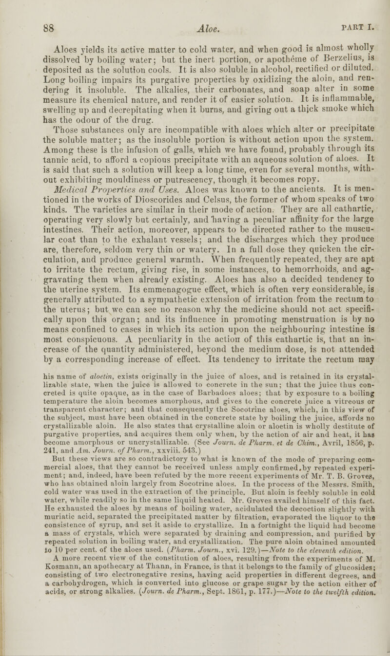 Aloes yields its active matter to cold water, and when good is almost wholly dissolved by boiling water; but the inert portion, or apotheme of Berzelius, is deposited as the solution cools. It is also soluble in alcohol, rectified or diluted. Long boiling impairs its purgative properties by oxidizing the aloin, and ren- dering it insoluble. The alkalies, their carbonates, and soap alter in some measure its chemical nature, and render it of easier solution. It is inflammable, swelling up and decrepitating when it burns, and giving out a thjck smoke which has the odour of the drug. Those substances only are incompatible with aloes which alter or precipitate the soluble matter; as the insoluble portion is without action upon the system. Among these is the infusion of galls, which we have found, probably through its tannic acid, to afford a copious precipitate with an aqueous solution of aloes. It is said that such a solution will keep a long time, even for several months, with- out exhibiting mouldiuess or putrescency, though it becomes ropy. Medical Properties and Uses. Aloes was known to the ancients. It is men- tioned in the works of Dioscorides and Celsus, the former of whom speaks of two kinds. The varieties are similar in their mode of action. They are all cathartic, operating very slowly but certainly, and having a peculiar affinity for the large intestines. Their action, moreover, appears to be directed rather to the muscu- lar coat than to the exhalant vessels; and the discharges which they produce are, therefore, seldom very thin or watery. In a full dose they quicken the cir- culation, and produce general warmth. When frequently repeated, they are apt to irritate the rectum, giving rise, in some instances, to hemorrhoids, and ag- gravating them when already existing. Aloes has also a decided tendency to the uterine system. Its emmenagogue effect, which is often very considerable, is generally attributed to a sympathetic extension of irritation from the rectum to the uterus; but we can see no reason why the medicine should not act specifi- cally upon this organ; and its influence in promoting menstruation is by no means confined to cases in which its action upon the neighbouring intestine is most conspicuous. A peculiarity in the action of this cathartic is, that an in- crease of the quantity administered, beyond the medium dose, is not attended by a corresponding increase of effect. Its tendency to irritate the rectum may his name of aloetin, exists originally in the juice of aloes, and is retained in its crystal- lizable state, when the juice is allowed to concrete in the sun; that the juice thus con- creted is quite opaque, as in the case of Barbadoes aloes; that by exposure to a boiling temperature the aloin becomes amorphous, and gives to the concrete juice a vitreous or transparent character; and that consequently the Socotrine aloes, which, in this view of the subject, must have been obtained in the concrete state by boiling the juice, affords no crystallizable aloin. He also states that crystalline aloin or aloetin is wholly destitute of purgative properties, and acquires them only when, by the action of air and heat, it has become amorphous or uncrystallizable. (See Journ. de Pharm. et de Chim., Avril, 1856, p. 241, and Am. Journ. of Pharm., xxviii. 543.) But these views are so contradictory to what is known of the mode of preparing com- mercial aloes, that they cannot be received unless amply confirmed,by repeated experi- ment; and, indeed, have been refuted by the more recent experiments of Mr. T. B. Groves, who has obtained aloin largely from Socotrine aloes. In the process of the Messrs. Smith, cold water was used in the extraction of the principle. But aloin is feebly soluble in cold water, while readily so in the same liquid heated. Mr. Groves availed himself of this fact. He exhausted the aloes by means of boiling water, acidulated the decoction slightly with muriatic acid, separated the precipitated matter by filtration, evaporated the liquorto the consistence of syrup, and set it aside to crystallize. In a fortnight the liquid had become a mass of crystals, which were separated by draining and compression, and purified by repeated solution in boiling water, and crystallization. The pure aloin obtained amounted to 10 per cent, of the aloes used. (Pharm. Journ., xvi. 129.)—Note to the eleventh edition. A more recent view of the constitution of aloes, resulting from the experiments of M. Kosmann, an apothecary at Thann, in France, is that it belongs to the family of glucosides; consisting of two electronegative resins, having acid properties in different degrees, and a carbohydrogen, which is converted into glucose or grape sugar by the action either of acids, or strong alkalies. {Journ. de Pharm., Sept. 1861, p. 177.)—Note to the twelfth edition.